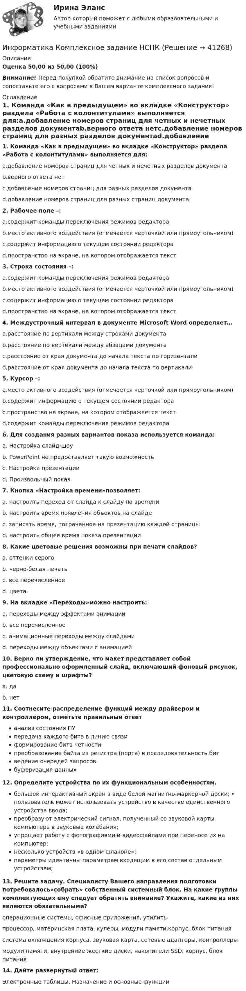     
          Описание
          Оценка 50,00 из 50,00 (100%)Внимание! Перед покупкой обратите внимание на список вопросов и сопоставьте его с вопросами в Вашем варианте комплексного задания!  
          Оглавление
          1. Команда «Как в предыдущем» во вкладке «Конструктор» раздела «Работа с колонтитулами» выполняется для:a.добавление номеров страниц для четных и нечетных разделов документаb.верного ответа нетc.добавление номеров страниц для разных разделов документаd.добавление номеров страниц для разных страниц документа2. Рабочее поле –:a.содержит команды переключения режимов редактораb.место активного воздействия (отмечается черточкой или прямоугольником)c.содержит информацию о текущем состоянии редактораd.пространство на экране, на котором отображается текст3. Строка состояния –:a.содержит команды переключения режимов редактораb.место активного воздействия (отмечается черточкой или прямоугольником)c.содержит информацию о текущем состоянии редактораd.пространство на экране, на котором отображается текст4. Междустрочный интервал в документе Microsoft Word определяет…a.расстояние по вертикали между строками документаb.расстояние по вертикали между абзацами документаc.расстояние от края документа до начала текста по горизонталиd.расстояние от края документа до начала текста по вертикали5. Курсор –:a.место активного воздействия (отмечается черточкой или прямоугольником)b.содержит информацию о текущем состоянии редактораc.пространство на экране, на котором отображается текстd.содержит команды переключения режимов редактора 6. Для создания разных вариантов показа используется команда: a. Настройка слайд-шоуb. PowerPoint не предоставляет такую возможностьc. Настройка презентацииd. Произвольный показ7. Кнопка «Настройка времени»позволяет: a. настроить переход от слайда к слайду по времениb. настроить время появления объектов на слайдеc. записать время, потраченное на презентацию каждой страницыd. настроить общее время показа презентации 8. Какие цветовые решения возможны при печати слайдов? a. оттенки серогоb. черно-белая печатьc. все перечисленноеd. цвета 9. На вкладке «Переходы»можно настроить: a. переходы между эффектами анимацииb. все перечисленноеc. анимационные переходы между слайдамиd. переходы между объектами с анимацией 10. Верно ли утверждение, что макет представляет собой профессионально оформленный слайд, включающий фоновый рисунок, цветовую схему и шрифты? a. даb. нет 11. Соотнесите распределение функций между драйвером и контроллером, отметьте правильный ответ анализ состояния ПУпередача каждого бита в линию связиформирование бита четностипреобразование байта из регистра (порта) в последовательность битведение очередей запросовбуферизация данных    12. Определите устройства по их функциональным особенностям. большой интерактивный экран в виде белой магнитно-маркерной доски; • пользователь может использовать устройство в качестве единственного устройства ввода;преобразуют электрический сигнал, полученный со звуковой карты компьютера в звуковые колебания;упрощает работу с фотографиями и видеофайлами при переносе их на компьютер;несколько устройств «в одном флаконе»;параметры идентичны параметрам входящим в его состав отдельным устройствам;  13. Решите задачу. Специалисту Вашего направления подготовки потребовалось«собрать» собственный системный блок. На какие группы комплектующих ему следует обратить внимание? Укажите, какие из них являются обязательными? операционные системы, офисные приложения, утилитыпроцессор, материнская плата, кулеры, модули памяти,корпус, блок питаниясистема охлаждения корпуса, звуковая карта, сетевые адаптеры, контроллерымодули памяти, внутренние жесткие диски, накопители SSD, корпус, блок питания14. Дайте развернутый ответ:Электронные таблицы. Назначение и основные функции 
            
            
            Информатика  Комплексное задание НСПКИнформатика Комплексное задание НСПКИнформатика КР№ 1 (1 семестр ТУСУР)Информатика Курсовая работа (часть 1 и часть 2) ТулГУИнформатика (МОСКОВСКИЙ ТЕХНОЛОГИЧЕСКИЙ ИНСТИТУТ, СИНЕРГИЯ)💯 Информатика.ои(dor_СПО) (ответы на тест Синергия / МОИ / МТИ / МосАП, октябрь 2023)⭐ Информатика.ои(dor_СПО) (ответы на тест Синергия / МТИ / МосАП, август 2022)Информатика и программирование (Вариант №78, ЮжУрГУ)Информатика и программирование//Лабораторная работа № 1 «Проверка условий»//ТУСУРИнформатика и программирование//Лабораторная работа № 2 ««Обработка массивов»»//ТУСУРИнформатика и программирование СИНЕРГИЯИнформатика и программирование (Тест с ответами) - 60 вопросовИнформатика и технологии (ДО, СпДО, ПНК, КП, ПДО, 1 часть) Итоговое тестированиеИнформатика  Комплексное задание  НСПК