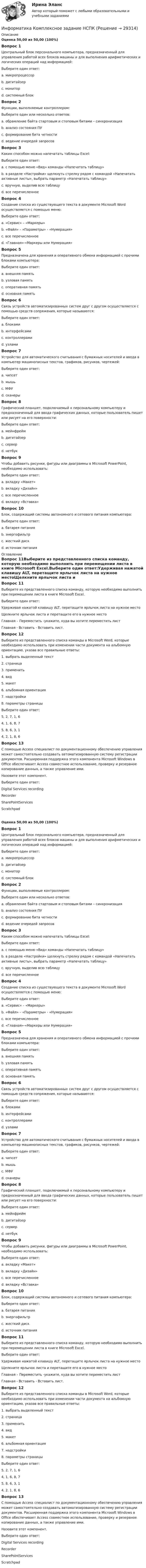      
          Описание
          Оценка 50,00 из 50,00 (100%)Вопрос 1Центральный блок персонального компьютера, предназначенный для управления работой всех блоков машины и для выполнения арифметических и логических операций над информацией:Выберите один ответ:a. микропроцессор b. дигитайзерc. мониторd. системный блокВопрос 2Функции, выполняемые контроллером:Выберите один или несколько ответов:a. обрамление байта стартовым и стоповым битами – синхронизация b. анализ состояния ПУc. формирование бита четности d. ведение очередей запросовВопрос 3Каким способом можно напечатать таблицы Excel:Выберите один ответ:a. c помощью меню «Вид» команды «Напечатать таблицу»b. в разделе «Настройки» щелкнуть стрелку рядом с командой «Напечатать активные листы», выбрать параметр «Напечатать таблицу» c. вручную, выделив всю таблицуd. все перечисленноеВопрос 4Создание списка из существующего текста в документе Microsoft Word осуществляется с помощью меню:Выберите один ответ:a. «Сервис» – «Маркеры»b. «Файл» – «Параметры» - «Нумерация»c. все перечисленноеd. «Главная»-«Маркеры или Нумерация» Вопрос 5Предназначена для хранения и оперативного обмена информацией с прочими блоками компьютера:Выберите один ответ:a. внешняя памятьb. узловая памятьc. оперативная памятьd. основная память Вопрос 6Связь устройств автоматизированных систем друг с другом осуществляется с помощью средств сопряжения, которые называются:Выберите один ответ:a. блокамиb. интерфейсами c. контроллерамиd. узламиВопрос 7Устройство для автоматического считывания с бумажных носителей и ввода в компьютер машинописных текстов, графиков, рисунков, чертежей:Выберите один ответ:a. чипсетb. мышьc. МФУd. сканеры Вопрос 8Графический планшет, подключаемый к персональному компьютеру и предназначенный для ввода графических данных, которые пользователь пишет или рисует на его поверхности:Выберите один ответ:a. мейнфреймb. дигитайзер c. серверd. нетбукВопрос 9Чтобы добавить рисунки, фигуры или диаграммы в Microsoft PowerPoint, необходимо использовать:Выберите один ответ:a. вкладку «Макет»b. вкладку «Дизайн»c. все перечисленноеd. вкладку «Вставка» Вопрос 10Блок, содержащий системы автономного и сетевого питания компьютера:Выберите один ответ:a. батарея питанияb. энергофильтрc. жесткий дискd. источник питания  
          Оглавление
          Вопрос 11Выберите из представленного списка команду, которую необходимо выполнить при перемещении листа в книге Microsoft Excel.Выберите один ответ:Удерживая нажатой клавишу ALT, перетащите ярлычок листа на нужное местоЩелкните ярлычок листа и перетащите его в нужное место Главная – Переместить -укажите, куда вы хотите переместить листГлавная - Вставить - Вставить лист.Вопрос 12Выберите из представленного списка команды в Microsoft Word, которые необходимо использовать при изменении части документа на альбомную ориентацию, указав все правильные ответы:1. выбрать выделенный текст2. страница3. применить4. вид5. макет6. альбомная ориентация7. надстройки8. параметры страницыВыберите один ответ:5, 2, 7, 1, 64, 1, 6, 8, 75, 8, 6, 3, 1 4, 2, 1, 8, 6Вопрос 13С помощью Access специалист по документационному обеспечению управления может самостоятельно создавать автоматизированную систему регистрации документов. Расширенная поддержка этого компонента Microsoft Windows в Office обеспечивает Access совместное использование, проверку и резервное копирование данных, а также управление ими.Назовите этот компонент.Выберите один ответ:Digital Services recordingRecorderSharePointServices ScratchpadОценка 50,00 из 50,00 (100%)Вопрос 1Центральный блок персонального компьютера, предназначенный для управления работой всех блоков машины и для выполнения арифметических и логических операций над информацией:Выберите один ответ:a. микропроцессор b. дигитайзерc. мониторd. системный блокВопрос 2Функции, выполняемые контроллером:Выберите один или несколько ответов:a. обрамление байта стартовым и стоповым битами – синхронизация b. анализ состояния ПУc. формирование бита четности d. ведение очередей запросовВопрос 3Каким способом можно напечатать таблицы Excel:Выберите один ответ:a. c помощью меню «Вид» команды «Напечатать таблицу»b. в разделе «Настройки» щелкнуть стрелку рядом с командой «Напечатать активные листы», выбрать параметр «Напечатать таблицу» c. вручную, выделив всю таблицуd. все перечисленноеВопрос 4Создание списка из существующего текста в документе Microsoft Word осуществляется с помощью меню:Выберите один ответ:a. «Сервис» – «Маркеры»b. «Файл» – «Параметры» - «Нумерация»c. все перечисленноеd. «Главная»-«Маркеры или Нумерация» Вопрос 5Предназначена для хранения и оперативного обмена информацией с прочими блоками компьютера:Выберите один ответ:a. внешняя памятьb. узловая памятьc. оперативная памятьd. основная память Вопрос 6Связь устройств автоматизированных систем друг с другом осуществляется с помощью средств сопряжения, которые называются:Выберите один ответ:a. блокамиb. интерфейсами c. контроллерамиd. узламиВопрос 7Устройство для автоматического считывания с бумажных носителей и ввода в компьютер машинописных текстов, графиков, рисунков, чертежей:Выберите один ответ:a. чипсетb. мышьc. МФУd. сканеры Вопрос 8Графический планшет, подключаемый к персональному компьютеру и предназначенный для ввода графических данных, которые пользователь пишет или рисует на его поверхности:Выберите один ответ:a. мейнфреймb. дигитайзер c. серверd. нетбукВопрос 9Чтобы добавить рисунки, фигуры или диаграммы в Microsoft PowerPoint, необходимо использовать:Выберите один ответ:a. вкладку «Макет»b. вкладку «Дизайн»c. все перечисленноеd. вкладку «Вставка» Вопрос 10Блок, содержащий системы автономного и сетевого питания компьютера:Выберите один ответ:a. батарея питанияb. энергофильтрc. жесткий дискd. источник питания Вопрос 11Выберите из представленного списка команду, которую необходимо выполнить при перемещении листа в книге Microsoft Excel.Выберите один ответ:Удерживая нажатой клавишу ALT, перетащите ярлычок листа на нужное местоЩелкните ярлычок листа и перетащите его в нужное место Главная – Переместить -укажите, куда вы хотите переместить листГлавная - Вставить - Вставить лист.Вопрос 12Выберите из представленного списка команды в Microsoft Word, которые необходимо использовать при изменении части документа на альбомную ориентацию, указав все правильные ответы:1. выбрать выделенный текст2. страница3. применить4. вид5. макет6. альбомная ориентация7. надстройки8. параметры страницыВыберите один ответ:5, 2, 7, 1, 64, 1, 6, 8, 75, 8, 6, 3, 1 4, 2, 1, 8, 6Вопрос 13С помощью Access специалист по документационному обеспечению управления может самостоятельно создавать автоматизированную систему регистрации документов. Расширенная поддержка этого компонента Microsoft Windows в Office обеспечивает Access совместное использование, проверку и резервное копирование данных, а также управление ими.Назовите этот компонент.Выберите один ответ:Digital Services recordingRecorderSharePointServices Scratchpad 
            
            
            Информатика и технологии (ДО, СпДО, ПНК, КП, ПДО, 1 часть) Итоговое тестированиеИнформатика  Комплексное задание  НСПКИнформатика  Комплексное задание НСПКИнформатика  Комплексное задание НСПКИнформатика Комплексное задание НСПКИнформатика КР№ 1 (1 семестр ТУСУР)Информатика Курсовая работа (часть 1 и часть 2) ТулГУИнформатика и программирование, 44 вопроса (ответы на тест Синергия / МТИ / МОИ / МосАП)✅ Информатика и программирование 52 вопроса СИНЕРГИЯ МТИ 2022Информатика и программирование (Вариант №78, ЮжУралГУ)Информатика и программирование (Вариант №78, ЮжУрГУ)Информатика и программирование//Лабораторная работа № 1 «Проверка условий»//ТУСУРИнформатика и программирование//Лабораторная работа № 2 ««Обработка массивов»»//ТУСУРИнформатика и программирование СИНЕРГИЯ