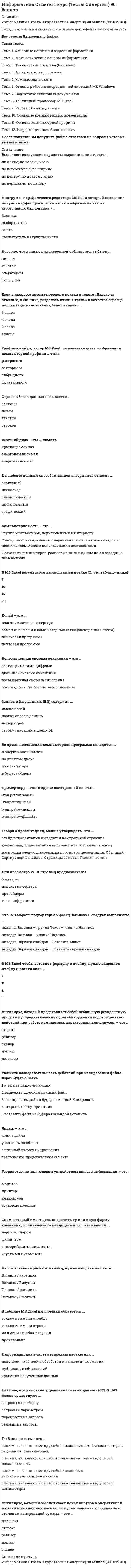     
          Описание
          Ответы на вступительный тест 1 и 2 Вариант.Год сдачи 2013 -2021.После покупки Вы получите файл с ответами на вопросы которые указаны ниже:***(Если нужна помощь с другими предметами или сдачей тестов онлайн, пишите в личные сообщения) 
          Оглавление
          Вариант 1A1. Дано А = A716, B = 2518. Найдите сумму A + B.1) 1010110002  2) 1010101002 3) 1010100002 A2. Между населёнными пунктами A, B, C, D, E, F построены дороги, протяжённость которых приведена в таблице. (Отсутствие числа в таблице означает, что прямой дороги между пунктами нет). Определите длину кратчайшего пути между пунктами A и F (при условии, что передвигаться можно только по построенным дорогам).1) 9   2) 13   3) 14 A3. Символом F обозначено одно из указанных ниже логических вы-ражений от трех аргументов: X, Y, Z. Дан фрагмент таблицы истинности выражения F: X	Y	Z	F1	0	0	00	0	0	11	1	1	0Какое выражение соответствует F?1) ¬X V ¬Y V Z   2) X ^ Y ^ Z   3) ¬X ^ ¬Y ^ ¬Z A4. Для групповых операций с файлами используются мас¬ки имён файлов. Маска представляет собой последовательность букв, цифр и прочих допустимых в именах файлов символов, в которых также могут встречаться следующие символы: Символ «?» (вопросительный знак) означает ровно один произвольный символ. Символ «*» (звёздочка) означает любую последовательность символов произвольной длины, в том числе «*» может задавать и пустую последовательность. Определите, какое из указанных имён файлов удовлетворяет маске: ??pri*.?*1) napri.q    2) pripri.txt    3) privet.doc A5 . Автомат получает на вход два двузначных восьмеричных числа. По этим числам строится новое восьмеричное число по следующим правилам. Вычисляются два восьмеричных числа – сумма старших разрядов заданных чисел и сумма младших разрядов этих чисел. Полученные два восьмеричных числа записываются друг за другом в порядке возрастания (без разделителей). Пример. Исходные числа: 66, 43. Поразрядные суммы: 12, 11. Результат: 1112. Определите, какое из предложенных чисел может быть результатом работы автомата.1) 1121  2) 112   3) 73  A6 . Ниже приведены фрагменты таблиц базы данных победителей городских предметных олимпиад:  Школа 	 Фамилия  № 10 	 Иванов  № 10 	 Петров  № 10 	 Сидоров  № 50 	 Кошкин  № 150 	 Ложкин  № 150 	 Ножкин  № 200 	 Тарелкин  № 200 	 Мискин  № 250 	 Чашкин  Фамилия 	 Предмет 	 Диплом  Иванов 	 физика 	 I степени  Мискин 	 математика 	 III степени  Сидоров 	 физика 	 II степени  Кошкин 	 история 	 I степени  Ложкин 	 физика 	 II степени  Ножкин 	 история 	 I степени  Тарелкин 	 физика 	 III степени  Петров 	 история 	 I степени  Мискин 	 физика 	 I степени Сколько дипломов I степени получили ученики 10-й школы?1) 1   2) 2   3) 3  A7. В ячейки диапазона C3:F6 электронной таблицы записаны числа, как показано на рисунке. В ячейке А1 записали формулу =E$5-$D4. После этого ячейку А1 скопировали в ячейку В2. Какое число будет показано в ячейке В2? Примечание: знак $ используется для обозначения абсолютной адресации.1) 6   2) 14    3) 16  A8 . Производится одноканальная (моно) звукозапись с частотой дискретизации 48 кГц и глубиной кодирования 16 бит. Запись длится 2 минуты, ее результаты записываются в файл, сжатие данных не производится. Какое из приведенных ниже чисел наиболее близко к размеру полученного файла, выраженному в мегабайтах?1) 11   2) 12    3) 13 A9 . Для передачи по каналу связи сообщения, состоящего только из букв А, Б, В, Г, решили использовать неравномерный по длине код: A=1, Б=01, В=001. Как нужно закодировать букву Г, чтобы длина кода была минимальной и допускалось однозначное разбиение кодированного сообщения на буквы? 1) 0001   2) 000   3) 11  A10. Для какого из указанных значений X истинно высказывание ¬ ((X>2) → (X>3))?1) 1   2) 2   3) 3   A11. В некоторой стране автомобильный номер состоит из 7 символов. В качестве символов используют 18 различных букв и десятичные цифры в любом порядке. Каждый такой номер в компьютерной программе записывается минимально возможным и одинаковым целым количеством байтов, при этом используют посимвольное кодирование и все символы кодируются одинаковым и минимально возможным количеством битов. Определите объем памяти, отводимый этой программой для записи 60 номеров.1) 240 байт  2) 300 байт  3) 360 байт  A12 . В программе описан одномерный целочисленный массив с индексами от 0 до n (т.е. первый элемент имеет индекс 0, последний - индекс n). Ниже представлен фрагмент одной и той же программы, записанный на разных языках программирования, обрабатывающей данный массив:Бейсик	Паскальs = nz = A(0)FOR i = 1 TO nIF A(i) = z THEN s = s - 1NEXT i	s:=n;z:=A[0];fori:=1 to n do begin if A[i]=z then  s:=s-1;endСи	Алгоритмический языкs = n;z = A[0];for (i = 1; i <= n; i++){ if (A[i] == z)  s--;}	s:=nz:=A[0]нц для i от 1 до n  если A[i]= z то   s:=s-1;  всекцЧему будет равно значение переменной s после выполнения данной программы, при любых значениях элементов массива? 1) Количеству элементов массива A, больших первого элемента массива2) Количеству элементов массива A, не превосходящих первого элемента массива3) Количеству элементов массива A, не равных первому элементу массиваA13 . Система команд исполнителя РОБОТ, «живущего» в прямоугольном лабиринте на клетчатой плоскости: вверх	вниз	влево	вправоПри выполнении этих команд РОБОТ перемещается на од¬ну клетку соответственно: вверх, вниз, влево, вправо. Четыре команды проверяют истинность условия отсутствия стены у той клетки, где находится РОБОТ: сверхусвободно	снизусвободно	слевасвободно	справасвободноЦикл ПОКА < условие> команда выполняется, пока условие истинно, иначе происходит переход на следующую строку. Сколько клеток лабиринта соответствуют требованию, что, выполнив предложенную программу, РОБОТ остановится в той же клетке, с которой он начал движение? НАЧАЛО ПОКА <справа свободно> вправо ПОКА <снизу свободно> вниз ПОКА <слева свободно> влево ПОКА <сверху свободно> вверх КОНЕЦ1) 1   2) 2   3) 3  А14. Путешественник пришел в 9:00 на автостанцию населенного пункта КРАСНОЕ и обнаружил следующее расписание автобусов для всей районной сети маршрутов:Пункт отправления	Пункт прибытия	Время отправления	Время прибытияСерый бугор	Красное	9:50	11:10Красное	Зеленые мхи	10:00	11:50Чёрная горка	Серый бугор	10:15	12:00Чёрная горка	Зеленые мхи	10:50	12:05Зеленые мхи	Серый бугор	11:45	12:50Красное	Чёрная горка	11:50	12:40Чёрная горка	Красное	12:50	13:40Красное	Серый бугор	13:00	14:20Серый бугор	Чёрная горка	13:05	14:40Зеленые мхи	Чёрная горка	13:15	14:30Серый бугор	Зеленые мхи	13:45	14:50Зеленые мхи	Красное	15:10	17:00 Определите самое раннее время, когда путешественник сможет оказаться в пункте СЕРЫЙ БУГОР согласно этому расписанию.1) 11:10		2) 12:00		3) 14:20А15. Ниже приведены фрагменты двух таблиц базы данных службы доставки магазина:Покупатель	Улица	Дом	Квартира	Подьезд	Этаж	ЛифтАндреева Б.В.	Цветочная	12	68	1	12	естьБорисова В.Г.	Полевая	4	21	2	4	естьВасильев Д.Е.	Луговая	1	7	1	2	естьДмитриева Е.И.	Полевая	16	4	1	2	нетЕгоров И.К.	Луговая	5	79	3	3	естьЗахаров К.Л.	Цветочная	16	14	2	3	нет№ заказа	Покупатель	Наименование товара	Кол-во	Общийвес, гр.	Цена	Сумма1	Васильев Д.Е.	Мед липовый	1 банка	350	243	2432	Дмитриева Е.И.	Сахар-песок	1 уп.	900	29	293	Егоров И.К.	Печенье клубничное	1 пач.	200	243	4864	Егоров И.К.	Конфеты «Ассорти»	1 кор.	600	196	1965	Андреева Б.В.	Халва	1 уп.	400	79	796	Борисова В.Г.	Печенье клубничное	4 пач.	800	42	168Каков общий вес товаров, которые курьер должен доставить на ул. Луговая?1) 550 грамм		2) 800 грамм		3) 1150 граммА16. Лена забыла пароль для входа в Windows XP, но помнила алгоритм его получения из символов «A153B42FB4» в строке подсказки. Если последовательность символов «В4» заменить на «B52» и из получившейся строки удалить все нечетные числа, то полученная последовательность и будет паролем:1)ABFB52 		2) AB22FB2		3) ABFB4 А17. Определите значение переменной c после выполнения следующего фрагмента программы, в котором a, b и c – переменные вещественного (действительного) типа.Бейсик 	Паскальa = 5b = 16b = b - 3 * aIF a > b THEN c = a – b ELSE c = b + aENDIF	a := 5;b := 16;b := b - 3 * a;if a > b then c := a – belse c := b + aСи	Алгоритмический языкa = 5;b = 16;b = b - 3 * a;if (a > b) c = a – b;else c = b + a;	a := 5b := 16b := b - 3 * aесли a > b то c := a – b иначе c := b + a все 1) 4		2) 6		3) 60А18. В динамической (электронной) таблице приведены значения пробега автомашин (в км) и общего расхода дизельного топлива (в литрах) в четырех автохозяйствах с 10 по 12 мая. В каком из хозяйств средний расход топлива на 100 км пути за эти три дня наименьший? 10 мая	11 мая	12 мая	За три дняНазваниеавтохозяйства	Пробег	Расход	Пробег	Расход	Пробег	Расход	Пробег	РасходАвтопарк № 2	3300	270	3300	264	3400	266	10000	800«Грузоперевозки»	7050	500	7100	510	7000	490	21150	1500«Дальнобойщик»	6900	550	6300	530	6650	540	19850	1620Транспортная компания	13200	1070	13400	1100	13300	1080	39900	32501) Автопарк № 2	2) «Грузоперевозки»  3) Дальнобойщик»	А19. Для кодирования цвета фона интернет-страницы используется атрибут bgcolor=#ХХХХХХ, где в кавычках задаются шестнадцатеричные значения интенсивности цветовых компонент в 24-битной RGB-модели следующим образом: К какому цвету будет близок цвет страницы, заданный тэгом <body bgcolor=#747474>?1) серый	2) белый	3) фиолетовыйА20. В таблице приведены запросы к поисковому серверу. Расположите обозначения запросов в порядке возрастания количества страниц, которые найдет поисковый сервер по каждому запросу.	А	(принтеры  ксероксы)  продажаБ	Принтеры  ксероксы  продажа  сервисВ	Принтеры  продажаГ	Принтеры  ксероксы  продажа1) БВАГ  2) ВАГБ   3) АГВБ А21. На месте преступления были обнаружены четыре обрывка бумаги. Следствие установило, что на них записаны фрагменты одного IP-адреса. Криминалисты обозначили эти фрагменты буквами А, Б, В и Г. Восстановите IP-адрес. В ответе укажите последовательность букв, обозначающих фрагменты, в порядке, соответствующем IP-адресу. А	Б	В	Г1)БВАГ	2)АВБГ	3)ГВБАА22. На диаграмме показано, какую площадь занимают посевы различных зерновых культур в трех сельскохозяйственных предприятиях.Какая из диаграмм правильно отражает долю каждого хозяйства в посевах ржи?1) 2)  3)  А23. Система команд исполнителя РОБОТ, “живущего” в прямоугольном лабиринте на клетчатой плоскости:Вверх	Вниз	Влево	ВправоПри выполнении этих команд РОБОТ перемещается на одну клетку соответственно: вверх ↑, вниз ↓, влево ←, вправо →.Четыре команды проверяют истинность условия отсутствия стены у той клетки, где находится РОБОТ:Сверху свободно	Снизу свободно	Слева свободно	Справа свободноЦиклПОКА <условие> командавыполняется, пока условие истинно, иначе происходит переход на следующую строку.При движении в сторону стены робот разрушается, и выполнение программы прерывается.Сколько клеток приведенного лабиринта соответствует требованию, что, выполнив предложенную ниже программу, РОБОТ остановится в той же клетке, с которой он начал движение? НАЧАЛО ПОКА <Справа свободно> ВверхПОКА <Сверху свободно> ВлевоПОКА <Слева свободно> Вниз ПОКА <Снизу свободно> Вправо КОНЕЦ1) 1		2) 2		3)3		4) 4А24. В ячейке B1 записана формула =2*$A1. Какой вид приобретет формула, после того как ячейку B1 скопируют в ячейку С2?1) =2*$B1   2)  =2*$A2  3) =3*$A2 А25. Определить выходные значения переменных A и C после выполнения алгоритма1) А=0, С=0 		2) А=0, С=2		3) А=0, С=1Вариант 2A1. Какое из неравенств выполняется для чисел А = 1648, В = А316 и С = 22004?1) A<B<C   2) А<С<В   3) В<А<С   A2. Между населёнными пунктами A, B, C, D, E, F построены дороги, протяжённость которых приведена в таблице. (Отсутствие числа в таблице означает, что прямой дороги между пунктами нет.) Определите длину кратчайшего пути между пунктами A и F (при условии, что передвигаться можно только по построенным дорогам).1) 11    2) 13   3) 15  A3. Символом F обозначено одно из указанных ниже логи¬ческих выражений от трёх аргументов X, Y, Z. Дан фрагмент таблицы истинности выражения F: X	Y	Z	F0	0	1	10	1	0	01	0	0	1Какое выражение соответствует F?1) X V Y V Z   2) X V ¬ Y ^ ¬Z  3) X V ¬Y V Z  A4. Для групповых операций с файлами используются мас¬ки имён файлов. Маска представляет собой последовательность букв, цифр и прочих допустимых в именах файлов символов, в которых также могут встречаться следующие символы: Символ «?» (вопросительный знак) означает ровно один произвольный символ. Символ «*» (звёздочка) означает любую последовательность символов произвольной длины, в том числе «*» может задавать и пустую последовательность. Определите, какое из указанных имён файлов удовлетворяет маске: ?fil?*.w1) refiled.wmf    2) fil.w     3) ffilpage.w  A5. Автомат получает на вход два двузначных восьмеричных числа. По этим числам строится новое восьмеричное число по следующим правилам. 1. Вычисляются два восьмеричных числа – сумма старших разрядов заданных чисел и сумма младших разрядов этих чисел. 2. Полученные два восьмеричных числа записываются друг за другом в порядке убывания (без разделителей). Пример. Исходные числа: 66, 24. Поразрядные суммы: 10, 12. Результат: 1210.1) 112    2) 2111   3) 129  A6 . Ниже приведены фрагменты таблиц базы данных учеников школы:  Код класса 	 Название класса  1 	 1-й «А»   2 	 3-й «А»  3 	 4-й «А»  4 	 4-й «Б»  5 	 6-й «А»  6 	 6-й «Б»  7 	 6-й «В»  8 	 9-й «А»  9 	 10-й «А»  Фамилия 	 Код класса 	 Рост  Иванов 	 3 	 156  Петров 	 5 	 174  Сидоров 	 8 	 135  Кошкин 	 3 	 148  Ложкин 	 2 	 134  Ножкин 	 8 	 183  Тарелкин 	 5 	 158  Мискин 	 2 	 175  Чашкин 	 3 	 169 В каком классе учится ученик наибольшего роста?1) 3-й «А»    2) 4-й «А»   3) 9-й «А» A7 . В ячейки диапазона C3:F6 электронной таблицы записаны числа, как показано на рисунке. В ячейке А1 записали формулу =$D4+E$5. После этого ячейку А1 скопировали в ячейку В2. Какое число будет показано в ячейке В2? Примечание: знак $ используется для обозначения абсолютной адресации.1) 40   2) 54    3) 56   A8 . Производится одноканальная (моно) звукозапись с частотой дискретизации 22 кГц и глубиной кодирования 16 бит. Запись длится 2 минуты, ее результаты записываются в файл, сжатие данных не производится. Какое из приведенных ниже чисел наиболее близко к размеру полученного файла, выраженному в мегабайтах?1) 1   2) 2    3) 5 A9 . Для кодирования некоторой последовательности, состоящей из букв А, Б, В, Г и Д, используется неравномерный двоичный код, позволяющий однозначно декодировать полученную двоичную последовательность. Вот этот код: А–10, Б–001, В–0001, Г–110, Д–111. Можно ли сократить для одной из букв длину кодового слова так, чтобы код по-прежнему можно было декодировать однозначно? Коды остальных букв меняться не должны. Выберите правильный вариант ответа.1) это невозможно    2) для буквы В – 000   3) для буквы Б – 0   A10 . Для какого из названий животных ложно высказывание: (Заканчивается на согласную букву) Λ (B слове 6 букв) → (Четвертая буква согласная)?1) страус   2) леопард   3) верблюд    A11. В некоторой стране автомобильный номер состоит из 6 символов. В качестве символов используют 33 различные буквы и десятичные цифры в любом порядке.  Каждый такой номер в компьютерной программе записывается минимально возможным и одинаковым целым количеством байтов, при этом используют посимвольное кодирование и все символы кодируются одинаковым и минимально возможным количеством битов.  Определите объем памяти, отводимый этой программой для записи 125 номеров.1) 375 байт   2) 750 байт   3) 625 байт A12 . В программе описан одномерный целочисленный массив с индексами от 0 до n. Ниже представлен фрагмент одной и той же программы, записанный на разных языках программирования, обрабатывающей данный массив:Бейсик	Паскальs = 0z = A(n)FOR i = 0 TO n IF A(i) > z THEN s = s + 1NEXT i	s:=0;z:=A[n];for i:=0 to n do begin if A[i]>z then  s:=s+1;endСи	Алгоритмический языкs = 0;z = A[n];for (i = 0; i <= n; i++){ if (A[i] > z)  s++;}	s:=0z:=A[n]нц для i от 0 до n  если A[i]> z то   s:=s+1  всекцЧему будет равно значение переменной s после выполнения данной программы, при любых значениях элементов массива? 1) Минимальному элементу в массиве A 2) Количеству элементов массива A, больших последнего элемента массива 3) Индексу последнего элемента массива А, который меньше A[0] A13 . Система команд исполнителя РОБОТ, «живущего» в прямоугольном лабиринте на клетчатой плоскости: вверх	вниз	влево	вправоПри выполнении этих команд РОБОТ перемещается на одну клетку соответственно: вверх, вниз, влево, вправо. Четыре команды проверяют истинность условия отсутствия стены у той клетки, где находится РОБОТ: сверхусвободно	снизусвободно	слевасвободно	справасвободноЦикл ПОКА < условие> команда выполняется, пока условие истинно, иначе происходит переход на следующую строку. Сколько клеток лабиринта соответствуют требованию, что, выполнив предложенную программу, РОБОТ остановится в той же клетке, с которой он начал движение? НАЧАЛО ПОКА < снизу свободно > вниз ПОКА < слева свободно > влево ПОКА < сверху свободно > вверх ПОКА < справа свободно > вправо КОНЕЦ1) 1   2) 2  3) 3  А14. Между четырьмя местными аэропортами: НОЯБРЬ, ОСТРОВ, СИНЕЕ и ЕЛКИНО, ежедневно выполняются авиарейсы. Приведён фрагмент расписания перелётов между ними: Аэропорт вылета	Аэропорт прилета	Время вылета	Время прилетаНОЯБРЬ	СИНЕЕ	07:30	10:50ОСТРОВ	НОЯБРЬ	08:15	10:35ЕЛКИНО	СИНЕЕ	11:35	13:25СИНЕЕ	НОЯБРЬ	12:10	14:20НОЯБРЬ	ОСТРОВ	12:30	14:30ОСТРОВ	ЕЛКИНО	14:10	16:20НОЯБРЬ	ЕЛКИНО	14:15	16:40СИНЕЕ	ЕЛКИНО	14:20	16:30ЕЛКИНО	НОЯБРЬ	16:10	12:05ЕЛКИНО	ОСТРОВ	18:40	20:45 Путешественник оказался в аэропорту НОЯБРЬ в полночь (0:00). Определите самое раннее время, когда он может попасть в аэропорт ЕЛКИНО.1) 16:10	2) 16:20	3) 16:30А15. База данных «библиотека» состоит из трех связанных таблиц. Ниже даны фрагменты этих таблиц.Таблица читателей№ п/п	ФамилияИмя Отчество	Адрес	№ читательского билета1	Петров Геннадий Сергеевич	Летнаяул., д.15 кв.10	А1127032	Смирнова Елена Петровна	Полевая ул., д28, кв.5	В5148913	Кошкина Ольга Петровна	Фруктовая ул., д11, кв.350	Б3121874	Сергеенко Олег Тимофеевич	Летная ул., д.8/15 кв.81	А2201575	Плотникова Тамара Тихоновна	Виноградная ул., д47, кв.58	В6128316	Кудряшова Ирина Ивановна	Полевая ул., д11, кор. 2, кв.118	А340280Таблица книгИнв. номер	Автор	Название	Год издания56714	Пушкин А.С.	Маленькие трагедии	198335214	Пушкин А.С.	Борис Годунов	199087561	Лермонтов М.Ю.	Маскарад	198054032	Гоголь Н.В.	Вий	200820004	Гоголь Н.В.	Мертвые души	200375020	Пушкин А.С.	Сказки	1998Таблица выдачи книгИнв. номер книги	№ читательского билета	Дата выдачи56714	А112703	15.01.201020004	Б312187	20.01.201035214	А112703	5.02.201056714	А220157	10.03.201087561	А220157	29.03.201054032	В514891	8.02.201056714	Б312187	15.04.201075020	А340280	7.02.201020004	А112703	1.03.2010 Сколько раз жители улицы Летная брали в библиотеке книги А.С.Пушкина?1) 1		2) 2 		3) 3А16. Вика забыла пароль для входа в Windows XP, но помнила алгоритм его получения из символов «A153B42FB4» в строке подсказки. Если последовательность символов «В4» заменить на «F12» и из получившейся строки удалить все нечетные числа, то полученная последовательность и будет паролем:1)ABFB52 	2) A15F22FB2		 3) AF22FF2 А17. Определите значение переменной c после выполнения следующего фрагмента программы. Бейсик 	Паскаль a = 40b = 10b = a / 2 * bIF a / 2 > b THEN c = a / b * 4ELSEc = b / a * 2ENDIF 	a := 40;b := 10;b := a / 2 * b;if a / 2 > b then c := a / b * 4else c := b / a * 2;Си	Алгоритмическийa = 40; b = 10;b = a / 2 * b; if (a / 2 > b) c = a / b * 4;else c = b / a * 2;	a := 40b := 10b := a / 2 * bесли a / 2 > b  то c := a / b * 4  иначе c := b / a * 2ВСЕ1) 5 		2) 8 		3) 10 А18. В динамической (электронной) таблице приведена посещаемость учеников. В каком классе посещаемость за год лучше (меньше пропусков на 1 ученика)?  Класс 	Кол-воучеников 	Кол-во пропусков за 1 полугодие 	Кол-во пропусков за 2 полугодие 	Итоговое кол-во пропусков 10 а 	30 	260 	380 	640 10 б 	25 	287 	363 	650 11 а 	25 	310 	350 	660 11 б 	30 	320 	320 	650 1) 10а		2) 10б		3) 11а	А19. Для кодирования цвета фона страницы Интернет используется атрибут bgcolor=#ХХХХХХ, где в кавычках задаются шестнадцатеричные значения интенсивности цветовых компонент в 24-битной RGB-модели. Какой цвет будет у страницы, заданной тэгом <body bgcolor=#00FF00>?1) зеленый	2) белый	3) красныйА20. В таблице приведены запросы к поисковому серверу. Расположите номера запросов в порядке возрастания количества страниц, которые найдет поисковый сервер по каждому запросу.А	поэты &amp; художники Б	поэты &amp; скульпторы &amp; художники В	скульпторы | художники Г	поэты | скульпторы | художники1) БАВГ	2) ВБАГ	3) АБВГА21. Петя записал IP-адрес школьного сервера на листке бумаги и положил его в карман куртки. Петина мама случайно постирала куртку вместе с запиской. После стирки Петя обнаружил в кармане четыре обрывка с фрагментами IP-адреса. Эти фрагменты обозначены буквами А, Б, В и Г. Восстановите IP-адрес.В ответе укажите последовательность букв, обозначающих фрагменты, в порядке, соответствующем IP-адресу.1)БВАГ	2)АВБГ	3) БГВАА22. Ученики 11 классов участвуют в соревнованиях по плаванию, причем каждый ученик участвует только в одном виде программы.На диаграмме 1 показано количество учеников в каждом виде программы, а на диаграмме 2 – как ученики распределены по классам.Диаграмма 1	Диаграмма 2 Имеются 4 утверждения:1) Все ученики 11а соревнуются в кроле.2) Все ученики 11б соревнуются на спине.3) Все спинисты могут учиться в 11б.4) Из 11а никто не участвует в кролевой программе.Какое из этих утверждений следует из анализа обеих диаграмм?1) 1		2) 2		 3)3А23. Система команд исполнителя РОБОТ, «живущего» в прямоугольном лабиринте на клетчатой плоскости:  вверх  вниз влево вправоПри выполнении любой из этих команд РОБОТ перемещается на одну клетку соответственно: вверх ↑, вниз ↓, влево ←, вправо →.Четыре команды проверяют истинность условия отсутствия стены у каждой стороны той клетки, где находится РОБОТ:сверху свободноснизу свободнослева свободносправа свободноЦикл ПОКА < условие > командавыполняется, пока условие истинно, иначе происходит переход на следующую строку.Сколько клеток приведенного лабиринта соответствуют требованию, что, выполнив предложенную ниже программу, РОБОТ остановится в той же клетке, с которой он начал движение?НАЧАЛО	ПОКА < снизу свободно > внизПОКА < слева свободно > влевоПОКА < сверху свободно > вверхПОКА < справа свободно > вправоКОНЕЦ1) 1		2) 2		3)3А24. В ячейке B3 электронной таблицы записана формула =C$2+$D3+2. Какой вид приобретет формула после того, как ячейку B3 скопируют в ячейку B2?1) =B$2+$D3+2   2) =C$2+$D2+2  3) =C$1+$D3+2 А25. Определить выходные значения переменных A и C после выполнения алгоритма1) А=0,  С=0 2) А=1 ,  С=0 3) А=-1,  С=0 
            
            
            Информатика (ответы на вступительный тест Синергия)Информатика «Синергия» 1-2 семестр (сборник ответов на тест).Информатика Синергия 2021 1 семестр 🔥 БАЗА ТЕСТОВ 🔥информатика синергия ответы на тест 225 вопросов и ответовИнформатика «Синергия» (сборник ответов на тест).Информатика «Синергия» (тест с ответами, 1-2 семестр).Информатика тест 2 НСПК (1 семестр)Информатика и программирование (тест с ответами Синергия)Информатика НСПК Итоговое тестированиеИнформатика (НСПК) комплексное задание Информатика НСПК тест 1Информатика НСПК тест 2Информатика НСПК тест 3Информатика.Обязательные задания МЭБИК (тест 36 вопросов)