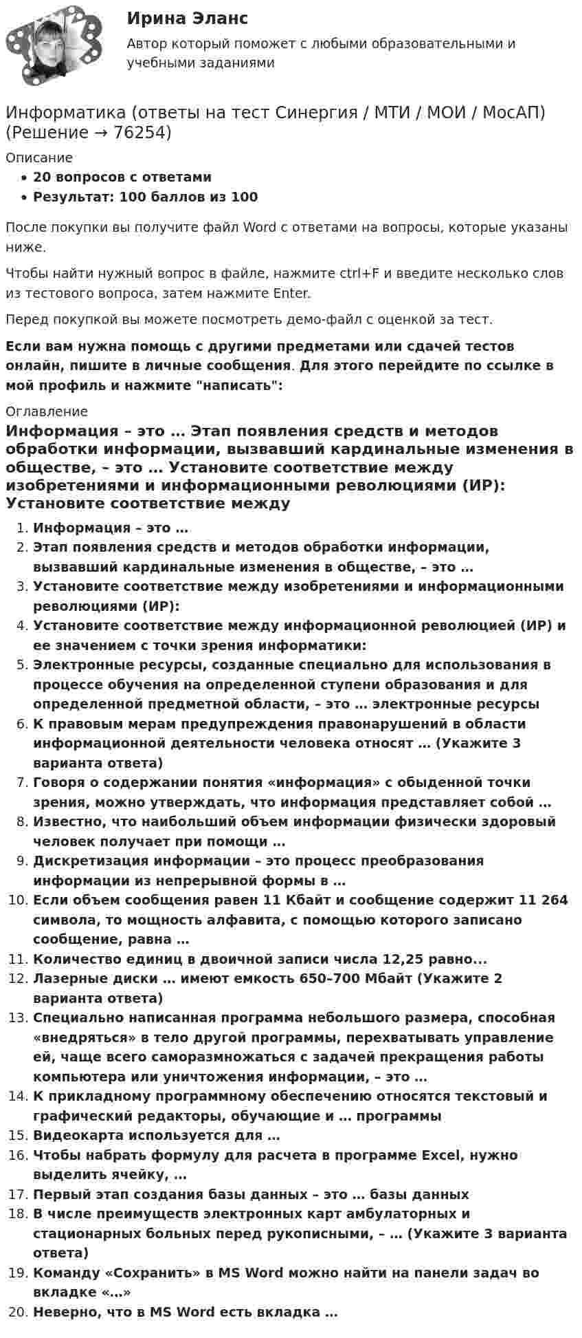     
            Описание
            20 вопросов с ответамиРезультат: 100 баллов из 100После покупки вы получите файл Word с ответами на вопросы, которые указаны ниже.Чтобы найти нужный вопрос в файле, нажмите ctrl+F и введите несколько слов из тестового вопроса, затем нажмите Enter.Перед покупкой вы можете посмотреть демо-файл с оценкой за тест.Если вам нужна помощь с другими предметами или сдачей тестов онлайн, пишите в личные сообщения. Для этого перейдите по ссылке в мой профиль и нажмите написать:  
            Оглавление
              Информация – это …   Этап появления средств и методов обработки информации, вызвавший кардинальные изменения в обществе, – это …   Установите соответствие между изобретениями и информационными революциями (ИР):   Установите соответствие между информационной революцией (ИР) и ее значением с точки зрения информатики:   Электронные ресурсы, созданные специально для использования в процессе обучения на определенной ступени образования и для определенной предметной области, – это … электронные ресурсы   К правовым мерам предупреждения правонарушений в области информационной деятельности человека относят … (Укажите 3 варианта ответа)   Говоря о содержании понятия «информация» с обыденной точки зрения, можно утверждать, что информация представляет собой …   Известно, что наибольший объем информации физически здоровый человек получает при помощи …   Дискретизация информации – это процесс преобразования информации из непрерывной формы в …   Если объем сообщения равен 11 Кбайт и сообщение содержит 11 264 символа, то мощность алфавита, с помощью которого записано сообщение, равна …   Количество единиц в двоичной записи числа 12,25 равно...   Лазерные диски … имеют емкость 650–700 Мбайт (Укажите 2 варианта ответа)   Специально написанная программа небольшого размера, способная «внедряться» в тело другой программы, перехватывать управление ей, чаще всего саморазмножаться с задачей прекращения работы компьютера или уничтожения информации, – это …   К прикладному программному обеспечению относятся текстовый и графический редакторы, обучающие и … программы   Видеокарта используется для …   Чтобы набрать формулу для расчета в программе Excel, нужно выделить ячейку, …   Первый этап создания базы данных – это … базы данных   В числе преимуществ электронных карт амбулаторных и стационарных больных перед рукописными, – … (Укажите 3 варианта ответа)   Команду «Сохранить» в MS Word можно найти на панели задач во вкладке «…»   Неверно, что в MS Word есть вкладка …    
            
            
            💯 Информатика (ответы на тест Синергия / МОИ / МТИ / МосАП, январь 2024)Информатика (ответы на тест Синергия / МТИ / МОИ / МосАП)💯 Информатика (ответы на тест Синергия / МТИ / МосАП, июль 2022)💯 Информатика (ответы на тест Синергия / МТИ / МосАП, июнь 2022)ИНФОРМАТИКА (ОТВЕТЫ НА ТСЕТОВЫЕ ВОПРОСЫ)Информатика ПЗ 2. Задания 1,2,5.Информатика ПЗ№3Информатика КР№ 1 (1 семестр ТУСУР)Информатика Курсовая работа (часть 1 и часть 2) ТулГУИнформатика (МОСКОВСКИЙ ТЕХНОЛОГИЧЕСКИЙ ИНСТИТУТ, СИНЕРГИЯ)💯 Информатика.ои(dor_СПО) (ответы на тест Синергия / МОИ / МТИ / МосАП, октябрь 2023)⭐ Информатика.ои(dor_СПО) (ответы на тест Синергия / МТИ / МосАП, август 2022)Информатика.ои(dor_СПО) тест с ответами КОЛЛЕДЖ Синергия/МОИ/ МТИ /МОСАП💯 Информатика (ответы на тест Синергия / МОИ / МТИ / МосАП, декабрь 2023)