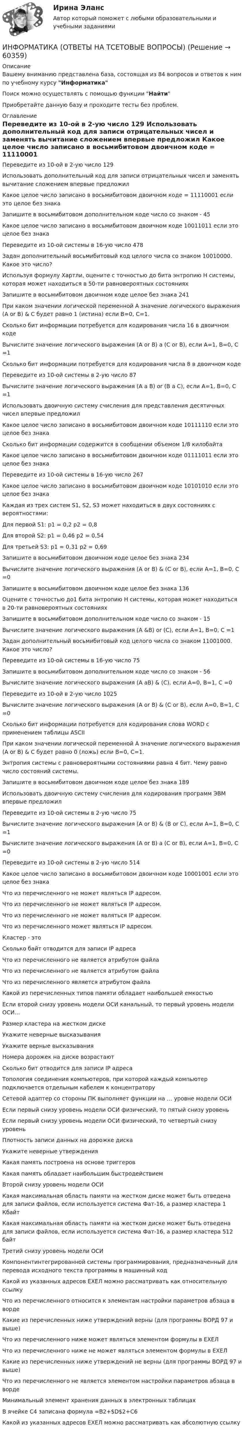      
            Описание
            Вашему вниманию представлена база, состоящая из 84 вопросов и ответов к ним по учебному курсу ИнформатикаПоиск можно осуществлять с помощью функции НайтиПриобретайте данную базу и проходите тесты без проблем. 
            Оглавление
              Переведите из 10-ой в 2-ую число 129   Использовать дополнительный код для записи отрицательных чисел и заменять вычитание сложением впервые предложил   Какое целое число записано в восьмибитовом двоичном коде = 11110001 если это целое без знака   Запишите в восьмибитовом дополнительном коде число со знаком - 45   Какое целое число записано в восьмибитовом двоичном коде  10011011 если это целое без знака   Переведите из 10-ой системы в 16-ую число 478   Задан дополнительный восьмибитовый код целого числа со знаком 10010000. Какое это число?   Используя формулу Хартли, оцените с точностью до бита энтропию Н системы, которая может находиться в 50-ти равновероятных состояниях   Запишите в восьмибитовом двоичном коде целое без знака 241   При каком значении логической переменной А значение логического выражения (A or B) &amp; C будет равно 1 (истина) если В=0, С=1.   Сколько бит информации потребуется для кодирования числа 16 в двоичном коде   Вычислите значение логического выражения (A or B) a (C or B), если А=1, В=0, С =1   Сколько бит информации потребуется для кодирования числа 8 в двоичном коде   Переведите из 10-ой системы в 2-ую число 87   Вычислите значение логического выражения (A а B) or (В а С), если А=1, В=0, С =1   Использовать двоичную систему счисления для представления десятичных чисел впервые предложил   Какое целое число записано в восьмибитовом двоичном коде  10111110 если это целое без знака   Сколько бит информации содержится в сообщении объемом 1/8 килобайта   Какое целое число записано в восьмибитовом двоичном коде  01111011 если это целое без знака   Переведите из 10-ой системы в 16-ую число 267   Какое целое число записано в восьмибитовом двоичном коде  10101010 если это целое без знака   Каждая из трех систем S1, S2, S3 может находиться в двух состояниях с вероятностями:Для первой S1: р1 = 0,2 р2 = 0,8Для второй S2: р1 = 0,46 р2 = 0,54Для третьей S3: р1 = 0,31 р2 = 0,69   Запишите в восьмибитовом двоичном коде целое без знака 234   Вычислите значение логического выражения (A or B) &amp; (C or B), если А=1, В=0, С =0   Запишите в восьмибитовом двоичном коде целое без знака 136   Оцените с точностью  до1 бита энтропию Н системы, которая может находиться в 20-ти равновероятных состояниях   Запишите в восьмибитовом дополнительном коде число со знаком - 15   Вычислите значение логического выражения (A &amp;B) or (C), если А=1, В=0, С =1   Задан дополнительный восьмибитовый код целого числа со знаком 11001000. Какое это число?   Переведите из 10-ой системы в 16-ую число 75   Запишите в восьмибитовом дополнительном коде число со знаком - 56   Вычислите значение логического выражения (A аB) &amp; (C), если А=0, В=1, С =0   Переведите из 10-ой в 2-ую число 1025   Вычислите значение логического выражения (A or B) &amp; (C or B), если А=0, В=1, С =0   Сколько бит информации потребуется для кодирования слова WORD с применением таблицы ASCII   При каком значении логической переменной А значение логического выражения (A or B) &amp; C будет равно 0 (ложь) если В=0, С=1.   Энтропия системы с равновероятными состояниями равна 4 бит. Чему равно число состояний системы.   Запишите в восьмибитовом двоичном коде целое без знака 189   Использовать двоичную систему счисления для кодирования программ ЭВМ впервые предложил   Переведите из 10-ой системы в 2-ую число 75   Вычислите значение логического выражения (A or B) &amp; (В or С), если А=1, В=0, С =1   Вычислите значение логического выражения (A or B) a (C or B), если А=1, В=0, С =0   Переведите из 10-ой системы в 2-ую число 514   Какое целое число записано в восьмибитовом двоичном коде  10001001 если это целое без знака   Что из перечисленного не может являться IР адресом.    Что из перечисленного не может являться IР адресом.    Что из перечисленного не может являться IР адресом.    Что из перечисленного может являться IР адресом.    Кластер - это   Сколько байт отводится для записи IP адреса   Что из перечисленного не является атрибутом файла   Что из перечисленного не является атрибутом файла   Что из перечисленного является атрибутом файла   Какой из перечисленных типов памяти обладает наибольшей емкостью   Если второй снизу уровень модели ОСИ канальный, то первый уровень модели ОСИ…   Размер кластера на жестком диске   Укажите неверные высказывания   Укажите верные высказывания   Номера дорожек на диске возрастают   Сколько бит отводится для записи IP адреса   Топология соединения компьютеров, при которой каждый компьютер подключается отдельным кабелем к концентратору   Сетевой адаптер со стороны ПК выполняет функции на … уровне модели ОСИ   Если первый снизу уровень модели ОСИ физический, то пятый снизу уровень   Если первый снизу уровень модели ОСИ физический, то четвертый снизу уровень   Плотность записи данных на дорожке диска   Укажите неверные утверждения   Какая память построена на основе триггеров   Какая память обладает наибольшим быстродействием   Второй снизу уровень модели ОСИ   Какая максимальная область памяти на жестком диске может быть отведена для записи файлов, если используется система Фат-16, а размер кластера 1 Кбайт   Какая максимальная область памяти на жестком диске может быть отведена для записи файлов, если используется система Фат-16, а размер кластера 512 байт   Третий снизу уровень модели ОСИ   Компонентинтегрированной системы программирования, предназначенный для перевода исходного текста программы в машинный код   Какой из указанных адресов ЕХЕЛ можно рассматривать как относительную ссылку   Что из перечисленного относится к элементам настройки параметров абзаца в ворде   Какие из перечисленных ниже утверждений верны (для программы ВОРД 97 и выше)   Что из перечисленного ниже может являться элементом формулы в ЕХЕЛ   Что из перечисленного ниже не может являться элементом формулы в ЕХЕЛ   Какие из перечисленных ниже утверждений не верны (для программы ВОРД 97 и выше)   Что из перечисленного не является элементом настройки параметров абзаца в ворде   Минимальный элемент хранения данных в электронных таблицах   В ячейке С4 записана формула =B2+$D$2+C6   Какой из указанных адресов ЕХЕЛ можно рассматривать как абсолютную ссылку  
            
            
            💯 Информатика (ответы на тест Синергия / МТИ / МосАП, июнь 2022)ИНФОРМАТИКА (ОТВЕТЫ НА ТСЕТОВЫЕ ВОПРОСЫ)Информатика ПЗ 2. Задания 1,2,5.Информатика ПЗ№3💯 Информатика (правильные ответы на тест Синергия / МОИ / МТИ / МосАП)Информатика практическая работа 1Информатика Практическая работа № 1💯 Информатика.ои(dor_СПО) (ответы на тест Синергия / МОИ / МТИ / МосАП, октябрь 2023)⭐ Информатика.ои(dor_СПО) (ответы на тест Синергия / МТИ / МосАП, август 2022)Информатика.ои(dor_СПО) тест с ответами КОЛЛЕДЖ Синергия/МОИ/ МТИ /МОСАП💯 Информатика (ответы на тест Синергия / МОИ / МТИ / МосАП, декабрь 2023)💯 Информатика (ответы на тест Синергия / МОИ / МТИ / МосАП, октябрь 2023)💯 Информатика (ответы на тест Синергия / МОИ / МТИ / МосАП, январь 2024)Информатика (ответы на тест Синергия / МТИ / МОИ / МосАП)