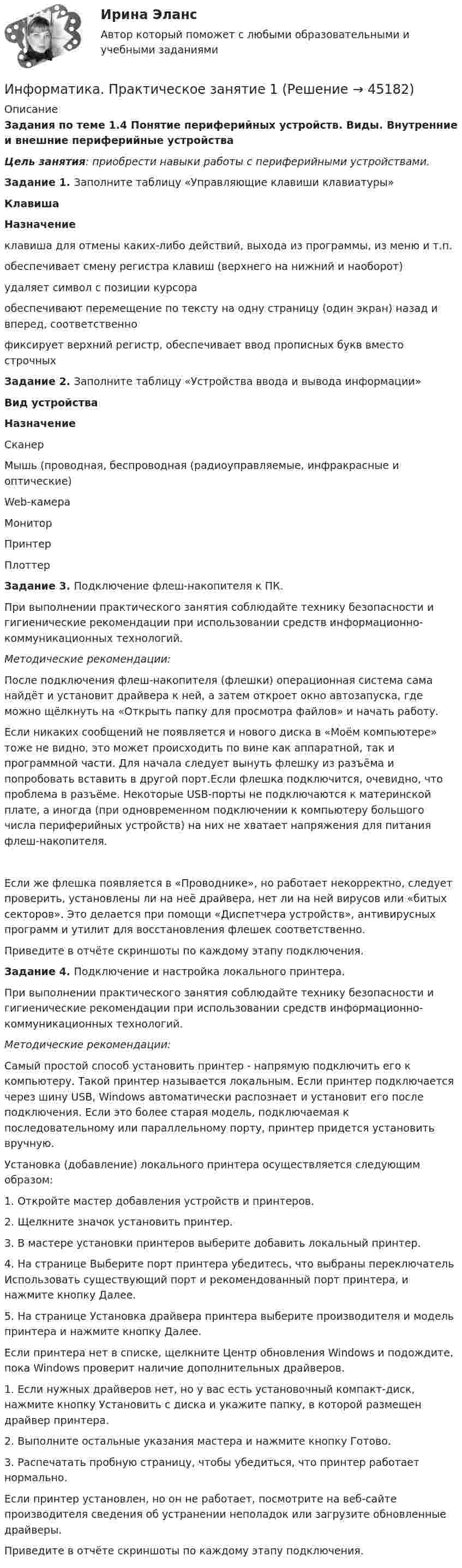      
            Описание
            Задания по теме 1.4 Понятие периферийных устройств. Виды. Внутренние и внешние периферийные устройства Цель занятия: приобрести навыки работы с периферийными устройствами. Задание 1. Заполните таблицу «Управляющие клавиши клавиатуры» КлавишаНазначение клавиша для отмены каких-либо действий, выхода из программы, из меню и т.п. обеспечивает смену регистра клавиш (верхнего на нижний и наоборот) удаляет символ с позиции курсора обеспечивают перемещение по тексту на одну страницу (один экран) назад и вперед, соответственно фиксирует верхний регистр, обеспечивает ввод прописных букв вместо строчных Задание 2. Заполните таблицу «Устройства ввода и вывода информации» Вид устройстваНазначениеСканер Мышь (проводная, беспроводная (радиоуправляемые, инфракрасные и оптические) Web-камера Монитор Принтер Плоттер  Задание 3. Подключение флеш-накопителя к ПК.При выполнении практического занятия соблюдайте технику безопасности и гигиенические рекомендации при использовании средств информационно-коммуникационных технологий. Методические рекомендации:После подключения флеш-накопителя (флешки) операционная система сама найдёт и установит драйвера к ней, а затем откроет окно автозапуска, где можно щёлкнуть на «Открыть папку для просмотра файлов» и начать работу.Если никаких сообщений не появляется и нового диска в «Моём компьютере» тоже не видно, это может происходить по вине как аппаратной, так и программной части. Для начала следует вынуть флешку из разъёма и попробовать вставить в другой порт.Если флешка подключится, очевидно, что проблема в разъёме. Некоторые USB-порты не подключаются к материнской плате, а иногда (при одновременном подключении к компьютеру большого числа периферийных устройств) на них не хватает напряжения для питания флеш-накопителя.Если же флешка появляется в «Проводнике», но работает некорректно, следует проверить, установлены ли на неё драйвера, нет ли на ней вирусов или «битых секторов». Это делается при помощи «Диспетчера устройств», антивирусных программ и утилит для восстановления флешек соответственно.Приведите в отчёте скриншоты по каждому этапу подключения. Задание 4. Подключение и настройка локального принтера.При выполнении практического занятия соблюдайте технику безопасности и гигиенические рекомендации при использовании средств информационно-коммуникационных технологий. Методические рекомендации:Самый простой способ установить принтер - напрямую подключить его к компьютеру. Такой принтер называется локальным. Если принтер подключается через шину USB, Windows автоматически распознает и установит его после подключения. Если это более старая модель, подключаемая к последовательному или параллельному порту, принтер придется установить вручную.Установка (добавление) локального принтера осуществляется следующим образом:1.     Откройте мастер добавления устройств и принтеров.2.     Щелкните значок установить принтер.3.     В мастере установки принтеров выберите добавить локальный принтер.4.     На странице Выберите порт принтера убедитесь, что выбраны переключатель Использовать существующий порт и рекомендованный порт принтера, и нажмите кнопку Далее.5.     На странице Установка драйвера принтера выберите производителя и модель принтера и нажмите кнопку Далее.Если принтера нет в списке, щелкните Центр обновления Windows и подождите, пока Windows проверит наличие дополнительных драйверов.1.     Если нужных драйверов нет, но у вас есть установочный компакт-диск, нажмите кнопку Установить с диска и укажите папку, в которой размещен драйвер принтера.2.     Выполните остальные указания мастера и нажмите кнопку Готово.3.     Распечатать пробную страницу, чтобы убедиться, что принтер работает нормально.Если принтер установлен, но он не работает, посмотрите на веб-сайте производителя сведения об устранении неполадок или загрузите обновленные драйверы.Приведите в отчёте скриншоты по каждому этапу подключения.   
            
            
            Информатика Практическая работа № 2Информатика. Практическое занятие 1Информатика Практическое занятие 1. Задание 10Информатика  Практическое занятие 1. Задание 10  НСПКИнформатика  Практическое занятие 1. Задание 3 НСПКИнформатика Практическое занятие 1. Задание 7Информатика  Практическое занятие 1. Задание 7  НСПК💯 Информатика (ответы на тест Синергия / МТИ / МосАП, июль 2022)💯 Информатика (ответы на тест Синергия / МТИ / МосАП, июнь 2022)ИНФОРМАТИКА (ОТВЕТЫ НА ТСЕТОВЫЕ ВОПРОСЫ)Информатика ПЗ 2. Задания 1,2,5.Информатика ПЗ№3💯 Информатика (правильные ответы на тест Синергия / МОИ / МТИ / МосАП)Информатика практическая работа 1