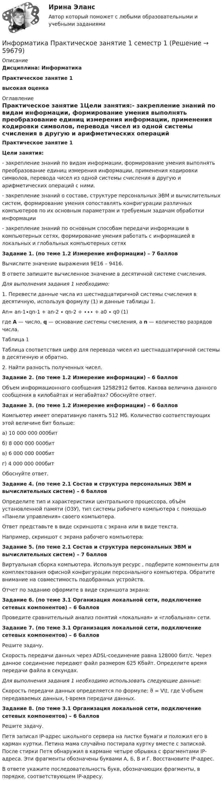      
            Описание
            Дисциплина: ИнформатикаПрактическое занятие 1высокая оценка 
            Оглавление
            Практическое занятие 1Цели занятия:- закрепление знаний по видам информации, формирование умения выполнять преобразование единиц измерения информации, применения кодировки символов, перевода чисел из одной системы счисления в другую и арифметических операций с ними.- закрепление знаний о составе, структуре персональных ЭВМ и вычислительных систем, формирование умения сопоставлять конфигурации различных компьютеров по их основным параметрам и требуемым задачам обработки информации- закрепление знаний по основным способам передачи информации в компьютерных сетях, формирование умения работать с информацией в локальных и глобальных компьютерных сетяхЗадание 1. (по теме 1.2 Измерение информации) – 7 балловВычислите значение выражения 9E16 – 9416.В ответе запишите вычисленное значение в десятичной системе счисления.Для выполнения задания 1 необходимо:1. Перевести данные числа из шестнадцатиричной системы счисления в десятичную, используя формулу (1) и данные таблицы 1.An= an-1∙qn-1 + an-2 ∙ qn-2 + ∙∙∙ + a0 ∙ q0                     (1)где A — число, q — основание системы счисления, а n — количество разрядов числа.Таблица 1Таблица соответствия цифр для перевода чисел из шестнадцатиричной системы в десятичную и обратно.2. Найти разность полученных чисел.Задание 2. (по теме 1.2 Измерение информации) – 6 балловОбъем информационного сообщения 12582912 битов. Какова величина данного сообщения в килобайтах и мегабайтах? Обоснуйте ответ.Задание 3. (по теме 1.2 Измерение информации) – 6 балловКомпьютер имеет оперативную память 512 Мб. Количество соответствующих этой величине бит больше:а) 10 000 000 000битб) 8 000 000 000битв) 6 000 000 000битг) 4 000 000 000битОбоснуйте ответ.Задание 4. (по теме 2.1 Состав и структура персональных ЭВМ и вычислительных систем) – 6 балловОпределите тип и характеристики центрального процессора, объём установленной памяти (ОЗУ), тип системы рабочего компьютера с помощью «Панели управления» своего компьютера.Ответ представьте в виде скриншота с экрана или в виде текста.Например, скриншот с экрана рабочего компьютера:Задание 5. (по теме 2.1 Состав и структура персональных ЭВМ и вычислительных систем) – 7 балловВиртуальная сборка компьютера. Используя ресурс , подберите компоненты для комплектования офисной конфигурации персонального компьютера. Обратите внимание на совместимость подобранных устройств.Отчет по заданию оформите в виде скриншота экрана:Задание 6. (по теме 3.1 Организация локальной сети, подключение сетевых компонентов) – 6 балловПроведите сравнительный анализ понятий «локальная» и «глобальная» сети.Задание 7. (по теме 3.1 Организация локальной сети, подключение сетевых компонентов) – 6 балловРешите задачу.Скорость передачи данных через ADSL-соединение равна 128000 бит/c. Через данное соединение передают файл размером 625 Кбайт. Определите время передачи файла в секундах.Для выполнения задания 1 необходимо использовать следующие данные:Скорость передачи данных определяется по формуле: ϑ = V\t, где V-объем передаваемых данных, t-время передачи данных.Задание 8. (по теме 3.1 Организация локальной сети, подключение сетевых компонентов) – 6 балловРешите задачу.Петя записал IP-адрес школьного сервера на листке бумаги и положил его в карман куртки. Петина мама случайно постирала куртку вместе с запиской. После стирки Петя обнаружил в кармане четыре обрывка с фрагментами IP-адреса. Эти фрагменты обозначены буквами А, Б, В и Г. Восстановите IP-адрес.В ответе укажите последовательность букв, обозначающих фрагменты, в порядке, соответствующем IP-адресу.  
            
            
            Информатика. Практическое занятие 1. Задание 9Информатика Практическое занятие 1 семестр 1 Информатика Практическое занятие 2Информатика Практическое занятие 2. Задание 3Информатика Практическое занятие 2. Семестр 2 НСПКИнформатика Практическое занятий 1. Задания 4 - 6  НСПКИнформатика Репетиционное тестирование (рубежная аттестация) 95% тест с ответамиИнформатика Практическая работа № 1Информатика Практическая работа № 2Информатика. Практическое занятие 1Информатика Практическое занятие 1. Задание 10Информатика  Практическое занятие 1. Задание 10  НСПКИнформатика  Практическое занятие 1. Задание 3 НСПКИнформатика Практическое занятие 1. Задание 7