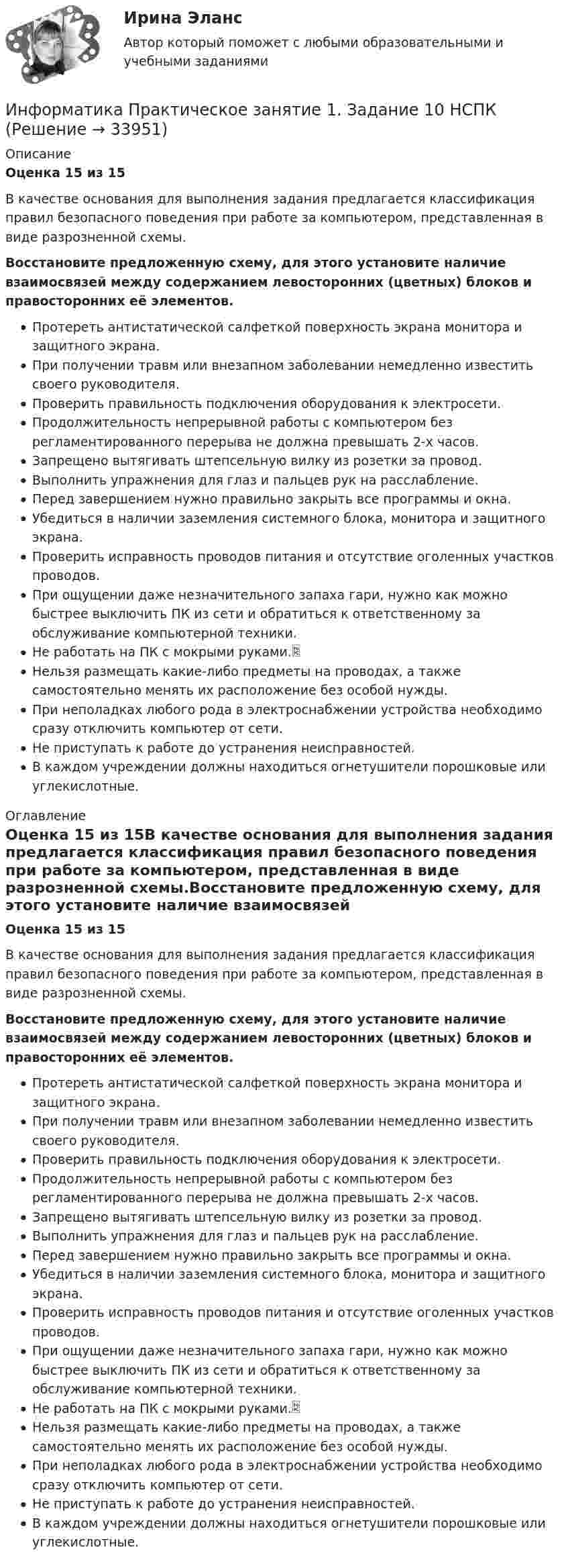      
          Описание
          Оценка 15 из 15В качестве основания для выполнения задания предлагается классификация правил безопасного поведения при работе за компьютером, представленная в виде разрозненной схемы.Восстановите предложенную схему, для этого установите наличие взаимосвязей между содержанием левосторонних (цветных) блоков и правосторонних её элементов.Протереть антистатической салфеткой поверхность экрана монитора и защитного экрана.При получении травм или внезапном заболевании немедленно известить своего руководителя. Проверить правильность подключения оборудования к электросети.  Продолжительность непрерывной работы с компьютером без регламентированного перерыва не должна превышать 2-х часов. Запрещено вытягивать штепсельную вилку из розетки за провод.  Выполнить упражнения для глаз и пальцев рук на расслабление.  Перед завершением нужно правильно закрыть все программы и окна.  Убедиться в наличии заземления системного блока, монитора и защитного экрана. Проверить исправность проводов питания и отсутствие оголенных участков проводов. При ощущении даже незначительного запаха гари, нужно как можно быстрее выключить ПК из сети и обратиться к ответственному за обслуживание компьютерной техники.  Не работать на ПК с мокрыми руками. Нельзя размещать какие-либо предметы на проводах, а также самостоятельно менять их расположение без особой нужды.При неполадках любого рода в электроснабжении устройства необходимо сразу отключить компьютер от сети. Не приступать к работе до устранения неисправностей. В каждом учреждении должны находиться огнетушители порошковые или углекислотные.  
          Оглавление
          Оценка 15 из 15В качестве основания для выполнения задания предлагается классификация правил безопасного поведения при работе за компьютером, представленная в виде разрозненной схемы.Восстановите предложенную схему, для этого установите наличие взаимосвязей между содержанием левосторонних (цветных) блоков и правосторонних её элементов.Протереть антистатической салфеткой поверхность экрана монитора и защитного экрана.При получении травм или внезапном заболевании немедленно известить своего руководителя. Проверить правильность подключения оборудования к электросети.  Продолжительность непрерывной работы с компьютером без регламентированного перерыва не должна превышать 2-х часов. Запрещено вытягивать штепсельную вилку из розетки за провод.  Выполнить упражнения для глаз и пальцев рук на расслабление.  Перед завершением нужно правильно закрыть все программы и окна.  Убедиться в наличии заземления системного блока, монитора и защитного экрана. Проверить исправность проводов питания и отсутствие оголенных участков проводов. При ощущении даже незначительного запаха гари, нужно как можно быстрее выключить ПК из сети и обратиться к ответственному за обслуживание компьютерной техники.  Не работать на ПК с мокрыми руками. Нельзя размещать какие-либо предметы на проводах, а также самостоятельно менять их расположение без особой нужды.При неполадках любого рода в электроснабжении устройства необходимо сразу отключить компьютер от сети. Не приступать к работе до устранения неисправностей. В каждом учреждении должны находиться огнетушители порошковые или углекислотные.  
            
            
            Информатика Практическое занятие 1. Задание 10Информатика  Практическое занятие 1. Задание 10  НСПКИнформатика  Практическое занятие 1. Задание 3 НСПКИнформатика Практическое занятие 1. Задание 7Информатика  Практическое занятие 1. Задание 7  НСПКИнформатика. Практическое занятие 1. Задание 9Информатика Практическое занятие 1 семестр 1 ИНФОРМАТИКА (ОТВЕТЫ НА ТСЕТОВЫЕ ВОПРОСЫ)Информатика ПЗ 2. Задания 1,2,5.Информатика ПЗ№3💯 Информатика (правильные ответы на тест Синергия / МОИ / МТИ / МосАП)Информатика практическая работа 1Информатика Практическая работа № 1Информатика Практическая работа № 2