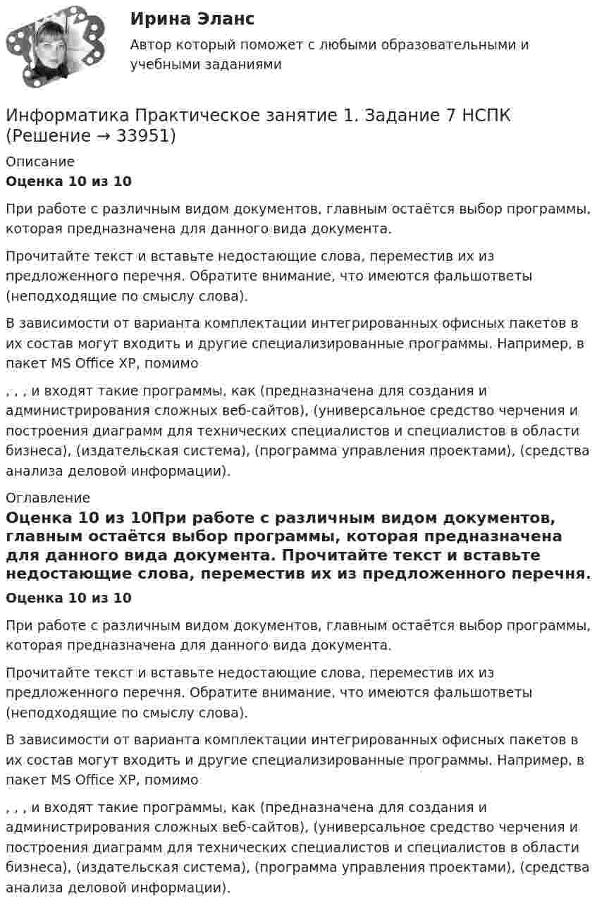      
          Описание
          Оценка 10 из 10При работе с различным видом документов, главным остаётся выбор программы, которая предназначена для данного вида документа. Прочитайте текст и вставьте недостающие слова, переместив их из предложенного перечня. Обратите внимание, что имеются фальшответы (неподходящие по смыслу слова).В зависимости от варианта комплектации интегрированных офисных пакетов в их состав могут входить и другие специализированные программы. Например, в пакет MS Office XP, помимо, , , и входят такие программы, как (предназначена для создания и администрирования сложных веб-сайтов), (универсальное средство черчения и построения диаграмм для технических специалистов и специалистов в области бизнеса), (издательская система), (программа управления проектами), (средства анализа деловой информации). 
          Оглавление
          Оценка 10 из 10При работе с различным видом документов, главным остаётся выбор программы, которая предназначена для данного вида документа. Прочитайте текст и вставьте недостающие слова, переместив их из предложенного перечня. Обратите внимание, что имеются фальшответы (неподходящие по смыслу слова).В зависимости от варианта комплектации интегрированных офисных пакетов в их состав могут входить и другие специализированные программы. Например, в пакет MS Office XP, помимо, , , и входят такие программы, как (предназначена для создания и администрирования сложных веб-сайтов), (универсальное средство черчения и построения диаграмм для технических специалистов и специалистов в области бизнеса), (издательская система), (программа управления проектами), (средства анализа деловой информации). 
            
            
            Информатика Практическое занятие 1. Задание 7Информатика  Практическое занятие 1. Задание 7  НСПКИнформатика. Практическое занятие 1. Задание 9Информатика Практическое занятие 1 семестр 1 Информатика Практическое занятие 2Информатика Практическое занятие 2. Задание 3Информатика Практическое занятие 2. Семестр 2 НСПК💯 Информатика (правильные ответы на тест Синергия / МОИ / МТИ / МосАП)Информатика практическая работа 1Информатика Практическая работа № 1Информатика Практическая работа № 2Информатика. Практическое занятие 1Информатика Практическое занятие 1. Задание 10Информатика  Практическое занятие 1. Задание 10  НСПК