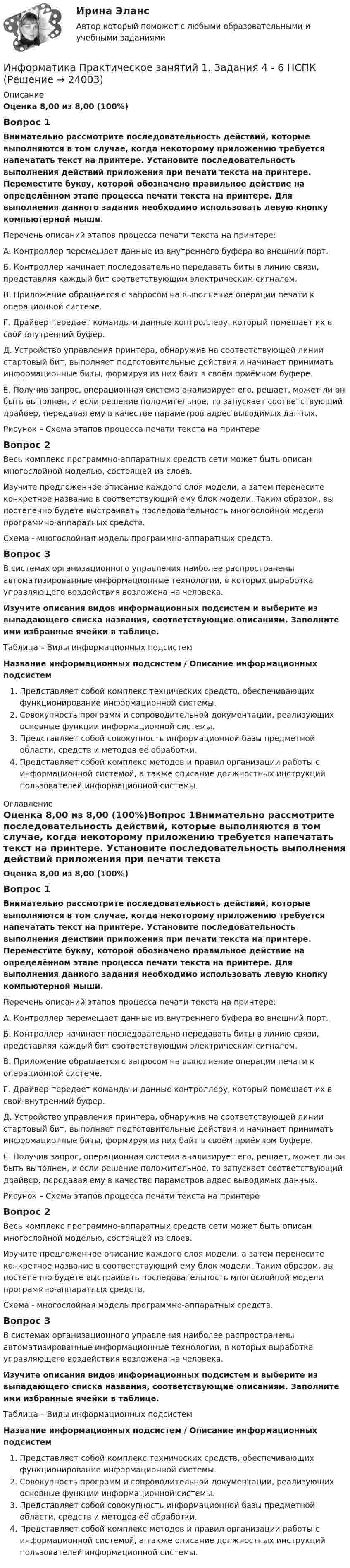      
          Описание
          Оценка 8,00 из 8,00 (100%)Вопрос 1Внимательно рассмотрите последовательность действий, которые выполняются в том случае, когда некоторому приложению требуется напечатать текст на принтере. Установите последовательность выполнения действий приложения при печати текста на принтере. Переместите букву, которой обозначено правильное действие на определённом этапе процесса печати текста на принтере. Для выполнения данного задания необходимо использовать левую кнопку компьютерной мыши. Перечень описаний этапов процесса печати текста на принтере:А. Контроллер перемещает данные из внутреннего буфера во внешний порт.Б. Контроллер начинает последовательно передавать биты в линию связи, представляя каждый бит соответствующим электрическим сигналом.В. Приложение обращается с запросом на выполнение операции печати к операционной системе.Г. Драйвер передает команды и данные контроллеру, который помещает их в свой внутренний буфер.Д. Устройство управления принтера, обнаружив на соответствующей линии стартовый бит, выполняет подготовительные действия и начинает принимать информационные биты, формируя из них байт в своём приёмном буфере.Е. Получив запрос, операционная система анализирует его, решает, может ли он быть выполнен, и если решение положительное, то запускает соответствующий драйвер, передавая ему в качестве параметров адрес выводимых данных.Рисунок – Схема этапов процесса печати текста на принтереВопрос 2Весь комплекс программно-аппаратных средств сети может быть описан многослойной моделью, состоящей из слоев.Изучите предложенное описание каждого слоя модели, а затем перенесите конкретное название в соответствующий ему блок модели. Таким образом, вы постепенно будете выстраивать последовательность многослойной модели программно-аппаратных средств.Схема - многослойная модель программно-аппаратных средств.Вопрос 3В системах организационного управления наиболее распространены автоматизированные информационные технологии, в которых выработка управляющего воздействия возложена на человека.Изучите описания видов информационных подсистем и выберите из выпадающего списка названия, соответствующие описаниям. Заполните ими избранные ячейки в таблице. Таблица – Виды информационных подсистемНазвание информационных подсистем / Описание информационных подсистемПредставляет собой комплекс технических средств, обеспечивающих функционирование информационной системы.Совокупность программ и сопроводительной документации, реализующих основные функции информационной системы.Представляет собой совокупность информационной базы предметной области, средств и методов её обработки.Представляет собой комплекс методов и правил организации работы с информационной системой, а также описание должностных инструкций пользователей информационной системы. 
          Оглавление
          Оценка 8,00 из 8,00 (100%)Вопрос 1Внимательно рассмотрите последовательность действий, которые выполняются в том случае, когда некоторому приложению требуется напечатать текст на принтере. Установите последовательность выполнения действий приложения при печати текста на принтере. Переместите букву, которой обозначено правильное действие на определённом этапе процесса печати текста на принтере. Для выполнения данного задания необходимо использовать левую кнопку компьютерной мыши. Перечень описаний этапов процесса печати текста на принтере:А. Контроллер перемещает данные из внутреннего буфера во внешний порт.Б. Контроллер начинает последовательно передавать биты в линию связи, представляя каждый бит соответствующим электрическим сигналом.В. Приложение обращается с запросом на выполнение операции печати к операционной системе.Г. Драйвер передает команды и данные контроллеру, который помещает их в свой внутренний буфер.Д. Устройство управления принтера, обнаружив на соответствующей линии стартовый бит, выполняет подготовительные действия и начинает принимать информационные биты, формируя из них байт в своём приёмном буфере.Е. Получив запрос, операционная система анализирует его, решает, может ли он быть выполнен, и если решение положительное, то запускает соответствующий драйвер, передавая ему в качестве параметров адрес выводимых данных.Рисунок – Схема этапов процесса печати текста на принтереВопрос 2Весь комплекс программно-аппаратных средств сети может быть описан многослойной моделью, состоящей из слоев.Изучите предложенное описание каждого слоя модели, а затем перенесите конкретное название в соответствующий ему блок модели. Таким образом, вы постепенно будете выстраивать последовательность многослойной модели программно-аппаратных средств.Схема - многослойная модель программно-аппаратных средств.Вопрос 3В системах организационного управления наиболее распространены автоматизированные информационные технологии, в которых выработка управляющего воздействия возложена на человека.Изучите описания видов информационных подсистем и выберите из выпадающего списка названия, соответствующие описаниям. Заполните ими избранные ячейки в таблице. Таблица – Виды информационных подсистемНазвание информационных подсистем / Описание информационных подсистемПредставляет собой комплекс технических средств, обеспечивающих функционирование информационной системы.Совокупность программ и сопроводительной документации, реализующих основные функции информационной системы.Представляет собой совокупность информационной базы предметной области, средств и методов её обработки.Представляет собой комплекс методов и правил организации работы с информационной системой, а также описание должностных инструкций пользователей информационной системы. 
            
            
            Информатика Практическое занятие 2. Семестр 2 НСПКИнформатика Практическое занятий 1. Задания 4 - 6  НСПКИнформатика Репетиционное тестирование (рубежная аттестация) 95% тест с ответамиИнформатика (Росдистант) Вариант 4Информатика (Росдистант) Вариант 4Информатика (Росдистант) Вариант 4Информатика (Росдистант) Вариант 4Информатика  Практическое занятие 1. Задание 10  НСПКИнформатика  Практическое занятие 1. Задание 3 НСПКИнформатика Практическое занятие 1. Задание 7Информатика  Практическое занятие 1. Задание 7  НСПКИнформатика. Практическое занятие 1. Задание 9Информатика Практическое занятие 1 семестр 1 Информатика Практическое занятие 2