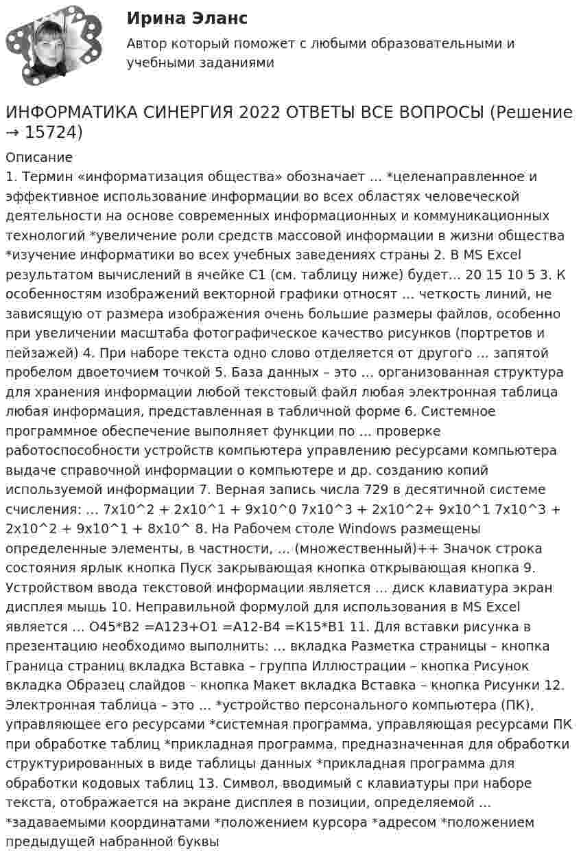      
          Описание
          1. Термин «информатизация общества» обозначает … *целенаправленное и эффективное использование информации во всех областях человеческой деятельности на основе современных информационных и коммуникационных технологий *увеличение роли средств массовой информации в жизни общества *изучение информатики во всех учебных заведениях страны 2. В MS Еxcel результатом вычислений в ячейке С1 (см. таблицу ниже) будет… 20 15 10 5 3. К особенностям изображений векторной графики относят … четкость линий, не зависящую от размера изображения очень большие размеры файлов, особенно при увеличении масштаба фотографическое качество рисунков (портретов и пейзажей) 4. При наборе текста одно слово отделяется от другого … запятой пробелом двоеточием точкой 5. База данных – это … организованная структура для хранения информации любой текстовый файл любая электронная таблица любая информация, представленная в табличной форме 6. Системное программное обеспечение выполняет функции по … проверке работоспособности устройств компьютера управлению ресурсами компьютера выдаче справочной информации о компьютере и др. созданию копий используемой информации 7. Верная запись числа 729 в десятичной системе счисления: … 7х10^2 + 2х10^1 + 9х10^0 7х10^3 + 2х10^2+ 9х10^1 7х10^3 + 2х10^2 + 9х10^1 + 8х10^ 8. На Рабочем столе Windows размещены определенные элементы, в частности, … (множественный)++ Значок строка состояния ярлык кнопка Пуск закрывающая кнопка открывающая кнопка 9. Устройством ввода текстовой информации является … диск клавиатура экран дисплея мышь 10. Неправильной формулой для использования в MS Excel является … О45*В2 =А123+О1 =А12-В4 =К15*В1 11. Для вставки рисунка в презентацию необходимо выполнить: … вкладка Разметка страницы – кнопка Граница страниц вкладка Вставка – группа Иллюстрации – кнопка Рисунок вкладка Образец слайдов – кнопка Макет вкладка Вставка – кнопка Рисунки 12. Электронная таблица – это … *устройство персонального компьютера (ПК), управляющее его ресурсами *системная программа, управляющая ресурсами ПК при обработке таблиц *прикладная программа, предназначенная для обработки структурированных в виде таблицы данных *прикладная программа для обработки кодовых таблиц 13. Символ, вводимый с клавиатуры при наборе текста, отображается на экране дисплея в позиции, определяемой … *задаваемыми координатами *положением курсора *адресом *положением предыдущей набранной буквы  
            
            
            Информатика (сборник ответов на тест «Синергия»/ МТИ).ИНФОРМАТИКА СИНЕРГИЯ 2022 ОТВЕТЫ ВСЕ ВОПРОСЫИНФОРМАТИКА//СИНЕРГИЯ//МТИ//МОИ//МОСапИнформатика. Синергия 🔥 Ответы на итоговый + компетентностный тесты 🔥 На отлично!Информатика «Синергия» (сборник ответов на тест). Информатика СОО 2023 (ДО, СпДО, ПНК, КП, ПДО, ДОУА, 1 часть) тест 1Информатика СОО 2023 (ДО, СпДО, ПНК, КП, ПДО, ДОУА, 1 часть) тест 2Информатика Практическое занятие 2. Задание 3Информатика Практическое занятие 2. Семестр 2 НСПКИнформатика Практическое занятий 1. Задания 4 - 6  НСПКИнформатика Репетиционное тестирование (рубежная аттестация) 95% тест с ответамиИнформатика (Росдистант) Вариант 4Информатика (Росдистант) Вариант 4Информатика (Росдистант) Вариант 4
