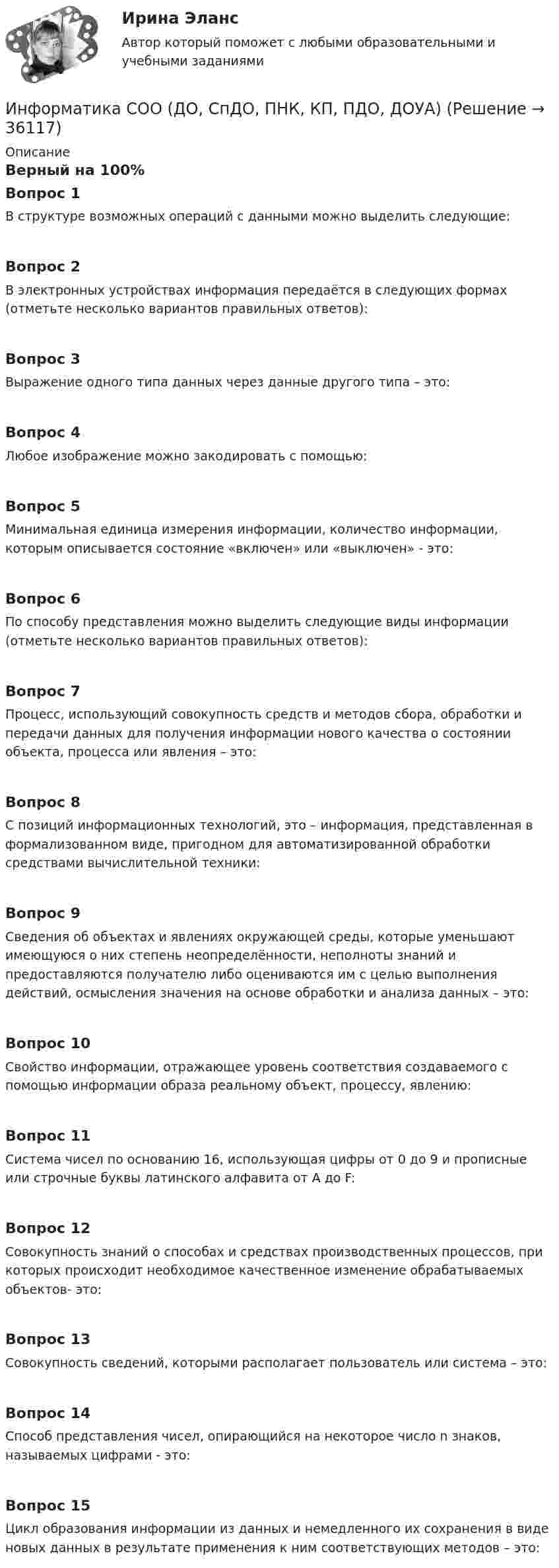      
          Описание
          Верный на 100%Вопрос 1В структуре возможных операций с данными можно выделить следующие:Вопрос 2В электронных устройствах информация передаётся в следующих формах (отметьте несколько вариантов правильных ответов):Вопрос 3Выражение одного типа данных через данные другого типа – это:Вопрос 4Любое изображение можно закодировать с помощью:Вопрос 5Минимальная единица измерения информации, количество информации, которым описывается состояние «включен» или «выключен» - это:Вопрос 6По способу представления можно выделить следующие виды информации (отметьте несколько вариантов правильных ответов):Вопрос 7Процесс, использующий совокупность средств и методов сбора, обработки и передачи данных для получения информации нового качества о состоянии объекта, процесса или явления – это:Вопрос 8С позиций информационных технологий, это – информация, представленная в формализованном виде, пригодном для автоматизированной обработки средствами вычислительной техники:Вопрос 9Сведения об объектах и явлениях окружающей среды, которые уменьшают имеющуюся о них степень неопределённости, неполноты знаний и предоставляются получателю либо оцениваются им с целью выполнения действий, осмысления значения на основе обработки и анализа данных – это:Вопрос 10Свойство информации, отражающее уровень соответствия создаваемого с помощью информации образа реальному объект, процессу, явлению:Вопрос 11Система чисел по основанию 16, использующая цифры от 0 до 9 и прописные или строчные буквы латинского алфавита от А до F:Вопрос 12Совокупность знаний о способах и средствах производственных процессов, при которых происходит необходимое качественное изменение обрабатываемых объектов- это:Вопрос 13Совокупность сведений, которыми располагает пользователь или система – это:Вопрос 14Способ представления чисел, опирающийся на некоторое число n знаков, называемых цифрами - это:Вопрос 15Цикл образования информации из данных и немедленного их сохранения в виде новых данных в результате применения к ним соответствующих методов – это:  
            
            
            Информатика СОО (ДО, СпДО, ПНК, КП, ПДО, ДОУА)Информатика СОО (ДО, СпДО, ПНК, КП, ПДО, ДОУА)Информатика СОО (ДО, СпДО, ПНК, КП, ПДО, ДОУА)Информатика СОО (ДО, СпДО, ПНК, КП, ПДО, ДОУА) Практическое 2Информатика СОО (ДО, СпДО, ПНК, КП, ПДО, ДОУА) Практическое занятие 1. Задания 1,3,5-7,10Информатика СОО (ДО, СпДО, ПНК, КП, ПДО, ДОУА) Практическое занятие 2Информатика СОО (ДО, СпДО, ПНК, КП, ПДО, ДОУА) Практическое занятие 2.Информатика СОО 2023 (ДО, СпДО, ПНК, КП, ПДО, ДОУА, 1 часть) тест 3ИНФОРМАТИКА СОО 2023 (ДО, СПДО, ПНК, КП, ПДО, ДОУА, СР 1 ЧАСТЬ) НСПК Ответы на тестовые вопросы к разделу 1-3 и итоговый тестИНФОРМАТИКА СОО 2023 (ДО, СПДО, ПНК, КП, ПДО, ДОУА, СР 1 ЧАСТЬ) НСПК Практическое занятие 1. Задания 2 - 8, 10ИНФОРМАТИКА СОО 2023 (ДО, СПДО, ПНК, КП, ПДО, ДОУА, СР 2 ЧАСТЬ) Практическое занятие 3Информатика СОО (ДО, СпДО, ПНК, КП, ПДО, ДОУА)Информатика СОО (ДО, СпДО, ПНК, КП, ПДО, ДОУА)Информатика СОО (ДО, СпДО, ПНК, КП, ПДО, ДОУА)