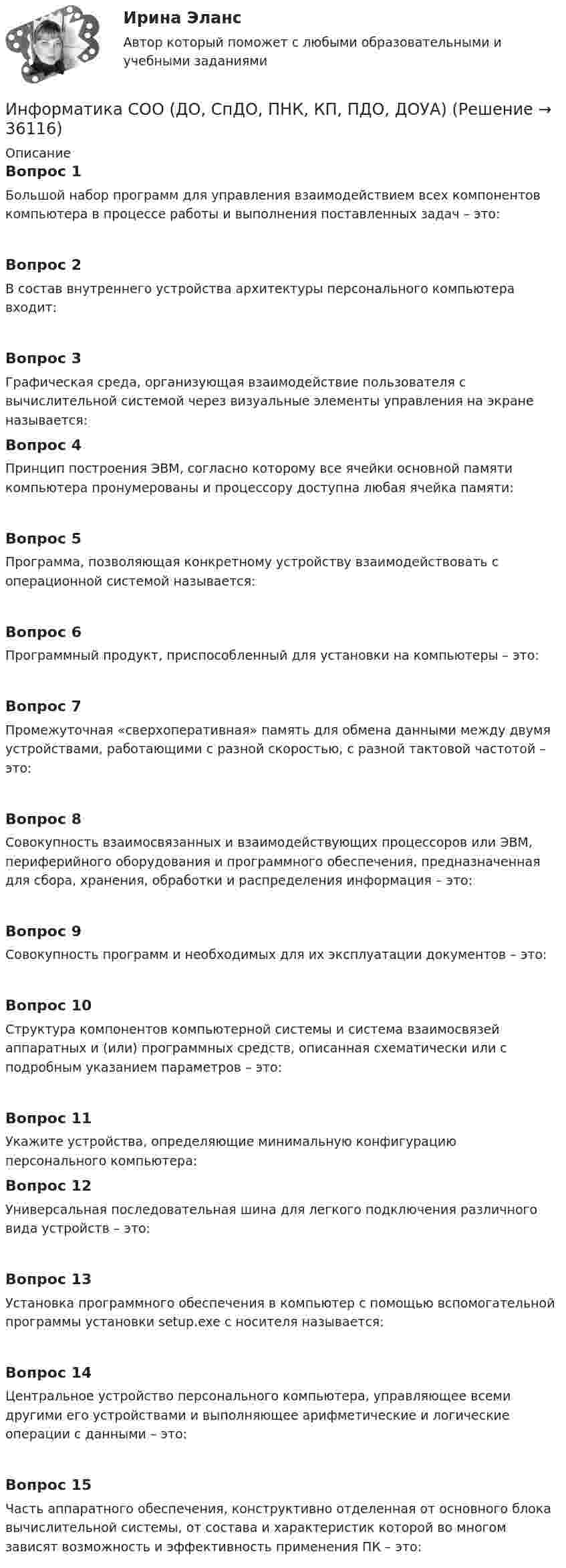      
          Описание
          Вопрос 1Большой набор программ для управления взаимодействием всех компонентов компьютера в процессе работы и выполнения поставленных задач – это:Вопрос 2В состав внутреннего устройства архитектуры персонального компьютера входит:Вопрос 3Графическая среда, организующая взаимодействие пользователя с вычислительной системой через визуальные элементы управления на экране называется:Вопрос 4Принцип построения ЭВМ, согласно которому все ячейки основной памяти компьютера пронумерованы и процессору доступна любая ячейка памяти:Вопрос 5Программа, позволяющая конкретному устройству взаимодействовать с операционной системой называется:Вопрос 6Программный продукт, приспособленный для установки на компьютеры – это:Вопрос 7Промежуточная «сверхоперативная» память для обмена данными между двумя устройствами, работающими с разной скоростью, с разной тактовой частотой – это:Вопрос 8Совокупность взаимосвязанных и взаимодействующих процессоров или ЭВМ, периферийного оборудования и программного обеспечения, предназначенная для сбора, хранения, обработки и распределения информация – это:Вопрос 9Совокупность программ и необходимых для их эксплуатации документов – это:Вопрос 10Структура компонентов компьютерной системы и система взаимосвязей аппаратных и (или) программных средств, описанная схематически или с подробным указанием параметров – это:Вопрос 11Укажите устройства, определяющие минимальную конфигурацию персонального компьютера: Вопрос 12Универсальная последовательная шина для легкого подключения различного вида устройств – это:Вопрос 13Установка программного обеспечения в компьютер с помощью вспомогательной программы установки setup.exe с носителя называется:Вопрос 14Центральное устройство персонального компьютера, управляющее всеми другими его устройствами и выполняющее арифметические и логические операции с данными – это:Вопрос 15Часть аппаратного обеспечения, конструктивно отделенная от основного блока вычислительной системы, от состава и характеристик которой во многом зависят возможность и эффективность применения ПК – это:  
            
            
            Информатика СОО (ДО, СпДО, ПНК, КП, ПДО, ДОУА)Информатика СОО (ДО, СпДО, ПНК, КП, ПДО, ДОУА)Информатика СОО (ДО, СпДО, ПНК, КП, ПДО, ДОУА)Информатика СОО (ДО, СпДО, ПНК, КП, ПДО, ДОУА)Информатика СОО (ДО, СпДО, ПНК, КП, ПДО, ДОУА)Информатика СОО (ДО, СпДО, ПНК, КП, ПДО, ДОУА)Информатика СОО (ДО, СпДО, ПНК, КП, ПДО, ДОУА)Информатика. Синергия 🔥 Ответы на итоговый + компетентностный тесты 🔥 На отлично!Информатика «Синергия» (сборник ответов на тест). Информатика СОО 2023 (ДО, СпДО, ПНК, КП, ПДО, ДОУА, 1 часть) тест 1Информатика СОО 2023 (ДО, СпДО, ПНК, КП, ПДО, ДОУА, 1 часть) тест 2Информатика СОО 2023 (ДО, СпДО, ПНК, КП, ПДО, ДОУА, 1 часть) тест 3ИНФОРМАТИКА СОО 2023 (ДО, СПДО, ПНК, КП, ПДО, ДОУА, СР 1 ЧАСТЬ) НСПК Ответы на тестовые вопросы к разделу 1-3 и итоговый тестИНФОРМАТИКА СОО 2023 (ДО, СПДО, ПНК, КП, ПДО, ДОУА, СР 1 ЧАСТЬ) НСПК Практическое занятие 1. Задания 2 - 8, 10