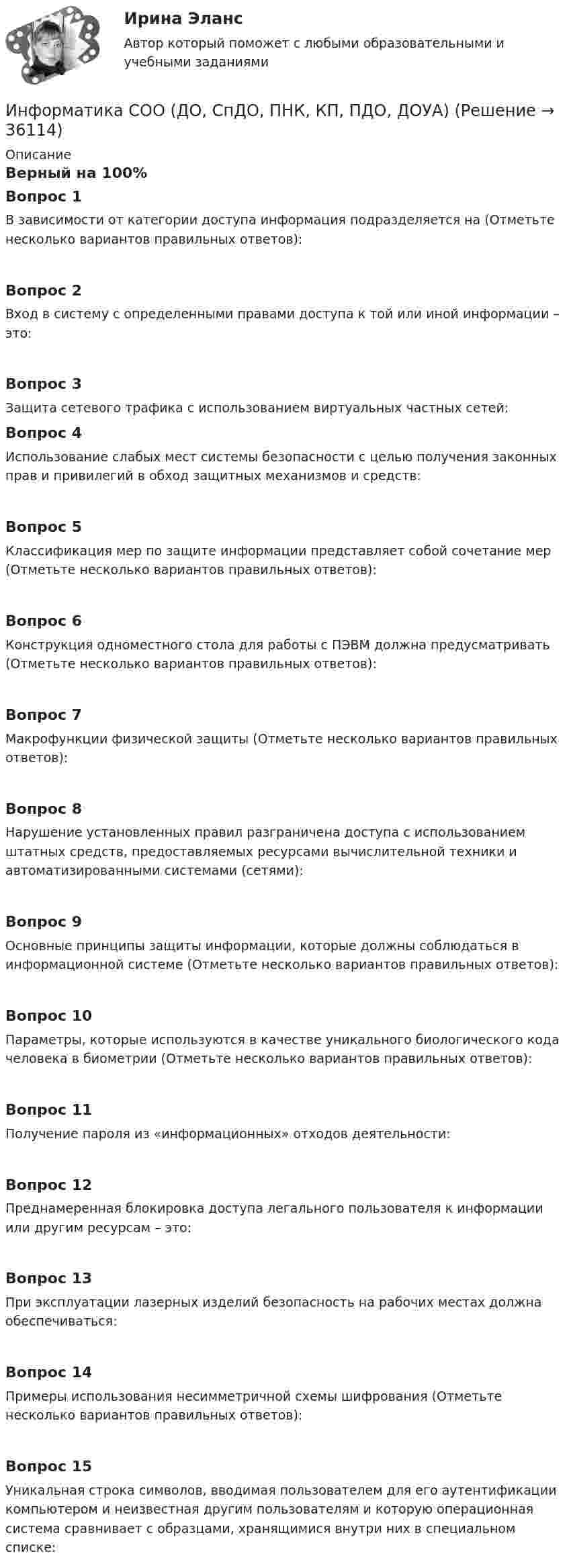      
          Описание
          Верный на 100%Вопрос 1В зависимости от категории доступа информация подразделяется на (Отметьте несколько вариантов правильных ответов):Вопрос 2Вход в систему с определенными правами доступа к той или иной информации – это:Вопрос 3Защита сетевого трафика с использованием виртуальных частных сетей:Вопрос 4Использование слабых мест системы безопасности с целью получения законных прав и привилегий в обход защитных механизмов и средств:Вопрос 5Классификация мер по защите информации представляет собой сочетание мер (Отметьте несколько вариантов правильных ответов):Вопрос 6Конструкция одноместного стола для работы с ПЭВМ должна предусматривать (Отметьте несколько вариантов правильных ответов):Вопрос 7Макрофункции физической защиты (Отметьте несколько вариантов правильных ответов):Вопрос 8Нарушение установленных правил разграничена доступа с использованием штатных средств, предоставляемых ресурсами вычислительной техники и автоматизированными системами (сетями):Вопрос 9Основные принципы защиты информации, которые должны соблюдаться в информационной системе (Отметьте несколько вариантов правильных ответов):Вопрос 10Параметры, которые используются в качестве уникального биологического кода человека в биометрии (Отметьте несколько вариантов правильных ответов):Вопрос 11Получение пароля из «информационных» отходов деятельности:Вопрос 12Преднамеренная блокировка доступа легального пользователя к информации или другим ресурсам – это:Вопрос 13При эксплуатации лазерных изделий безопасность на рабочих местах должна обеспечиваться:Вопрос 14Примеры использования несимметричной схемы шифрования (Отметьте несколько вариантов правильных ответов):Вопрос 15Уникальная строка символов, вводимая пользователем для его аутентификации компьютером и неизвестная другим пользователям и которую операционная система сравнивает с образцами, хранящимися внутри них в специальном списке:  
            
            
            Информатика СОО (ДО, СпДО, ПНК, КП, ПДО, ДОУА)Информатика СОО (ДО, СпДО, ПНК, КП, ПДО, ДОУА)Информатика СОО (ДО, СпДО, ПНК, КП, ПДО, ДОУА)Информатика СОО (ДО, СпДО, ПНК, КП, ПДО, ДОУА)Информатика СОО (ДО, СпДО, ПНК, КП, ПДО, ДОУА)Информатика СОО (ДО, СпДО, ПНК, КП, ПДО, ДОУА) Практическое 2Информатика СОО (ДО, СпДО, ПНК, КП, ПДО, ДОУА) Практическое занятие 1. Задания 1,3,5-7,10Информатика СОО 2023 (ДО, СпДО, ПНК, КП, ПДО, ДОУА, 1 часть) тест 1Информатика СОО 2023 (ДО, СпДО, ПНК, КП, ПДО, ДОУА, 1 часть) тест 2Информатика СОО 2023 (ДО, СпДО, ПНК, КП, ПДО, ДОУА, 1 часть) тест 3ИНФОРМАТИКА СОО 2023 (ДО, СПДО, ПНК, КП, ПДО, ДОУА, СР 1 ЧАСТЬ) НСПК Ответы на тестовые вопросы к разделу 1-3 и итоговый тестИНФОРМАТИКА СОО 2023 (ДО, СПДО, ПНК, КП, ПДО, ДОУА, СР 1 ЧАСТЬ) НСПК Практическое занятие 1. Задания 2 - 8, 10ИНФОРМАТИКА СОО 2023 (ДО, СПДО, ПНК, КП, ПДО, ДОУА, СР 2 ЧАСТЬ) Практическое занятие 3Информатика СОО (ДО, СпДО, ПНК, КП, ПДО, ДОУА)