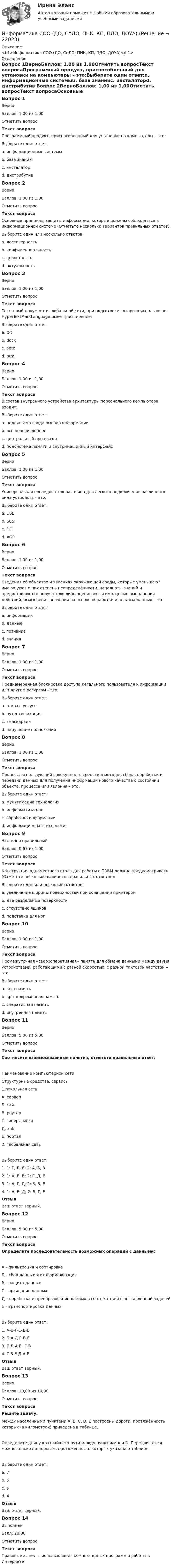      
          Описание
          <h1>Информатика СОО (ДО, СпДО, ПНК, КП, ПДО, ДОУА)</h1> 
          Оглавление
          Вопрос 1ВерноБаллов: 1,00 из 1,00Отметить вопросТекст вопросаПрограммный продукт, приспособленный для установки на компьютеры – это:Выберите один ответ:a. информационные системыb. база знанийc. инсталяторd. дистрибутив Вопрос 2ВерноБаллов: 1,00 из 1,00Отметить вопросТекст вопросаОсновные принципы защиты информации, которые должны соблюдаться в информационной системе (Отметьте несколько вариантов правильных ответов):Выберите один или несколько ответов:a. достоверность b. конфиденциальность c. целостность d. актуальностьВопрос 3ВерноБаллов: 1,00 из 1,00Отметить вопросТекст вопросаТекстовый документ в глобальной сети, при подготовке которого использован HyperTextMarkLanguage имеет расширение:Выберите один ответ:a. txtb. docxc. pptxd. html Вопрос 4ВерноБаллов: 1,00 из 1,00Отметить вопросТекст вопросаВ состав внутреннего устройства архитектуры персонального компьютера входит:Выберите один ответ:a. подсистема ввода-вывода информацииb. все перечисленное c. центральный процессорd. подсистема памяти и внутримашинный интерфейсВопрос 5ВерноБаллов: 1,00 из 1,00Отметить вопросТекст вопросаУниверсальная последовательная шина для легкого подключения различного вида устройств – это:Выберите один ответ:a. USB b. SCSIc. PCId. AGPВопрос 6ВерноБаллов: 1,00 из 1,00Отметить вопросТекст вопросаСведения об объектах и явлениях окружающей среды, которые уменьшают имеющуюся о них степень неопределённости, неполноты знаний и предоставляются получателю либо оцениваются им с целью выполнения действий, осмысления значения на основе обработки и анализа данных – это:Выберите один ответ:a. информация b. данныеc. познаниеd. знанияВопрос 7ВерноБаллов: 1,00 из 1,00Отметить вопросТекст вопросаПреднамеренная блокировка доступа легального пользователя к информации или другим ресурсам – это:Выберите один ответ:a. отказ в услуге b. аутентификацияc. «маскарад»d. нарушение полномочийВопрос 8ВерноБаллов: 1,00 из 1,00Отметить вопросТекст вопросаПроцесс, использующий совокупность средств и методов сбора, обработки и передачи данных для получения информации нового качества о состоянии объекта, процесса или явления – это:Выберите один ответ:a. мультимедиа технологияb. информатизацияc. обработка информацииd. информационная технология Вопрос 9Частично правильныйБаллов: 0,67 из 1,00Отметить вопросТекст вопросаКонструкция одноместного стола для работы с ПЭВМ должна предусматривать (Отметьте несколько вариантов правильных ответов):Выберите один или несколько ответов:a. увеличение ширины поверхностей при оснащении принтером b. две раздельные поверхности c. отсутствие ящиковd. подставка для ногВопрос 10ВерноБаллов: 1,00 из 1,00Отметить вопросТекст вопросаПромежуточная «сверхоперативная» память для обмена данными между двумя устройствами, работающими с разной скоростью, с разной тактовой частотой – это:Выберите один ответ:a. кеш-память b. кратковременная памятьc. оперативная памятьd. внутренняя памятьВопрос 11ВерноБаллов: 5,00 из 5,00Отметить вопросТекст вопросаСоотнесите взаимосвязанные понятия, отметьте правильный ответ:Наименование компьютерной сетиСтруктурные средства, сервисы1.локальная сетьА. серверБ. сайтВ. роутерГ. гиперссылкаД. хабЕ. портал2. глобальная сетьВыберите один ответ:1. 1: Г, Д, Е; 2: А, Б, В2. 1: А, Б, В; 2: Г, Д, Е3. 1: А, Г, Д; 2: Б, В, Е4. 1: А, В, Д; 2: Б, Г, Е ОтзывВаш ответ верный.Вопрос 12ВерноБаллов: 5,00 из 5,00Отметить вопросТекст вопросаОпределите последовательность возможных операций с данными:А – фильтрация и сортировкаБ – сбор данных и их формализацияВ – защита данныхГ – архивация данныхД – обработка и преобразование данных в соответствии с поставленной задачейЕ – транспортировка данныхВыберите один ответ:1. А-Б-Г-Е-Д-В2. Б-А-Д-Г-В-Е 3. Е-Д-А-Б- Г-В4. Г-В-Е-Д-А-БОтзывВаш ответ верный.Вопрос 13ВерноБаллов: 10,00 из 10,00Отметить вопросТекст вопросаРешите задачу.Между населёнными пунктами A, B, C, D, E построены дороги, протяжённость которых (в километрах) приведена в таблице.Определите длину кратчайшего пути между пунктами A и D. Передвигаться можно только по дорогам, протяжённость которых указана в таблице.Выберите один ответ:a. 7b. 5c. 6 d. 4ОтзывВаш ответ верный.Вопрос 14ВыполненБалл: 20,00Отметить вопросТекст вопросаПравовые аспекты использования компьютерных программ и работы в Интернете 
            
            
            ИНФОРМАТИКА СОО 2023 (ДО, СПДО, ПНК, КП, ПДО, ДОУА, СР 2 ЧАСТЬ) Практическое занятие 3Информатика СОО (ДО, СпДО, ПНК, КП, ПДО, ДОУА)Информатика СОО (ДО, СпДО, ПНК, КП, ПДО, ДОУА)Информатика СОО (ДО, СпДО, ПНК, КП, ПДО, ДОУА)Информатика СОО (ДО, СпДО, ПНК, КП, ПДО, ДОУА)Информатика СОО (ДО, СпДО, ПНК, КП, ПДО, ДОУА)Информатика СОО (ДО, СпДО, ПНК, КП, ПДО, ДОУА)ИНФОРМАТИКА//СИНЕРГИЯ//МТИ//МОИ//МОСапИнформатика. Синергия 🔥 Ответы на итоговый + компетентностный тесты 🔥 На отлично!Информатика «Синергия» (сборник ответов на тест). Информатика СОО 2023 (ДО, СпДО, ПНК, КП, ПДО, ДОУА, 1 часть) тест 1Информатика СОО 2023 (ДО, СпДО, ПНК, КП, ПДО, ДОУА, 1 часть) тест 2Информатика СОО 2023 (ДО, СпДО, ПНК, КП, ПДО, ДОУА, 1 часть) тест 3ИНФОРМАТИКА СОО 2023 (ДО, СПДО, ПНК, КП, ПДО, ДОУА, СР 1 ЧАСТЬ) НСПК Ответы на тестовые вопросы к разделу 1-3 и итоговый тест