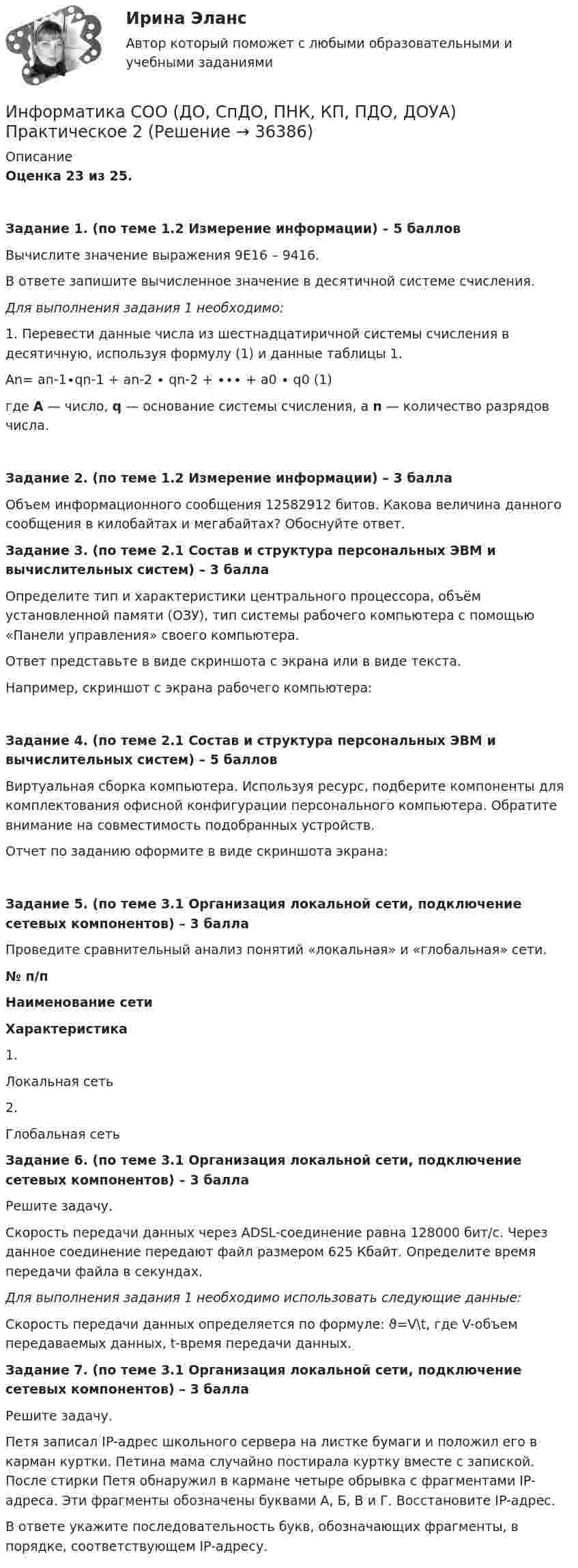     
          Описание
          Оценка 23 из 25. Задание 1. (по теме 1.2 Измерение информации) – 5 баллов Вычислите значение выражения 9E16 – 9416.В ответе запишите вычисленное значение в десятичной системе счисления. Для выполнения задания 1 необходимо:1. Перевести данные числа из шестнадцатиричной системы счисления в десятичную, используя формулу (1) и данные таблицы 1.An= an-1∙qn-1 + an-2 ∙ qn-2 + ∙∙∙ + a0 ∙ q0                     (1)где A — число, q — основание системы счисления, а n — количество разрядов числа.Задание 2. (по теме 1.2 Измерение информации) – 3 баллаОбъем информационного сообщения 12582912 битов. Какова величина данного сообщения в килобайтах и мегабайтах? Обоснуйте ответ.Задание 3. (по теме 2.1 Состав и структура персональных ЭВМ и вычислительных систем) – 3 баллаОпределите тип и характеристики центрального процессора, объём установленной памяти (ОЗУ), тип системы рабочего компьютера с помощью «Панели управления» своего компьютера.Ответ представьте в виде скриншота с экрана или в виде текста.Например, скриншот с экрана рабочего компьютера:Задание 4. (по теме 2.1 Состав и структура персональных ЭВМ и вычислительных систем) – 5 балловВиртуальная сборка компьютера. Используя ресурс, подберите компоненты для комплектования офисной конфигурации персонального компьютера. Обратите внимание на совместимость подобранных устройств.Отчет по заданию оформите в виде скриншота экрана:Задание 5. (по теме 3.1 Организация локальной сети, подключение сетевых компонентов) – 3 баллаПроведите сравнительный анализ понятий «локальная» и «глобальная» сети. № п/пНаименование сетиХарактеристика1.Локальная сеть 2.Глобальная сеть  Задание 6. (по теме 3.1 Организация локальной сети, подключение сетевых компонентов) – 3 баллаРешите задачу.Скорость передачи данных через ADSL-соединение равна 128000 бит/c. Через данное соединение передают файл размером 625 Кбайт. Определите время передачи файла в секундах.Для выполнения задания 1 необходимо использовать следующие данные:Скорость передачи данных определяется по формуле: ϑ=V\t, где V-объем передаваемых данных, t-время передачи данных. Задание 7. (по теме 3.1 Организация локальной сети, подключение сетевых компонентов) – 3 баллаРешите задачу.Петя записал IP-адрес школьного сервера на листке бумаги и положил его в карман куртки. Петина мама случайно постирала куртку вместе с запиской. После стирки Петя обнаружил в кармане четыре обрывка с фрагментами IP-адреса. Эти фрагменты обозначены буквами А, Б, В и Г. Восстановите IP-адрес.В ответе укажите последовательность букв, обозначающих фрагменты, в порядке, соответствующем IP-адресу.  
            
            
            Информатика СОО (ДО, СпДО, ПНК, КП, ПДО, ДОУА)Информатика СОО (ДО, СпДО, ПНК, КП, ПДО, ДОУА) Практическое 2Информатика СОО (ДО, СпДО, ПНК, КП, ПДО, ДОУА) Практическое занятие 1. Задания 1,3,5-7,10Информатика СОО (ДО, СпДО, ПНК, КП, ПДО, ДОУА) Практическое занятие 2Информатика СОО (ДО, СпДО, ПНК, КП, ПДО, ДОУА) Практическое занятие 2.Информатика СОО (ДО, СпДО, ПНК, КП, ПДО, ДОУА) Практическое занятие 2. 2022 годИнформатика СОО НСПК Тестовые вопросы к разделу 1ИНФОРМАТИКА СОО 2023 (ДО, СПДО, ПНК, КП, ПДО, ДОУА, СР 1 ЧАСТЬ) НСПК Практическое занятие 1. Задания 2 - 8, 10ИНФОРМАТИКА СОО 2023 (ДО, СПДО, ПНК, КП, ПДО, ДОУА, СР 2 ЧАСТЬ) Практическое занятие 3Информатика СОО (ДО, СпДО, ПНК, КП, ПДО, ДОУА)Информатика СОО (ДО, СпДО, ПНК, КП, ПДО, ДОУА)Информатика СОО (ДО, СпДО, ПНК, КП, ПДО, ДОУА)Информатика СОО (ДО, СпДО, ПНК, КП, ПДО, ДОУА)Информатика СОО (ДО, СпДО, ПНК, КП, ПДО, ДОУА)