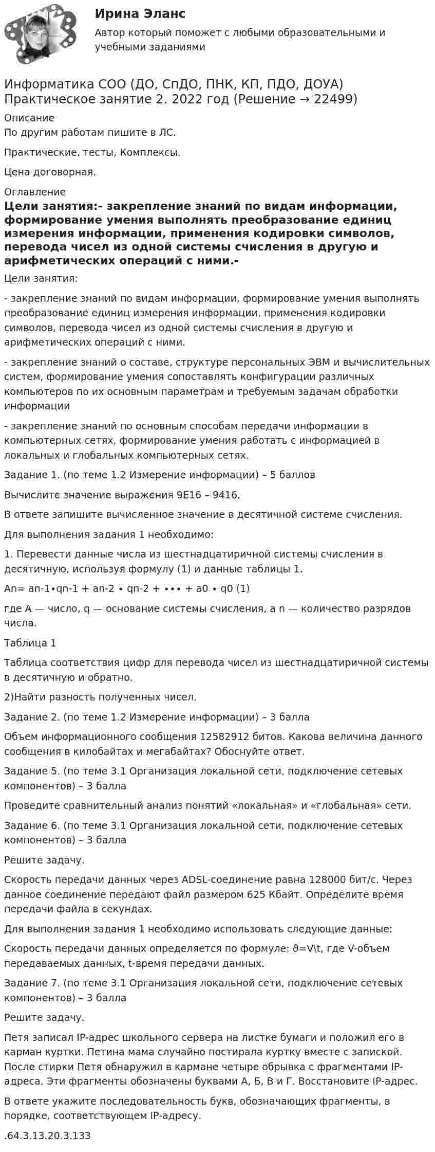     
          Описание
          По другим работам пишите в ЛС.Практические, тесты, Комплексы.Цена договорная. 
          Оглавление
          Цели занятия:- закрепление знаний по видам информации, формирование умения выполнять преобразование единиц измерения информации, применения кодировки символов, перевода чисел из одной системы счисления в другую и арифметических операций с ними.- закрепление знаний о составе, структуре персональных ЭВМ и вычислительных систем, формирование умения сопоставлять конфигурации различных компьютеров по их основным параметрам и требуемым задачам обработки информации- закрепление знаний по основным способам передачи информации в компьютерных сетях, формирование умения работать с информацией в локальных и глобальных компьютерных сетях.Задание 1. (по теме 1.2 Измерение информации) – 5 балловВычислите значение выражения 9E16 – 9416.В ответе запишите вычисленное значение в десятичной системе счисления.Для выполнения задания 1 необходимо:1. Перевести данные числа из шестнадцатиричной системы счисления в десятичную, используя формулу (1) и данные таблицы 1.An= an-1∙qn-1 + an-2 ∙ qn-2 + ∙∙∙ + a0 ∙ q0 (1)где A — число, q — основание системы счисления, а n — количество разрядов числа.Таблица 1Таблица соответствия цифр для перевода чисел из шестнадцатиричной системы в десятичную и обратно.2)Найти разность полученных чисел.Задание 2. (по теме 1.2 Измерение информации) – 3 баллаОбъем информационного сообщения 12582912 битов. Какова величина данного сообщения в килобайтах и мегабайтах? Обоснуйте ответ.Задание 5. (по теме 3.1 Организация локальной сети, подключение сетевых компонентов) – 3 баллаПроведите сравнительный анализ понятий «локальная» и «глобальная» сети.Задание 6. (по теме 3.1 Организация локальной сети, подключение сетевых компонентов) – 3 баллаРешите задачу.Скорость передачи данных через ADSL-соединение равна 128000 бит/c. Через данное соединение передают файл размером 625 Кбайт. Определите время передачи файла в секундах.Для выполнения задания 1 необходимо использовать следующие данные:Скорость передачи данных определяется по формуле: ϑ=V\t, где V-объем передаваемых данных, t-время передачи данных.Задание 7. (по теме 3.1 Организация локальной сети, подключение сетевых компонентов) – 3 баллаРешите задачу.Петя записал IP-адрес школьного сервера на листке бумаги и положил его в карман куртки. Петина мама случайно постирала куртку вместе с запиской. После стирки Петя обнаружил в кармане четыре обрывка с фрагментами IP-адреса. Эти фрагменты обозначены буквами А, Б, В и Г. Восстановите IP-адрес.В ответе укажите последовательность букв, обозначающих фрагменты, в порядке, соответствующем IP-адресу..64.3.13.20.3.133 
            
            
            Информатика СОО (ДО, СпДО, ПНК, КП, ПДО, ДОУА) Практическое занятие 2.Информатика СОО (ДО, СпДО, ПНК, КП, ПДО, ДОУА) Практическое занятие 2. 2022 годИнформатика СОО НСПК Тестовые вопросы к разделу 1Информатика СОО НСПК Тестовые вопросы к разделу 2Информатика СОО НСПК Тестовые вопросы к разделу 3Информатика Тест 1 НСПК после 9 класса (смотрите вопросы в описании к файлу ниже! После 9 класса и после 11 класса тесты отличаются!)Информатика Тест 2 НСПК после 9 класса (смотрите вопросы в описании к файлу ниже! После 9 класса и после 11 класса тесты отличаются!)Информатика СОО (ДО, СпДО, ПНК, КП, ПДО, ДОУА)Информатика СОО (ДО, СпДО, ПНК, КП, ПДО, ДОУА)Информатика СОО (ДО, СпДО, ПНК, КП, ПДО, ДОУА)Информатика СОО (ДО, СпДО, ПНК, КП, ПДО, ДОУА)Информатика СОО (ДО, СпДО, ПНК, КП, ПДО, ДОУА)Информатика СОО (ДО, СпДО, ПНК, КП, ПДО, ДОУА) Практическое 2Информатика СОО (ДО, СпДО, ПНК, КП, ПДО, ДОУА) Практическое занятие 1. Задания 1,3,5-7,10