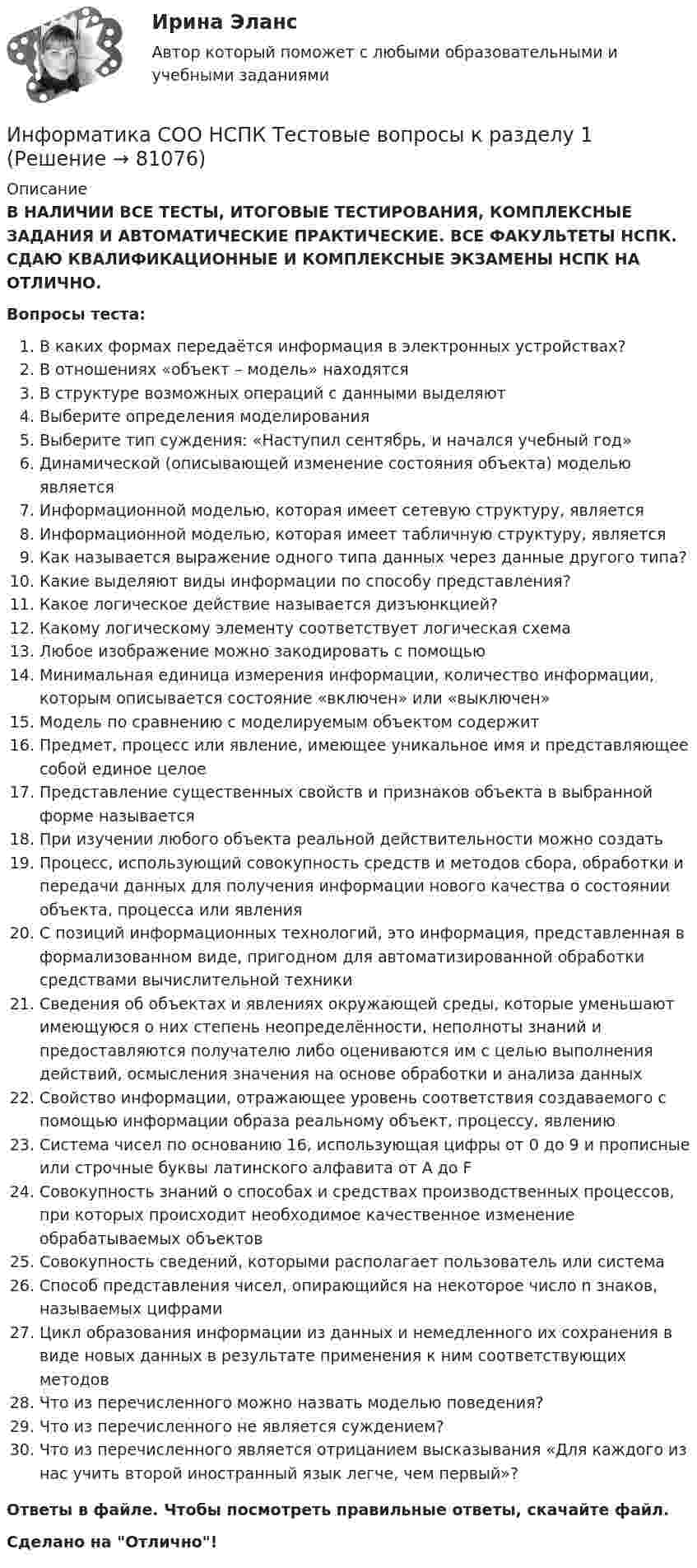      
            Описание
            В НАЛИЧИИ ВСЕ ТЕСТЫ, ИТОГОВЫЕ ТЕСТИРОВАНИЯ, КОМПЛЕКСНЫЕ ЗАДАНИЯ И АВТОМАТИЧЕСКИЕ ПРАКТИЧЕСКИЕ. ВСЕ ФАКУЛЬТЕТЫ НСПК. СДАЮ КВАЛИФИКАЦИОННЫЕ И КОМПЛЕКСНЫЕ ЭКЗАМЕНЫ НСПК НА ОТЛИЧНО.Вопросы теста:В каких формах передаётся информация в электронных устройствах?В отношениях «объект – модель» находятсяВ структуре возможных операций с данными выделяют Выберите определения моделированияВыберите тип суждения: «Наступил сентябрь, и начался учебный год»Динамической (описывающей изменение состояния объекта) моделью является Информационной моделью, которая имеет сетевую структуру, является Информационной моделью, которая имеет табличную структуру, являетсяКак называется выражение одного типа данных через данные другого типа?Какие выделяют виды информации по способу представления?Какое логическое действие называется дизъюнкцией? Какому логическому элементу соответствует логическая схема Любое изображение можно закодировать с помощьюМинимальная единица измерения информации, количество информации, которым описывается состояние «включен» или «выключен»Модель по сравнению с моделируемым объектом содержитПредмет, процесс или явление, имеющее уникальное имя и представляющее собой единое целоеПредставление существенных свойств и признаков объекта в выбранной форме называется При изучении любого объекта реальной действительности можно создать Процесс, использующий совокупность средств и методов сбора, обработки и передачи данных для получения информации нового качества о состоянии объекта, процесса или явленияС позиций информационных технологий, это информация, представленная в формализованном виде, пригодном для автоматизированной обработки средствами вычислительной техники Сведения об объектах и явлениях окружающей среды, которые уменьшают имеющуюся о них степень неопределённости, неполноты знаний и предоставляются получателю либо оцениваются им с целью выполнения действий, осмысления значения на основе обработки и анализа данныхСвойство информации, отражающее уровень соответствия создаваемого с помощью информации образа реальному объект, процессу, явлениюСистема чисел по основанию 16, использующая цифры от 0 до 9 и прописные или строчные буквы латинского алфавита от А до F Совокупность знаний о способах и средствах производственных процессов, при которых происходит необходимое качественное изменение обрабатываемых объектов Совокупность сведений, которыми располагает пользователь или система Способ представления чисел, опирающийся на некоторое число n знаков, называемых цифрамиЦикл образования информации из данных и немедленного их сохранения в виде новых данных в результате применения к ним соответствующих методовЧто из перечисленного можно назвать моделью поведения? Что из перечисленного не является суждением? Что из перечисленного является отрицанием высказывания «Для каждого из нас учить второй иностранный язык легче, чем первый»? Ответы в файле. Чтобы посмотреть правильные ответы, скачайте файл.Сделано на Отлично!   
            
            
            Информатика СОО (ДО, СпДО, ПНК, КП, ПДО, ДОУА) Практическое занятие 2. 2022 годИнформатика СОО НСПК Тестовые вопросы к разделу 1Информатика СОО НСПК Тестовые вопросы к разделу 2Информатика СОО НСПК Тестовые вопросы к разделу 3Информатика Тест 1 НСПК после 9 класса (смотрите вопросы в описании к файлу ниже! После 9 класса и после 11 класса тесты отличаются!)Информатика Тест 2 НСПК после 9 класса (смотрите вопросы в описании к файлу ниже! После 9 класса и после 11 класса тесты отличаются!)Информатика Тест 3 НСПК после 9 класса (смотрите вопросы в описании к файлу ниже! После 9 класса и после 11 класса тесты отличаются!)Информатика СОО (ДО, СпДО, ПНК, КП, ПДО, ДОУА)Информатика СОО (ДО, СпДО, ПНК, КП, ПДО, ДОУА)Информатика СОО (ДО, СпДО, ПНК, КП, ПДО, ДОУА)Информатика СОО (ДО, СпДО, ПНК, КП, ПДО, ДОУА)Информатика СОО (ДО, СпДО, ПНК, КП, ПДО, ДОУА) Практическое 2Информатика СОО (ДО, СпДО, ПНК, КП, ПДО, ДОУА) Практическое занятие 1. Задания 1,3,5-7,10Информатика СОО (ДО, СпДО, ПНК, КП, ПДО, ДОУА) Практическое занятие 2
