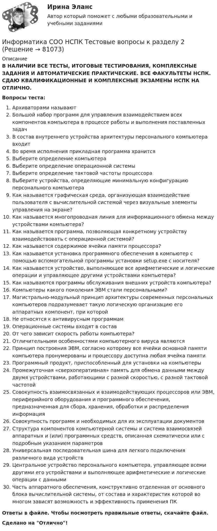      
            Описание
            В НАЛИЧИИ ВСЕ ТЕСТЫ, ИТОГОВЫЕ ТЕСТИРОВАНИЯ, КОМПЛЕКСНЫЕ ЗАДАНИЯ И АВТОМАТИЧЕСКИЕ ПРАКТИЧЕСКИЕ. ВСЕ ФАКУЛЬТЕТЫ НСПК. СДАЮ КВАЛИФИКАЦИОННЫЕ И КОМПЛЕКСНЫЕ ЭКЗАМЕНЫ НСПК НА ОТЛИЧНО.Вопросы теста:Архиваторами называют Большой набор программ для управления взаимодействием всех компонентов компьютера в процессе работы и выполнения поставленных задач В состав внутреннего устройства архитектуры персонального компьютера входитВо время исполнения прикладная программа хранитсяВыберите определение компьютераВыберите определение операционной системыВыберите определение тактовой частоты процессора Выберите устройства, определяющие минимальную конфигурацию персонального компьютераКак называется графическая среда, организующая взаимодействие пользователя с вычислительной системой через визуальные элементы управления на экране?Как называется многопроводная линия для информационного обмена между устройствами компьютера? Как называется программа, позволяющая конкретному устройству взаимодействовать с операционной системой? Как называется содержимое ячейки памяти процессора? Как называется установка программного обеспечения в компьютер с помощью вспомогательной программы установки setup.exe с носителя?Как называется устройство, выполняющее все арифметические и логические операции и управляющее другими устройствами компьютера? Как называются программы обслуживания внешних устройств компьютера? Компьютеры какого поколения ЭВМ стали персональными?Магистрально-модульный принцип архитектуры современных персональных компьютеров подразумевает такую логическую организацию его аппаратных компонент, при которой Не относятся к антивирусным программамОперационные системы входят в состав От чего зависит скорость работы компьютера?Отличительными особенностями компьютерного вируса являются Принцип построения ЭВМ, согласно которому все ячейки основной памяти компьютера пронумерованы и процессору доступна любая ячейка памятиПрограммный продукт, приспособленный для установки на компьютерыПромежуточная «сверхоперативная» память для обмена данными между двумя устройствами, работающими с разной скоростью, с разной тактовой частотой Совокупность взаимосвязанных и взаимодействующих процессоров или ЭВМ, периферийного оборудования и программного обеспечения, предназначенная для сбора, хранения, обработки и распределения информацияСовокупность программ и необходимых для их эксплуатации документовСтруктура компонентов компьютерной системы и система взаимосвязей аппаратных и (или) программных средств, описанная схематически или с подробным указанием параметров Универсальная последовательная шина для легкого подключения различного вида устройствЦентральное устройство персонального компьютера, управляющее всеми другими его устройствами и выполняющее арифметические и логические операции с даннымиЧасть аппаратного обеспечения, конструктивно отделенная от основного блока вычислительной системы, от состава и характеристик которой во многом зависят возможность и эффективность применения ПК Ответы в файле. Чтобы посмотреть правильные ответы, скачайте файл.Сделано на Отлично!   
            
            
            Информатика СОО НСПК Тестовые вопросы к разделу 1Информатика СОО НСПК Тестовые вопросы к разделу 2Информатика СОО НСПК Тестовые вопросы к разделу 3Информатика Тест 1 НСПК после 9 класса (смотрите вопросы в описании к файлу ниже! После 9 класса и после 11 класса тесты отличаются!)Информатика Тест 2 НСПК после 9 класса (смотрите вопросы в описании к файлу ниже! После 9 класса и после 11 класса тесты отличаются!)Информатика Тест 3 НСПК после 9 класса (смотрите вопросы в описании к файлу ниже! После 9 класса и после 11 класса тесты отличаются!)Информатика Тест 4 НСПК после 9 класса (смотрите вопросы в описании к файлу ниже! После 9 класса и после 11 класса тесты отличаются!)Информатика СОО (ДО, СпДО, ПНК, КП, ПДО, ДОУА)Информатика СОО (ДО, СпДО, ПНК, КП, ПДО, ДОУА)Информатика СОО (ДО, СпДО, ПНК, КП, ПДО, ДОУА)Информатика СОО (ДО, СпДО, ПНК, КП, ПДО, ДОУА) Практическое 2Информатика СОО (ДО, СпДО, ПНК, КП, ПДО, ДОУА) Практическое занятие 1. Задания 1,3,5-7,10Информатика СОО (ДО, СпДО, ПНК, КП, ПДО, ДОУА) Практическое занятие 2Информатика СОО (ДО, СпДО, ПНК, КП, ПДО, ДОУА) Практическое занятие 2.
