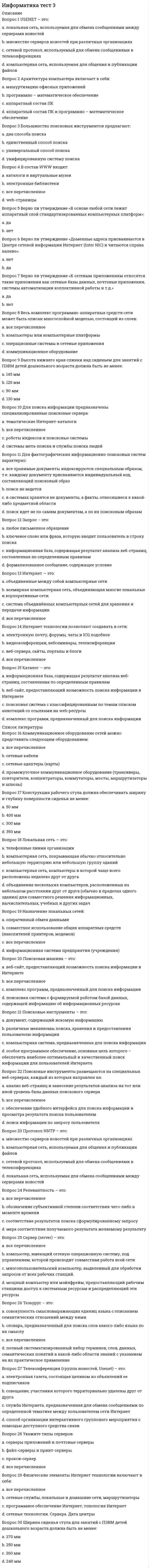      
          Описание
          Вопрос 1 В текстовый документ вставлена ссылка на страницу из Интернета. Переход по этой ссылке осуществляется:a. с нажатой клавишей Ctrl сделать по ссылке щелчок левой кнопкой мыши b. с нажатой клавишей Alt сделать по ссылке щелчок левой кнопкой мышиc. двойным щелчком по ссылке левой кнопкой мышиd. с нажатой клавишей Shift сделать по ссылке щелчок левой кнопкой мыши Вопрос 2 Верно ли утверждение о том, чтобы изменить стиль нумерации, в разделе Работа с колонтитулами на вкладке Конструктор необходимо нажать кнопку Номер страницы и выбрать пункт Формат номеров страниц:a. нет b. да Вопрос 3 Верно ли утверждение, что можно щелкнуть любое слово в документе правой кнопкой мыши и выбрать Синонимы, чтобы открыть короткий список синонимов:a. да b. нет Вопрос 4 Верно ли утверждение, что текстовые процессоры отличаются от текстовых редакторов в основном в том, что они позволяют форматировать его, то есть оформлять.a. нетb. да  Вопрос 5 Гиперссылку можно установить с:a. новым документомb. все перечисленное c. электронной почтойd. файлом, веб-страницей Вопрос 6 Как в документе Microsoft Word проверить количество знаков в тексте выбранного абзаца?a. в меню «Файл» выбрать команду «Узнать количество знаков»b. выделить нужный абзац и в меню «Файл» выбрать команду «Узнать количество знаков»c. в меню «Сервис» выбрать команду «Статистика»d. выделить нужный абзац и на вкладке «Рецензирование» выбрать «Статистика» Вопрос 7 Каким способом можно установить абзацы в документе Microsoft Word?a. c помощью контекстного меню, нажав правой кнопкой мыши в поле документа, и выбрав команду «Абзац» b. c помощью контекстного меню, нажав правой кнопкой мыши в поле документа, и выбрав команду «Шрифт»c. абзацы в документе Microsoft Word устанавливаются по умолчаниюd. c помощью меню «Вид» команды «Абзац» Вопрос 8 Кнопки выравнивания «По левому краю», «По центру», «По правому краю» и «По ширине» на панели инструментов «Форматирование» предназначены для:a. ориентации краев печатаемого слова относительно полейb. ориентации краев абзацев относительно полейc. ориентации краев печатаемого слова относительно границ документаd. ориентации краев абзацев относительно границ документа  Вопрос 9 Команда «Как в предыдущем» во вкладке «Конструктор»раздела«Работа с колонтитулами»выполняется для:a. добавление номеров страниц для разных разделов документаb. верного ответа нет c. добавление номеров страниц для четных и нечетных разделов документаd. добавление номеров страниц для разных страниц документа Вопрос 10 Курсор –:a. место активного воздействия (отмечается черточкой или прямоугольником) b. содержит команды переключения режимов редактораc. содержит информацию о текущем состоянии редактораd. пространство на экране, на котором отображается текст Вопрос 11 Междустрочный интервал в документе Microsoft Word определяет…a. расстояние от края документа до начала текста по горизонталиb. расстояние по вертикали между абзацами документаc. расстояние от края документа до начала текста по вертикалиd. расстояние по вертикали между строками документа  Вопрос 12 Панель быстрого доступа-:a. облегчает выполнение ряда операций текстового редактораb. раскрывается на экране, если щелкнуть мышью по любому пункту панелиc. обеспечивает возможность быстрого доступа к наиболее часто используемым командам d. содержит информацию о текущем состоянии программы и режимах работы с документом Вопрос 13 Повторная проверка правописания ранее пропущенных слов и выражений осуществляется с помощью меню:a. все перечисленноеb. Файл – Параметры - Правописание c. Рецензирование– Параметры - Правописаниеd. Сервис - Правописание Вопрос 14 После выполнения следующего действия Рецензирование > Тезаурус – открывается:a. верного ответа нетb. правильное написание для выделенного словаc. правило правописания выделенного словаd. список синонимов для выделенного слова  Вопрос 15 При установке абзацев в документе Microsoft Word они устанавливаются…a. только к выделенным абзацам b. ко всем абзацам документаc. абзацы в документе Microsoft Word устанавливаются по умолчаниюd. ко всем абзацам на листе    
          Список литературы
          Вопрос 16 Рабочее поле –:a. место активного воздействия (отмечается черточкой или прямоугольником)b. пространство на экране, на котором отображается текст c. содержит команды переключения режимов редактораd. содержит информацию о текущем состоянии редактора Вопрос 17 Создать настраиваемое оглавление с выбранными параметрами и пользовательскими стилями можно с помощью диалогового окна:a. рисованияb. форматированиеc. оглавление d. стандартная Вопрос 18 Строка меню –:a. пространство на экране, на котором отображается текстb. содержит команды переключения режимов редактора c. содержит информацию о текущем состоянии редактораd. место активного воздействия (отмечается черточкой или прямоугольником) Вопрос 19 Строка состояния –:a. пространство на экране, на котором отображается текстb. место активного воздействия (отмечается черточкой или прямоугольником)c. содержит информацию о текущем состоянии редактора d. содержит команды переключения режимов редактора Вопрос 20 Укажите основные функции текстовых редакторов как класса прикладных программ:a. автоматизации процессов ввода и редактирования текстовых данныхb. редактировании текстовых данных c. ввод текстовых данных d. все перечисленное Вопрос 21 Укажите основные элементы текстового процессора WORD:a. панель инструментов b. диалоговое окно c. слайдd. курсор Вопрос 22 Укажите, где отражается состояние исполнителя, находящегося в режиме ввода и редактирования текста:a. в рабочем полеb. в строке состояния c. курсоромd. в строке меню Вопрос 23 Укажите, что относится к средствам текстового редактора:a. линейкаb. курсор c. презентацияd. панель инструментов Вопрос 24 Укажите, что позволяет выполнить команда Вставка - Номер страницы:a. добавление разных номеров или форматов номеров страниц для разных разделовb. все перечисленное c. добавление в документ номера страницы в формате Страница X из Yd. добавление номеров страниц в верхний или нижний колонтитул Вопрос 25 Что такое колонтитул?a. шаблон документаb. специальная информация внизу или вверху страницы c. многоколоночный текстd. символ Вопрос 26 Чтобы автоматизировано пронумеровать страницы в документе Microsoft Word, необходимо:a. в меню «Вставка» выбрать команду «Номера страниц» b. в меню «Вставка» выбрать команду «Символ» и в появившемся окне выбрать пункт «Проставить номер страниц»c. вручную на каждой странице проставить номера страницd. в меню «Сервис» выбрать команду «Номера страниц» Вопрос 27 Чтобы в документе Microsoft Word создать маркированный список,необходимо…a. перед началом набора текста в каждой строке выбирать знак точки с помощью команды «Символ» в меню «Вставка»b. перед началом набора текста нажать на кнопку «Маркеры» на вкладке Главная, в группе Абзац c. перед началом набором текста в каждой строке выбирать знак точки на панели инструментов «Рисование»d. в Microsoft Word не существует возможности создания маркированных списков Вопрос 28 Чтобы вставить в документ Microsoft Word текущую дату и время, необходимо…a. вручную напечатать текущую дату и времяb. выбрать команду «Дата и время» в меню «Вставка» c. выбрать команду «Вставка» - «Верхний колонтитул» - «Дата и время» d. выбрать команду «Вставка даты и времени» в меню «Файл» Вопрос 29 Чтобы вставить в документе Microsoft Word ссылку в виде текста, необходимо…a. набрать нужный текст, выделить его, выбрать в меню «Вставка» команду «Ссылка на сайт» и в открывшемся окне ввести ссылку в поле «Адрес»b. набрать нужный текст, выделить его, выбрать в меню «Вставка» команду «Ссылки» - «Гиперссылка» и в открывшемся окне ввести ссылку в поле «Адрес» c. набрать нужный текст, выделить его, выбрать меню в «Вид» команду «Гиперссылка» и в открывшемся окне ввести ссылку в поле «Адрес»d. набрать нужный текст, выделить его, вызвать контекстное меню, выбрать команду «Вставить гиперссылку» и ввести ссылку в поле «Адрес»  Вопрос 30 Чтобы создать ссылку на веб-страницы, существующие или новые файлы на компьютере, адреса электронной почты, а также определенные места в документе, необходимо:Выберите один ответ:a. все перечисленное b. в разделе «Связать с» выбрать параметр файлом, веб-страницей и страницей и ввести адрес ссылки в поле Адресc. в разделе «Связать с» выбрать«электронной почтой»d. в разделе «Связать с» выбрать параметр «новым документом», ввести имя нового файла в поле «Имя нового документа», а затем в разделе «Когда вносить правку в новый документ» установить переключатель позже или сейчас 
            
            
            Информатика тест 4Информатика Тест 4Информатика Тест 5Информатика Тест 5. 2Информатика Тестовые вопросы к разделу 1 НСПКИнформатика Тестовые вопросы к разделу 2 НСПКИнформатика Тестовые вопросы к разделу 3 НСПКИнформатика (ответы на вступительный тест Синергия)Информатика «Синергия» 1-2 семестр (сборник ответов на тест).Информатика Синергия 2021 1 семестр 🔥 БАЗА ТЕСТОВ 🔥информатика синергия ответы на тест 225 вопросов и ответовИнформатика «Синергия» (сборник ответов на тест).Информатика «Синергия» (тест с ответами, 1-2 семестр).Информатика тест 2 НСПК (1 семестр)