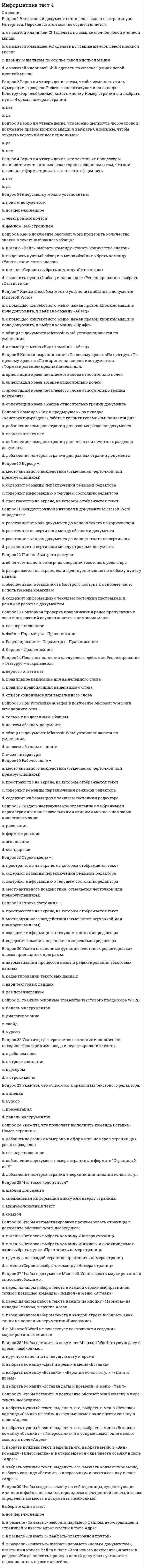      
          Описание
          Баллы 29,00/30,00. Оценка 96,67 из 100,00. 
          Оглавление
          В текстовый документ вставлена ссылка на страницу из Интернета. Переход по этой ссылке осуществляется:Верно ли утверждение о том, чтобы изменить стиль нумерации, в разделе Работа с колонтитулами на вкладке Конструктор необходимо нажать кнопку Номер страницы и выбрать пункт Формат номеров страниц:Верно ли утверждение, что можно щелкнуть любое слово в документе правой кнопкой мыши и выбрать Синонимы, чтобы открыть короткий список синонимов:Верно ли утверждение, что текстовые процессоры отличаются от текстовых редакторов в основном в том, что они позволяют форматировать его, то есть оформлять.Гиперссылку можно установить с:Как в документе Microsoft Word проверить количество знаков в тексте выбранного абзаца?Каким способом можно установить абзацы в документе Microsoft Word?Кнопки выравнивания «По левому краю», «По центру», «По правому краю» и «По ширине» на панели инструментов «Форматирование» предназначены для:Команда «Как в предыдущем» во вкладке «Конструктор»раздела«Работа с колонтитулами»выполняется для:Курсор –:Междустрочный интервал в документе Microsoft Word определяет…Панель быстрого доступа-:Повторная проверка правописания ранее пропущенных слов и выражений осуществляется с помощью меню:После выполнения следующего действия Рецензирование > Тезаурус – открывается:При установке абзацев в документе Microsoft Word они устанавливаются…Рабочее поле –:Создать настраиваемое оглавление с выбранными параметрами и пользовательскими стилями можно с помощью диалогового окна:Строка меню –:Строка состояния –:Укажите основные функции текстовых редакторов как класса прикладных программ:Укажите основные элементы текстового процессора WORD:Укажите, где отражается состояние исполнителя, находящегося в режиме ввода и редактирования текста:Укажите, что относится к средствам текстового редактора:Укажите, что позволяет выполнить команда Вставка - Номер страницы:Что такое колонтитул?Чтобы автоматизировано пронумеровать страницы в документе Microsoft Word, необходимо:Чтобы в документе Microsoft Word создать маркированный список,необходимо…Чтобы вставить в документ Microsoft Word текущую дату и время, необходимо…Чтобы вставить в документе Microsoft Word ссылку в виде текста, необходимо…Чтобы создать ссылку на веб-страницы, существующие или новые файлы на компьютере, адреса электронной почты, а также определенные места в документе, необходимо: 
            
            
            Информатика Тест 4Информатика Тест 5Информатика Тест 5. 2Информатика Тестовые вопросы к разделу 1 НСПКИнформатика Тестовые вопросы к разделу 2 НСПКИнформатика Тестовые вопросы к разделу 3 НСПКИнформатика. Тестовые вопросы к разделу 4. НСПКИнформатика «Синергия» 1-2 семестр (сборник ответов на тест).Информатика Синергия 2021 1 семестр 🔥 БАЗА ТЕСТОВ 🔥информатика синергия ответы на тест 225 вопросов и ответовИнформатика «Синергия» (сборник ответов на тест).Информатика «Синергия» (тест с ответами, 1-2 семестр).Информатика тест 2 НСПК (1 семестр)Информатика тест 3