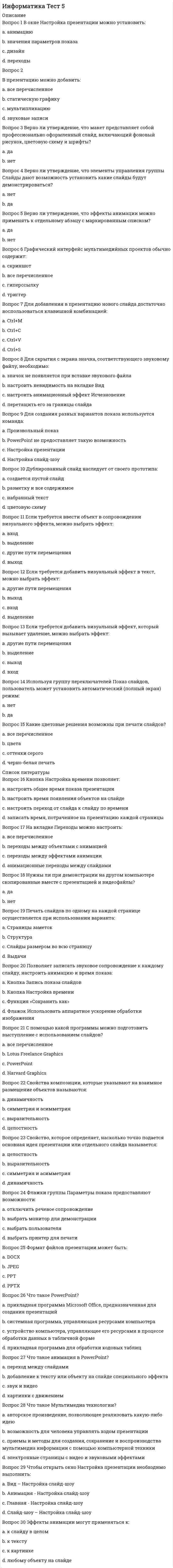     
          Описание
          Баллы 30,00/30,00. Оценка 100,00 из 100,00. 
          Оглавление
          В окне Настройка презентации можно установить:В презентацию можно добавить:Верно ли утверждение, что макет представляет собой профессионально оформленный слайд, включающий фоновый рисунок, цветовую схему и шрифты?Верно ли утверждение, что элементы управления группы Слайды дают возможность установить какие слайды будут демонстрироваться?Верно ли утверждение, что эффекты анимации можно применять к отдельному абзацу с маркированным списком?Графический интерфейс мультимедийных проектов обычно содержит:Для добавления в презентацию нового слайда достаточно воспользоваться клавишной комбинацией:Для скрытия с экрана значка, соответствующего звуковому файлу, необходимо:Для создания разных вариантов показа используется команда:Дублированный слайд наследует от своего прототипа:Если требуется ввести объект в сопровождении визуального эффекта, можно выбрать эффект:Если требуется добавить визуальный эффект в текст, можно выбрать эффект:Если требуется добавить визуальный эффект, который вызывает удаление, можно выбрать эффект:Используя группу переключателей Показ слайдов, пользователь может установить автоматический (полный экран) режим:Какие цветовые решения возможны при печати слайдов?Кнопка Настройка времени позволяет:На вкладке Переходы можно настроить:Нужны ли при демонстрации на другом компьютере скопированные вместе с презентацией и видеофайлы?Печать слайдов по одному на каждой странице осуществляется при использовании варианта:Позволяет записать звуковое сопровождение к каждому слайду, настроить анимацию и время показаС помощью какой программы можно подготовить выступление с использованием слайдов?Свойства композиции, которые указывают на взаимное размещение объектов называются:Свойство, которое определяет, насколько точно подается основная идея презентации или отдельного слайда называется:Флажки группы Параметры показа предоставляют возможности:Формат файлов презентации может быть:Что такое PowerPoint?Что такое анимация в PowerPoint?Что такое Мультимедиа технологии?Чтобы открыть окно Настройка презентации необходимо выполнить:Эффекты анимации могут применяться к: 
            
            
            Информатика Тест 5. 2Информатика Тестовые вопросы к разделу 1 НСПКИнформатика Тестовые вопросы к разделу 2 НСПКИнформатика Тестовые вопросы к разделу 3 НСПКИнформатика. Тестовые вопросы к разделу 4. НСПКИнформатика. Тестовые вопросы к разделу 5. НСПКИнформатика (тест, ответы)информатика синергия ответы на тест 225 вопросов и ответовИнформатика «Синергия» (сборник ответов на тест).Информатика «Синергия» (тест с ответами, 1-2 семестр).Информатика тест 2 НСПК (1 семестр)Информатика тест 3Информатика тест 4Информатика Тест 4