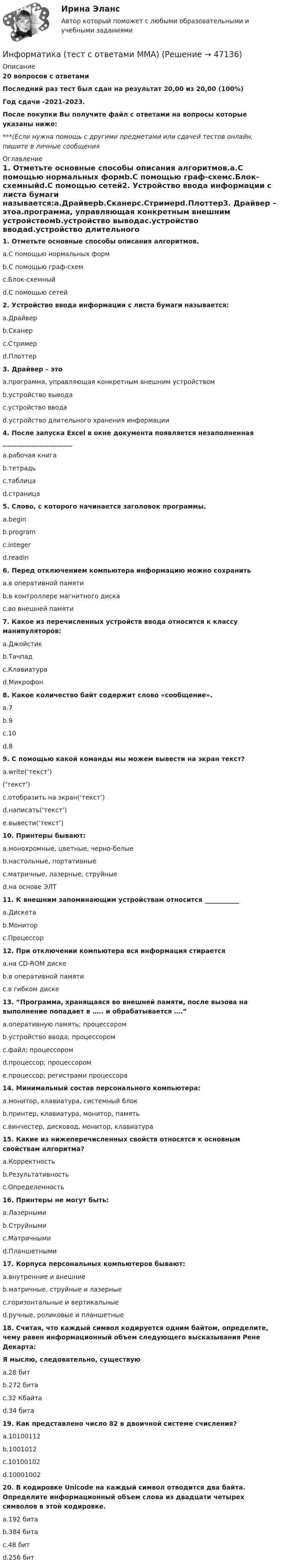     
            Описание
            20 вопросов с ответамиПоследний раз тест был сдан на результат 20,00 из 20,00 (100%)Год сдачи -2021-2023.После покупки Вы получите файл с ответами на вопросы которые указаны ниже:***(Если нужна помощь с другими предметами или сдачей тестов онлайн, пишите в личные сообщения  
            Оглавление
            1. Отметьте основные способы описания алгоритмов.a.С помощью нормальных формb.С помощью граф-схемc.Блок-схемныйd.С помощью сетей2. Устройство ввода информации с листа бумаги называется:a.Драйверb.Сканерc.Стримерd.Плоттер3. Драйвер – этоa.программа, управляющая конкретным внешним устройствомb.устройство выводаc.устройство вводаd.устройство длительного хранения информации 4. После запуска Excel в окне документа появляется незаполненная ______________________a.рабочая книгаb.тетрадьc.таблицаd.страница5. Слово, с которого начинается заголовок программы.a.beginb.programc.integerd.readln6. Перед отключением компьютера информацию можно сохранитьa.в оперативной памятиb.в контроллере магнитного дискаc.во внешней памяти7. Какое из перечисленных устройств ввода относится к классу манипуляторов:a.Джойстикb.Тачпадc.Клавиатураd.Микрофон8. Какое количество байт содержит слово «сообщение».a.7b.9c.10d.89. С помощью какой команды мы можем вывести на экран текст?a.write(‘текст’)(‘текст’)c.отобразить на экран(‘текст’)d.написать(‘текст’)e.вывести(‘текст’)10. Принтеры бывают:a.монохромные, цветные, черно-белыеb.настольные, портативныеc.матричные, лазерные, струйныеd.на основе ЭЛТ 11. К внешним запоминающим устройствам относится ___________a.Дискетаb.Мониторc.Процессор12. При отключении компьютера вся информация стираетсяa.на CD-ROM дискеb.в оперативной памятиc.в гибком диске13. “Программа, хранящаяся во внешней памяти, после вызова на выполнение попадает в ….. и обрабатывается ….”a.оперативную память; процессоромb.устройство ввода; процессоромc.файл; процессоромd.процессор; процессоромe.процессор; регистрами процессора14. Минимальный состав персонального компьютера:a.монитор, клавиатура, системный блокb.принтер, клавиатура, монитор, памятьc.винчестер, дисковод, монитор, клавиатура15. Какие из нижеперечисленных свойств относятся к основным свойствам алгоритма?a.Корректностьb.Результативностьc.Определенность16. Принтеры не могут быть:a.Лазернымиb.Струйнымиc.Матричнымиd.Планшетными17. Корпуса персональных компьютеров бывают:a.внутренние и внешниеb.матричные, струйные и лазерныеc.горизонтальные и вертикальныеd.ручные, роликовые и планшетные18. Считая, что каждый символ кодируется одним байтом, определите, чему равен информационный объем следующего высказывания Рене Декарта:Я мыслю, следовательно, существуюa.28 битb.272 битаc.32 Кбайтаd.34 бита19. Как представлено число 82 в двоичной системе счисления?a.10100112b.1001012c.10100102d.1000100220. В кодировке Unicode на каждый символ отводится два байта. Определите информационный объем слова из двадцати четырех символов в этой кодировке.a.192 битаb.384 битаc.48 битd.256 бит 
            
            
            Информатика (тест с ответами) 82,50%Информатика (тест с ответами ММА)Информатика (тест с ответами Синергия/МОИ/ МТИ /МОСАП)Информатика//ТЕСТ//ТУСУРИнформатика ТЕСТЫ - Контрольная работа по информатике за 1 полугодие 10 классинформатика тулгу 8 вариантИНФОРМАТИКА//ТУСУР//КОНТРОЛЬНАЯ РАБОТА №1//ОТВЕТ НА СКРИНЕИнформатика Тест 2 НСПК после 9 класса (смотрите вопросы в описании к файлу ниже! После 9 класса и после 11 класса тесты отличаются!)Информатика Тест 3 НСПК после 9 класса (смотрите вопросы в описании к файлу ниже! После 9 класса и после 11 класса тесты отличаются!)Информатика Тест 4 НСПК после 9 класса (смотрите вопросы в описании к файлу ниже! После 9 класса и после 11 класса тесты отличаются!)«Информатика». Тест для сдачи в МФПУ «Синергия». Информатика (тест с ответами) 100%Информатика (тест с ответами) 20 вопросов 81,25%Информатика (тест с ответами) 20 вопросов 90%
