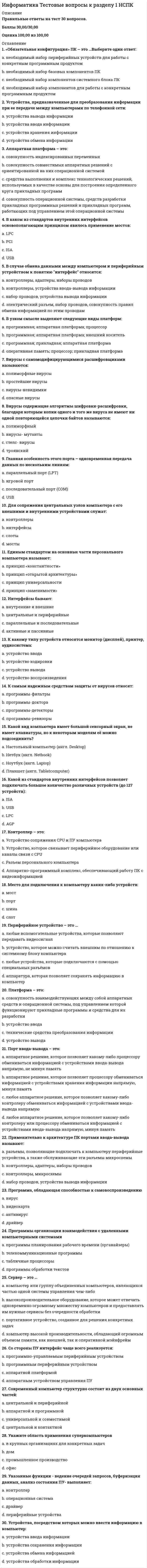     
          Описание
          Правильные ответы на тест 30 вопросов.Баллы 30,00/30,00Оценка 100,00 из 100,00 
          Оглавление
          1. Совокупность информационной базы предметной области и средств и методов ее обработки представляет собой: a.           организационное обеспечениеb.           техническое обеспечениеc.           программное обеспечениеd.           информационное обеспечение 2. Алгоритмические языки, системы программирования, языки спецификаций, технология программирования - это: a.           инструментальное ПО b.           компактное ПОc.           профессиональное ПОd.           системное ПО3. Архитектура с одиночным потоком команд и одиночным потоком данных a.           MIMDb.           MISDc.           SISD d.           SIMD4. Базовая информационная технология должна задавать: a.           варианты вопросовb.           актуализацию проблемc.           модели, методы и средства решения задач d.           постановку задач5. Большой класс архитектур, основная структура которых состоит из одного контроллера, управляющего комплексом одинаковых процессоров a.           MISDb.           MIMDc.           SIMD d.           SISD6. В этой архитектуре центральный процессор работает с парами атрибут-значение. a.           MIMDb.           MISDc.           SIMDd.           SISD 7. Взаимодействие информационной технологии с объектами управления, взаимодействующими предприятиями и системами, наукой, промышленностью программных и технических средств автоматизации является:a.           взаимодействием с внутренней средойb.           взаимодействием с внешней средой c.           глобализацией информацииd.           страховыми процессами8. К основному свойству информационной технологии относится:a.           коррупционностьb.           наличие компонентов и структуры c.           застрахованностьd.           лицензированность9. К основному свойству информационной технологии относится:a.           дублированиеb.           целостность c.           отрицаниеd.           раздробленность10. К системным и инструментальным средствам относятся:a.           аппаратные средства b.           инструментыc.           системные администраторыd.           документация11. Комплекс методов и правил организации работы с информационной системой, а также описание должностных инструкций пользователей информационной системы называется:a.           техническое обеспечениеb.           организационное обеспечение c.           информационное обеспечениеd.           программное обеспечение12. Комплекс технических средств, обеспечивающих функционирование информационной системы- это:a.           программное обеспечениеb.           техническое обеспечение c.           организационное обеспечениеd.           информационное обеспечение13. Модели предметной области - это:a.           совокупность описаний, обеспечивающих взаимопонимание между пользователями: специалистами предприятия и разработчиками b.           работоспособность всех системc.           наличие моделированных процессовd.           взаимосвязанность внутренних и внешних интерфейсов14. На основе этой модели реализуется синтез системы обмена данными с выбором оптимальной технологии и структуры сети, наилучшего метода коммуникации, протоколов и процедур доступа, адресации и маршрутизации:a.           модель обмена b.           модель возмещенияc.           модель накопленияd.           модель возврата15. На этом уровне определяется возможность реализации информационной технологии на типовых программно-аппаратных средствах: a.           логический уровеньb.           концептуальный уровеньc.           физический уровень d.           физиологический уровень16. Обеспечивают работу в режиме поиска по всему массиву за счет соединения каждого процессора непосредственно с его памятью a.           ассоциативные процессоры b.           конвейерные процессорыc.           матричные процессорыd.           процессорные ансамбли17. Определяет организацию вычислительного процессора, который включает в себя решение разнообразных задач, возникающих у пользователя: a.           модель обработки данных b.           модель возмещенияc.           модель обменаd.           модель накопления данных18. Определяет схему информационной базы, организацию информационных массивов и их размещение: a.           модель накопления данных b.           модель возмещенияc.           модель обменаd.           модель возврата19. Подавляющее большинство информационных систем работает в режиме: a.           диалога с пользователем b.           ожиданияc.           мажоритарной выборкиd.           активации20. Представленное в проектной форме концентрированное выражение научных знаний, сведений и практического опыта, позволяющее рациональным образом организовать тот или иной достаточно часто повторяющийся информационный процесс, называется:a.           совершенная технологияb.           педагогическая технологияc.           конструктивная технологияd.           информационная технология 21. При выполнении заданных вычислений, инициированных контроллером, они работают параллельноa.           матричные процессоры b.           ассоциативные процессорыc.           конвейерные процессорыd.           процессорные ансамбли22. Прикладная программная подсистема, ориентированная на сбор, хранение, поиск и обработку текстовой и/или фактографической информации, называется:a.           интерфейсовая системаb.           информационная система c.           компоновочная системаd.           коммуникативная система23. Совокупности символов, сигналов, организованные по определенным логическим правилам, отражающие свойства объектов реального мира и передаваемые во времени и пространстве называются:a.           сообщенияb.           данныеc.           сведения d.           знания24. Совокупность аппаратных средств автоматизации, системного и инструментального программного обеспечения, на основе которых реализуются подсистемы хранения и переработки информации - это:a.           опорная технология b.           зависимая технологияc.           совокупная технологияd.           текущая технология25. Совокупность данных, представленных в определенной форме для компьютерной обработки – это:a.           информационный процессb.           информационная системаc.           техническое обеспечениеd.           информационное обеспечение 26. Совокупность программ и документации на них, реализующих основные функции информационной системы – это:a.           организационное обеспечениеb.           программное обеспечение c.           техническое обеспечениеd.           информационное обеспечение27. Совокупность процессоров, объединенных определенным образом для решения заданного класса задач, ориентированных на числовую и нечисловую обработкуa.           ассоциативные процессорыb.           процессорные ансамбли c.           матричные процессорыd.           конвейерные процессоры28. Сообщения об объектах проводятся путем идентификации:a.           примеров объектовb.           признаков объектовc.           свойств объектов d.           качеств объектов29. Структура информационной технологии – это:a.           результат процесса познания действительностиb.           конкретное содержание процессов циркуляции и переработки информацииc.           внутренняя организация, представляющая собой взаимосвязи образующих ее компонентов, объединенных в две большие группы: опорную технологию и базу знаний d.           внешняя организация, представляющая собой взаимосвязи образующих ее компонентов30. Физический уровень включает в себя:a.           подсистемы накопления, обмена, обработки, управления данными, а также систему формализации знаний, с которой взаимодействуют проектировщик и пользователь b.           построение модели решаемой задачи и ее реализация на основе организации взаимодействия информационных процессовc.           идеологию автоматизированного решения задачd.           систему страхования информации 
            
            
            Информатика Тестовые вопросы к разделу 2 НСПКИнформатика Тестовые вопросы к разделу 3 НСПКИнформатика. Тестовые вопросы к разделу 4. НСПКИнформатика. Тестовые вопросы к разделу 5. НСПКИнформатика (тест, ответы)Информатика (тест с ответами Синергия)Информатика (тест с ответами Синергия 2 семестр) оценка 4 (хорошо)Информатика «Синергия» (тест с ответами, 1-2 семестр).Информатика тест 2 НСПК (1 семестр)Информатика тест 3Информатика тест 4Информатика Тест 4Информатика Тест 5Информатика Тест 5. 2