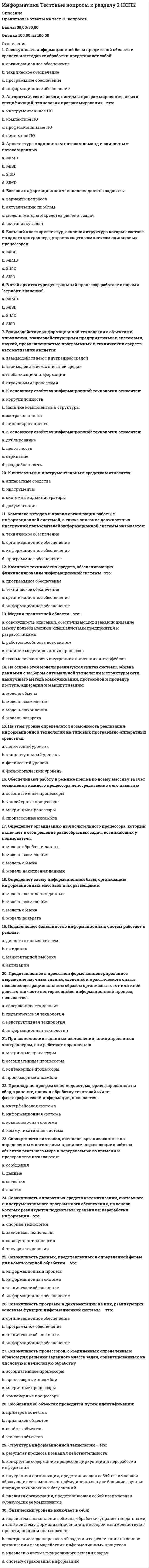     
          Описание
          Правильные ответы на тест 30 вопросов.Баллы 30,00/30,00Оценка 100,00 из 100,00 
          Оглавление
          1. USENET – это:a.           множество серверов новостей при различных организациях b.           локальная сеть, используемая для обмена сообщениями между серверами новостейc.           компьютерная сеть, используемая для общения и публикации файловd.           сетевой протокол, используемый для обмена сообщениями в телеконференциях2. Архитектура компьютера включает в себя:a.           аппаратный состав ПКb.           машуртизацию офисных приложенийc.           аппаратный состав ПК и программно – математическое обеспечение d.           программно – математическое обеспечение3. Большинство поисковых инструментов предлагают:a.           универсальный способ поискаb.           два способа поиска c.           унифицированную систему поискаd.           единственный способ поиска4. В состав WWW входят:a.           web-страницыb.           каталоги и виртуальные музеиc.           все перечисленное d.           электронные библиотеки5. Верно ли утверждение «В основе любой сети лежит аппаратный слой стандартизированных компьютерных платформ»:a.           да b.           нет6. Верно ли утверждение «Доменные адреса присваиваются в Центре сетевой информации Интернет (Inter NIC) и читаются справа налево»:a.           нетb.           да 7. Верно ли утверждение «К сетевым приложениям относятся такие приложения как сетевые базы данных, почтовые приложения, системы автоматизации коллективной работы и т.д.»a.           нетb.           да 8. Весь комплекс программно-аппаратных средств сети может быть описан многослойной моделью, состоящей из слоев: a.           операционные системы и сетевые приложенияb.           коммуникационное оборудованиеc.           все перечисленное d.           компьютеры или компьютерные платформы9. Высота нижнего края спинки над сиденьем для занятий с ПЭВМ детей дошкольного возраста должна быть не менее: a.           130 ммb.           90 ммc.           120 мм d.           145 мм10. Для поиска информации предназначены специализированные поисковые сервера: Выберите один ответ:a.           тематические Интернет-каталогиb.           роботы индексов и поисковые системыc.           все перечисленное d.           системы мета-поиска и службы поиска людей11. Для фактографических информационно-поисковых систем характерно: a.           все хранимые документы индексируются специальным образом, т.е. каждому документу присваивается индивидуальный код, составляющий поисковый образb.           поиск не ведетсяc.           поиск идет не по самим документам, а по их поисковым образамd.           в системах хранятся не документы, а факты, относящиеся к какой-либо предметной области 12. Запрос – это: a.           любое письменное обращениеb.           информационная база, содержащая результат анализа веб-страниц, составленная по определенным правиламc.           ключевое слово или фраза, которую вводит пользователь в строку поиска d.           формализованное сообщение, содержащее условие13. Интернет — это: a.           объединенные между собой компьютерные сетиb.           всемирная компьютерная сеть, объединяющая многие локальные и корпоративные сети c.           система объединённых компьютерных сетей для хранения и передачи информацииd.           все перечисленное14. Интернет технологии позволяют создавать в сети: a.           видеоконференции, вебсеминары, телеконференцииb.           веб-сервера, сайты, порталы и блогиc.           электронную почту, форумы, чаты и ICQ подобноеd.           все перечисленное 15. Каталог – это:a.           поисковая система с классифицированным по темам списком аннотаций со ссылками на web-ресурсы b.           веб-сайт, предоставляющий возможность поиска информации в Интернетеc.           комплекс программ, предназначенный для поиска информацииd.           информационная база, содержащая результат анализа веб-страниц, составленная по определенным правилам16. Коммуникационное оборудование сетей можно представить следующим оборудованием:a.           промежуточное коммуникационное оборудование (трансиверы, повторители, концентраторы, коммутаторы, мосты, маршрутизаторы и шлюзы)b.           сетевые кабелиc.           сетевые адаптеры (карты)d.           все перечисленное 17. Конструкция рабочего стула должна обеспечивать ширину и глубину поверхности сиденья не менее:a.           50 ммb.           350 ммc.           400 мм d.           300 мм18. Локальная сеть — это:a.           объединение нескольких компьютеров, расположенных на небольшом расстоянии друг от друга (обычно в пределах одного здания) для совместного решения информационных, вычислительных, учебных и других задач b.           телефонные линии организацииc.           компьютерная сеть, компьютеры в которой чаще всего расположены недалеко друг от другаd.           компьютерная сеть, покрывающая обычно относительно небольшую территорию или небольшую группу зданий19. Назначение локальных сетей:a.           оперативный обмен даннымиb.           информационная система предприятия (учреждения)c.           совместное использование общих аппаратных средств (накопителей принтеров, модемов)d.           все перечисленное 20. Поисковая машина – это:a.           все перечисленноеb.           комплекс программ, предназначенный для поиска информацииc.           поисковая система с формируемой роботом базой данных, содержащей информацию об информационных ресурсах d.           веб-сайт, предоставляющий возможность поиска информации в Интернете21. Поисковые инструменты – это:a.           документ, содержащий искомую информациюb.           компьютерная система, предназначенная для поиска информацииc.           особое программное обеспечение, основная цель которого – обеспечить наиболее оптимальный и качественный поиск информации для пользователей Интернета d.           различные механизмы поиска, хранения и предоставления пользователю информации22. Поисковые инструменты размещаются на специальных веб-серверах, каждый из которых направлен на: a.           анализ веб-страниц и занесение результатов анализа на тот или иной уровень базы данных поискового сервераb.           обеспечение удобного интерфейса для поиска информации и просмотра результата поиска пользователемc.           все перечисленное d.           поиск информации по запросу пользователя23. Протокол NNTP – это: a.           компьютерная сеть, используемая для общения и публикации файловb.           множество серверов новостей при различных организацияхc.           локальная сеть, используемая для обмена сообщениями между серверами новостейd.           сетевой протокол, используемый для обмена сообщениями в телеконференциях 24. Релевантность – это: a.           соответствие результатов поиска сформулированному запросу b.           все перечисленноеc.           мера соответствия получаемого результата желаемому результатуd.           обозначение субъективной степени соответствия чего-либо в моменте времени25. Сервер (server) – это: a.           мощный компьютер или мэйнфрейм, предоставляющий рабочим станциям доступ к системным ресурсам и распределяющий эти ресурсыb.           многопользовательский компьютер, выделенный для обработки запросов от всех рабочих станций. c.           все перечисленноеd.           компьютер, имеющий сетевую операционную систему, под управлением, которой происходит совместная работа всей сети26. Тезаурус – это: a.           все перечисленноеb.           полный систематизированный набор терминов, слов, данных, семантических понятий в какой-либо области знаний с указанием на их практическое применение c.           словарь, предназначенный для поиска слов какого-либо языка по их смыслуd.           совокупность смысловыражающих единиц языка с описанием семантических отношений между ними27. Телеконференция (группа новостей, Usenet) – это: a.           служба Интернета, предназначенная для обмена сообщениями по определенной тематике между пользователем сети Интернет b.           способ организации интерактивного группового мероприятия с помощью доступного средства связиc.           электронная газета, состоящая целиком из объявлений ее подписчиковd.           совещание, участники которого территориально удалены друг от друга28. Укажите типы серверов: a.           все перечисленное b.           прокси-серверc.           серверы приложений и почтовые серверыd.           файл-серверы и принт-серверы29. Физические элементы Интернет технологии включают в себя: a.           сетевые службы, локальные и домашние сети, маршрутизаторыb.           сетевые технологии. Сервера. Дата центрыc.           все перечисленное d.           программное обеспечение Интернет, топология Интернет30.  Ширина сиденья стула для занятий с ПЭВМ детей дошкольного возраста должна быть не менее: a.           270 ммb.           260 ммc.           250 мм d.           240 мм 
            
            
            Информатика Тестовые вопросы к разделу 3 НСПКИнформатика. Тестовые вопросы к разделу 4. НСПКИнформатика. Тестовые вопросы к разделу 5. НСПКИнформатика (тест, ответы)Информатика (тест с ответами Синергия)Информатика (тест с ответами Синергия 2 семестр) оценка 4 (хорошо)Информатика – это понятие, которое позволяет оценить … науки «информатика»Информатика тест 2 НСПК (1 семестр)Информатика тест 3Информатика тест 4Информатика Тест 4Информатика Тест 5Информатика Тест 5. 2Информатика Тестовые вопросы к разделу 1 НСПК