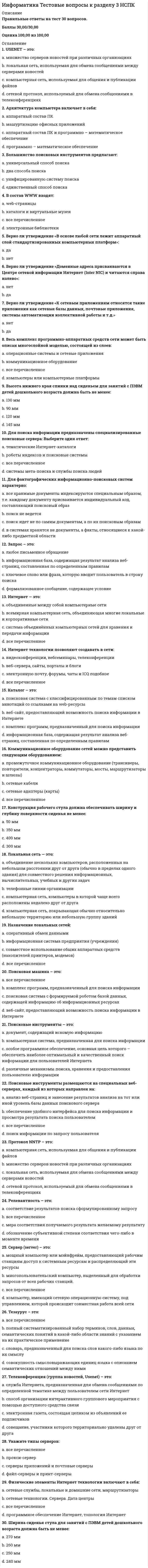     
          Описание
          Правильные ответы на тест 30 вопросов.Баллы 30,00/30,00Оценка 100,00 из 100,00 
          Оглавление
          1. В текстовый документ вставлена ссылка на страницу из Интернета. Переход по этой ссылке осуществляется:a.      с нажатой клавишей Shift сделать по ссылке щелчок левой кнопкой мышиb.     с нажатой клавишей Alt сделать по ссылке щелчок левой кнопкой мышиc.      двойным щелчком по ссылке левой кнопкой мышиd.     с нажатой клавишей Ctrl сделать по ссылке щелчок левойкнопкой мыши 2. Верно ли утверждение о том, чтобы изменить стиль нумерации, в разделе Работа с колонтитулами на вкладке Конструктор необходимо нажать кнопку Номер страницы и выбрать пункт Формат номеров страниц:a.      даb.     нет 3. Верно ли утверждение, что можно щелкнуть любое слово в документе правой кнопкой мыши и выбрать Синонимы, чтобы открыть короткий список синонимов:a.      да b.     нет4. Верно ли утверждение, что текстовые процессоры отличаются от текстовых редакторов в основном в том, что они позволяют форматировать его, то есть оформлять.a.      да b.     нет5. Гиперссылку можно установить с:a.      электронной почтойb.     новым документомc.      все перечисленное d.     файлом, веб-страницей6. Как в документе Microsoft Word проверить количество знаков в тексте выбранного абзаца?a.      в меню «Сервис» выбрать команду «Статистика»b.     выделить нужный абзац и на вкладке «Рецензирование» выбрать «Статистика» c.      в меню «Файл» выбрать команду «Узнать количество знаков»d.     выделить нужный абзац и в меню «Файл» выбрать команду «Узнать количество знаков»7. Каким способом можно установить абзацы в документе Microsoft Word?a.      c помощью контекстного меню, нажав правой кнопкой мыши в поле документа, и выбрав команду «Шрифт»b.     c помощью контекстного меню, нажав правой кнопкой мыши в поле документа, и выбрав команду «Абзац» c.      абзацы в документе Microsoft Word устанавливаются по умолчаниюd.     c помощью меню «Вид» команды «Абзац»8. Кнопки выравнивания «По левому краю», «По центру», «По правому краю» и «По ширине» на панели инструментов «Форматирование» предназначены для:a.      ориентации краев печатаемого слова относительно границ документаb.     ориентации краев абзацев относительно границ документа c.      ориентации краев печатаемого слова относительно полейd.     ориентации краев абзацев относительно полей9. Команда «Как в предыдущем» во вкладке «Конструктор»раздела«Работа с колонтитулами»выполняется для: a.      верного ответа нет b.     добавление номеров страниц для разных страниц документаc.      добавление номеров страниц для четных и нечетных разделов документаd.     добавление номеров страниц для разных разделов документа10. Курсор –: a.      содержит команды переключения режимов редактораb.     пространство на экране, на котором отображается текстc.      место активного воздействия (отмечается черточкой или прямоугольником) d.     содержит информацию о текущем состоянии редактора11. Междустрочный интервал в документе Microsoft Word определяет…a.      расстояние по вертикали между абзацами документаb.     расстояние по вертикали между строками документа c.      расстояние от края документа до начала текста по вертикалиd.     расстояние от края документа до начала текста по горизонтали12. Панель быстрого доступа-: a.      обеспечивает возможность быстрого доступа к наиболее часто используемым командам b.     облегчает выполнение ряда операций текстового редактораc.      раскрывается на экране, если щелкнуть мышью по любому пункту панелиd.     содержит информацию о текущем состоянии программы и режимах работы с документом13. Повторная проверка правописания ранее пропущенных слов и выражений осуществляется с помощью меню: a.      Файл – Параметры - Правописание b.     Сервис - Правописаниеc.      Рецензирование– Параметры - Правописаниеd.     все перечисленное14. После выполнения следующего действия Рецензирование > Тезаурус – открывается: a.      список синонимов для выделенного слова b.     верного ответа нетc.      правило правописания выделенного словаd.     правильное написание для выделенного слова15. При установке абзацев в документе Microsoft Word они устанавливаются…a.      ко всем абзацам документаb.     абзацы в документе Microsoft Word устанавливаются по умолчаниюc.      только к выделенным абзацам d.     ко всем абзацам на листе16. Рабочее поле –: a.      содержит информацию о текущем состоянии редактораb.     пространство на экране, на котором отображается текст c.      содержит команды переключения режимов редактораd.     место активного воздействия (отмечается черточкой или прямоугольником)17. Создать настраиваемое оглавление с выбранными параметрами и пользовательскими стилями можно с помощью диалогового окна: a.      форматированиеb.     стандартнаяc.      оглавление d.     рисования18. Строка меню –: a.      содержит команды переключения режимов редактора b.     пространство на экране, на котором отображается текстc.      место активного воздействия (отмечается черточкой или прямоугольником)d.     содержит информацию о текущем состоянии редактора19. Строка состояния –: a.      содержит команды переключения режимов редактораb.     место активного воздействия (отмечается черточкой или прямоугольником)c.      пространство на экране, на котором отображается текстd.     содержит информацию о текущем состоянии редактора 20. Укажите основные функции текстовых редакторов как класса прикладных программ: a.      ввод текстовых данных b.     автоматизации процессов ввода и редактирования текстовых данныхc.      все перечисленноеd.     редактировании текстовых данных 21. Укажите основные элементы текстового процессора WORD: a.      курсорb.     панель инструментов c.      диалоговое окно d.     слайд22. Укажите, где отражается состояние исполнителя, находящегося в режиме ввода и редактирования текста: a.      в строке менюb.     курсоромc.      в рабочем полеd.     в строке состояния 23. Укажите, что относится к средствам текстового редактора: a.      курсор b.     линейкаc.      презентацияd.     панель инструментов24. Укажите, что позволяет выполнить команда Вставка - Номер страницы: a.      добавление разных номеров или форматов номеров страниц для разных разделовb.     добавление в документ номера страницы в формате Страница X из Yc.      добавление номеров страниц в верхний или нижний колонтитулd.     все перечисленное 25. Что такое колонтитул?a.      символb.     шаблон документаc.      специальная информация внизу или вверху страницы d.     многоколоночный текст26. Чтобы автоматизировано пронумеровать страницы в документе Microsoft Word, необходимо: a.      в меню «Сервис» выбрать команду «Номера страниц»b.     в меню «Вставка» выбрать команду «Символ» и в появившемся окне выбрать пункт «Проставить номер страниц»c.      в меню «Вставка» выбрать команду «Номера страниц» d.     вручную на каждой странице проставить номера страниц27. Чтобы в документе Microsoft Word создать маркированный список,необходимо…a.      перед началом набора текста нажать на кнопку «Маркеры» на вкладке Главная, в группе Абзац b.     в Microsoft Word не существует возможности создания маркированных списковc.      перед началом набором текста в каждой строке выбирать знак точки на панели инструментов «Рисование»d.     перед началом набора текста в каждой строке выбирать знак точки с помощью команды «Символ» в меню «Вставка»28. Чтобы вставить в документ Microsoft Word текущую дату и время, необходимо…a.      выбрать команду «Вставка даты и времени» в меню «Файл»b.     выбрать команду «Вставка» - «Верхний колонтитул» - «Дата и время» c.      вручную напечатать текущую дату и времяd.     выбрать команду «Дата и время» в меню «Вставка» 29. Чтобы вставить в документе Microsoft Word ссылку в виде текста, необходимо…a.      набрать нужный текст, выделить его, выбрать в меню «Вставка» команду «Ссылка на сайт» и в открывшемся окне ввести ссылку в поле «Адрес»b.     набрать нужный текст, выделить его, выбрать в меню «Вставка» команду «Ссылки» - «Гиперссылка» и в открывшемся окне ввести ссылку в поле «Адрес» c.      набрать нужный текст, выделить его, вызвать контекстное меню, выбрать команду «Вставить гиперссылку» и ввести ссылку в поле «Адрес» d.     набрать нужный текст, выделить его, выбрать меню в «Вид» команду «Гиперссылка» и в открывшемся окне ввести ссылку в поле «Адрес»30. Чтобы создать ссылку на веб-страницы, существующие или новые файлы на компьютере, адреса электронной почты, а также определенные места в документе, необходимо:a.      в разделе «Связать с» выбрать параметр файлом, веб-страницей и страницей и ввести адрес ссылки в поле Адресb.     в разделе «Связать с» выбрать параметр «новым документом», ввести имя нового файла в поле «Имя нового документа», а затем в разделе «Когда вносить правку в новый документ» установить переключатель позже или сейчасc.      все перечисленное d.     в разделе «Связать с» выбрать «электронной почтой» 
            
            
            Информатика. Тестовые вопросы к разделу 4. НСПКИнформатика. Тестовые вопросы к разделу 5. НСПКИнформатика (тест, ответы)Информатика (тест с ответами Синергия)Информатика (тест с ответами Синергия 2 семестр) оценка 4 (хорошо)Информатика – это понятие, которое позволяет оценить … науки «информатика»Информационная безопасностьИнформатика тест 3Информатика тест 4Информатика Тест 4Информатика Тест 5Информатика Тест 5. 2Информатика Тестовые вопросы к разделу 1 НСПКИнформатика Тестовые вопросы к разделу 2 НСПК