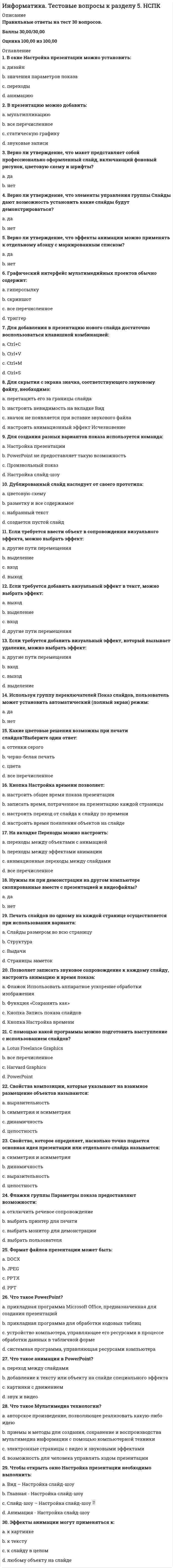      
          Описание
          Ответы на вопросы теста. 
          Оглавление
          1. Формат … обеспечивает очень высокую степень сжатия информации с сохранением высокого качества изображения, несмотря на потерю информации при сжатии (степень сжатия и качество изображения выбираются на сохранении) Тип ответа: Одиночный выбор PNG GIF BMP JPEG2. Концепцию организации памяти MEMEX предложил в 1945 году … Тип ответа: Одиночный выбор Найджел ЧемпенБрент Мак-Грегор Билл Гейтс Ваннивер Буш3. … - это объединение в рамках единого продукта элементов мультимедиа технологий с использованием идеологии гипертекстовых технологий для предания продукту свойства интерактивности Тип ответа: Одиночный выбор Технология MIDIГипермедиа MultimediaСтруктурная разметка4. 12 пунктов составляют … Тип ответа: Одиночный выбор дюйм пиксель пику фут5. Шрифт … является примером моноширинного шрифта Тип ответа: Одиночный выбор CourierNewArial Times New Roman MonotypeCorsiva6. … графика – это графика, в которой изображение моделируется при помощи массива значений пикселей Тип ответа: Одиночный выбор Спрайтовая КелеваяВекторная Растровая7. … - это процесс уменьшения межбуквенного интервала в отрицательную область Тип ответа: Одиночный выбор Лигатура Шрифт ГлифКернинг8. … - это множество сгруппированных элементов растровой или векторной графики, а также эффектов (преобразований), которые располагаются последовательно друг над другом, имеют прозрачности и создают итоговое графическое изображение при наложении их друг на друга Тип ответа: Одиночный выбор Слой … Модель цвета Алгоритм LZWКанал изображения9. Формат … - это графический формат, в котором изображение может содержать 16777216 цветов Тип ответа: Одиночный выбор GIFBMPPNGJPG10. … - это последовательности кадров реального движения в реальном мире Тип ответа: Одиночный выбор Анимация Видеоизображения Мультимедиа Потоковое видео11. Объектами, которыми манипулирует QuickTime, являются … Тип ответа: Одиночный выбор тексты фильмы векторные изображениярастровые изображения12. Формат … можно расшифровать как “формат обмена графической информацией” Тип ответа: Одиночный выбор EPDJPEGPDFGIF13. Графический формат, в котором изображение может содержать только 256 цветов, — это … Тип ответа: Одиночный выбор EPDJPEGPDFGIF14. … цвет в уравнении Y=R+G=W-B является дополнительным цветом для синего (В)Тип ответа: Одиночный выбор Белый (W) Зелёный(G) Красный (R) Жёлтый (Y)15. … - это язык моделирования виртуальной реальностиТип ответа: Одиночный выборVBAPerlXMLVRML16. … цвет в уравнении M=R+B=W-G является дополнительным цветом для зелёного (G) Тип ответа: Одиночный выборСиний (B)Пурпурный (M)Белый (W)Жёлтый (Y) 17. Графический формат … позволяет задать режим вывода изображения на экран, при котором изображение появляется полностью после передачи лишь части информации, в отличии от обычного вывода с построчной развёрткой сверху внизТип ответа: Одиночный выборPNGGIFBMPJPEG18. Шрифт … являетсяпримеромшрифтабеззасечекТип ответа: Одиночный выборBodoniMTCourier NewTimes New Roman Arial19. … шрифты - это шрифты, все символы которых имеют ширину отображаемой буквы Тип ответа: Одиночный выборПрямыеКаллиграфическиеПропорциональныеМоноширинные20. Неверно, что формат … относится к базовым форматам звуковых файловТип ответа: Одиночный выборaiffauwavswf21. … - это однократная запись всех статичных уровней и всех объектов на других уровнях плюс описание принципа преобразования движущихся элементов при переходе между кадрамиТип ответа: Одиночный выборСпрайтовая анимацияКелевая анимацияГлянцевая анимацияАнимация ключевых кадров22. … - это верная запись тега HTML-документаТипответа: ОдиночныйвыборH1h1{font-size=+7}h1 {font-size=red}<h1>23. Письмо от руки имитирует шрифт типа …Тип ответа: Одиночный выборcursiveseriffantasysans24. … - это команды вёрстки, с помощью которых размечаются HTML-страницыТип ответа: Одиночный выборТегиАбзацыКолонтитулыФорматы25. … - это индексированная таблица кодов цветаТип ответа: Одиночный выборТаблица символовДинамическая модель объектаТаблица видеосоответствийКаскадная таблица стилей26. Система Flash позволяет создавать в своих фильмах гиперссылки, используя в качестве гиперссылок только …Тип ответа: Одиночный выбортекстграфические изображения в формате jpgВидеороликиграфические изображения в формате gif27. Выделить курсивом текст HTM-документа позволит такое значение свойства font-style, как …Типответа: ОдиночныйвыборnormalobliqueitalicSerif 28. Правила форматирования в зависимости от содержания текстового элемента описывает …Тип ответа: Одиночный выборструктурная разметка текстатеговая разметка текстадинамическая разметка текстаWYSIWYG –разметка29. Семейство шрифтов, объединённых на основе единых признаков начертания глифов, — это …Тип ответа: Одиночный выборunicodeгарнитуралигатуракернинг30. … - это фундаментальная единица письменного языка в цифровой форме и превращение цифрового представления в визуальноеТип ответа: Одиночный выборСимволКернингШрифтГлиф 
            
            
            Информатика (тест, ответы)Информатика (тест с ответами Синергия)Информатика (тест с ответами Синергия 2 семестр) оценка 4 (хорошо)Информатика – это понятие, которое позволяет оценить … науки «информатика»Информационная безопасностьИнформационная безопасность и защита информацииИнформационная безопасность и защита информации. 2Информатика Тест 4Информатика Тест 5Информатика Тест 5. 2Информатика Тестовые вопросы к разделу 1 НСПКИнформатика Тестовые вопросы к разделу 2 НСПКИнформатика Тестовые вопросы к разделу 3 НСПКИнформатика. Тестовые вопросы к разделу 4. НСПК