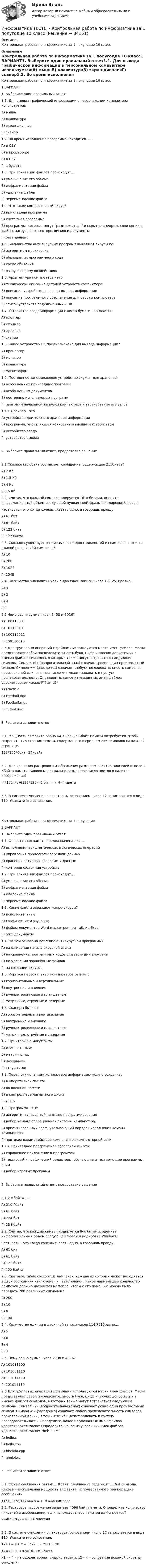      
            Описание
            Контрольная работа по информатике за 1 полугодие 10 класс 
            Оглавление
            Контрольная работа по информатике за 1 полугодие 10 класс1 ВАРИАНТ1. Выберите один правильный ответ1.1. Для вывода графической информации в персональном компьютере используется:А)	мышьБ)	клавиатураВ)	экран дисплеяГ)	сканер1.2. Во время исполнения программа находится …..А)	в ОЗУБ)	в процессореВ)	в ПЗУГ)	в буфете1.3. При архивации файлов происходит….А)	уменьшение его объемаБ)	дефрагментация файлаВ)	удаление файлаГ)	переименование файла1.4. Что такое компьютерный вирус?А)	прикладная программаБ)	системная программаВ)	программы, которые могут размножаться и скрытно внедрять свои копии в файлы, загрузочные секторы дисков и документыГ)	база данных1.5. Большинство антивирусных программ выявляют вирусы поА)	алгоритмам маскировкиБ)	образцам их программного кодаВ)	среде обитанияГ)	разрушающему воздействию1.6. Архитектура компьютера - этоА)	техническое описание деталей устройств компьютераБ)	описание устройств для ввода-вывода информацииВ)	описание программного обеспечения для работы компьютераГ)	список устройств подключенных к ПК1.7. Устройство ввода информации с листа бумаги называется:А)	плоттерБ)	стримерВ)	драйверГ)	сканер1.8. Какое устройство ПК предназначено для вывода информации?А)	процессорБ)	мониторВ)	клавиатураГ)	магнитофон1.9. Постоянное запоминающее устройство служит для хранения:А)	особо ценных прикладных программБ)	особо ценных документовВ)	постоянно используемых программГ)	программ начальной загрузки компьютера и тестирования его узлов1.10. Драйвер - этоА)	устройство длительного хранения информацииБ)	программа, управляющая конкретным внешним устройствомВ)	устройство вводаГ)	устройство вывода2. Выберите правильный ответ, предоставив решение2.1.Сколько килобайт составляет сообщение, содержащее 215битов? А)	2 Кб		Б)	1,5 КбВ)	4 КбГ)	15 Кб 2.2. Считая, что каждый символ кодируется 16-ю битами, оцените информационный объем следующей пушкинской фразы в кодировке Unicode:Честность – это когда хочешь сказать одно, а говоришь правду.А)	61 битБ)	61 байтВ)	122 битаГ)	122 байта2.3. Сколько существует различных последовательностей из символов «+» и «-», длиной равной в 10 символов?А)	10Б)	200В)	1024Г)	20482.4. Количество значащих нулей в двоичной записи числа 107,2510равно…А)	3Б)	2В)	4Г)	12.5 Чему равна сумма чисел 3458 и 4D16?А)	100110001Б)	10110010В)	100110011Г)	1001100102.6.Для групповых операций с файлами используются маски имен файлов. Маска представляет собой последовательность букв, цифр и прочих допустимых в именах файлов символов, в которых также могут встречаться следующие символы: Символ «?» (вопросительный знак) означает ровно один произвольный символ. Символ «*» (звездочка) означает любую последовательность символов произвольной длины, в том числе «*» может задавать и пустую последовательность. Определите, какое из указанных имен файлов удовлетворяет маске: F??tb*.d?*А)	Fructb.dБ)	Feetball.dddВ)	Football.mdbГ)	Futbol.doc3.	Решите и запишите ответ3.1. Мощность алфавита равна 64. Сколько Кбайт памяти потребуется, чтобы сохранить 128 страниц текста, содержащего в среднем 256 символов на каждой странице?128*256*6бит=24кбайт3.2. Для хранения растрового изображения размером 128х128 пикселей отвели 4 Кбайта памяти. Каково максимально возможное число цветов в палитре изображения?(4*1024*8)/(128*128)=2 бит => N=4 цвета3.3. В системе счисления с некоторым основанием число 12 записывается в виде 110. Укажите это основание.  Контрольная работа по информатике за 1 полугодие2 ВАРИАНТ1. Выберите один правильный ответ1.1.	 Оперативная память предназначена для…А)	выполнения арифметических и логических операцийБ)	управления процессами передачи данныхВ)	хранения активных программ и данныхГ)	контроля состояния устройств1.2.	При архивации файлов происходит….А)	уменьшение его объемаБ)	дефрагментация файлаВ)	удаление файлаГ)	переименование файла1.3.	Какие файлы заражают макро-вирусы?А)	исполнительныеБ)	графические и звуковыеВ)	файлы документов Word и электронных таблиц ExcelГ)	html документы1.4.	На чем основано действие антивирусной программы?А)	на ожидании начала вирусной атакиБ)	на сравнение программных кодов с известными вирусамиВ)	на удалении заражённых файловГ)	на создании вирусов1.5.	 Корпуса персональных компьютеров бывают:А)	горизонтальные и вертикальныеБ)	внутренние и внешниеВ)	ручные, роликовые и планшетныеГ)	матричные, струйные и лазерные1.6.	Сканеры бывают:А)	горизонтальные и вертикальныеБ)	внутренние и внешниеВ)	ручные, роликовые и планшетныеГ)	матричные, струйные и лазерные1.7. Принтеры не могут быть:А)	планшетными;Б)	матричными;В)	лазерными;Г)	струйными;1.8.	 Перед отключением компьютера информацию можно сохранитьА)	в оперативной памятиБ)	во внешней памятиВ)	в контроллере магнитного дискаГ)	в ПЗУ1.9.	 Программа - это:А)	алгоритм, записанный на языке программированияБ)	набор команд операционной системы компьютераВ)	ориентированный граф, указывающий порядок исполнения команд компьютераГ)	протокол взаимодействия компонентов компьютерной сети1.10.	Прикладное программное обеспечение - это:А)	справочное приложение к программамБ)	текстовый и графический редакторы, обучающие и тестирующие программы, игрыВ)	набор игровых программ2. Выберите правильный ответ, предоставив решение2.1.2 Мбайт=….? А)	210 Гбайт		Б)	61 байтВ)	224 битГ)	28 Кбайт 2.2. Считая, что каждый символ кодируется 8-ю битами, оцените информационный объем следующей фразы в кодировке Windows:Честность – это когда хочешь сказать одно, а говоришь правду.А)	61 битБ)	61 байтВ)	122 битаГ)	122 байта2.3. Световое табло состоит из лампочек, каждая из которых может находиться в двух состояниях «включено» и «выключено». Какое наименьшее количество лампочек должно находится на табло, чтобы с его помощью можно было передать 200 различных сигналов?А)	200Б)	10В)	8Г)	1002.4. Количество единиц в двоичной записи числа 114,7510равно….А)	5Б)	6В)	4Г)	32.5. Чему равна сумма чисел 2738 и А316?А)	101011100Б)	101001110В)	111011110Г)	1010111102.6.Для групповых операций с файлами используются маски имен файлов. Маска представляет собой последовательность букв, цифр и прочих допустимых в именах файлов символов, в которых также могут встречаться следующие символы: Символ «?» (вопросительный знак) означает ровно один произвольный символ. Символ «*» (звездочка) означает любую последовательность символов произвольной длины, в том числе «*» может задавать и пустую последовательность. Определите, какое из указанных имен файлов удовлетворяет маске: Определите, какое из указанных имен файлов удовлетворяет маске:  ?hel*lo.c?*А)	hello.c Б)	hello.cpp В)	hhelolo.cpp Г)	hhelolo.c 3.	Решите и запишите ответ3.1. Объем сообщения равен 11 Кбайт. Сообщение содержит 11264 символа. Какова максимальная мощность алфавита, использованного при передаче сообщения? 11*1024*8/11264=8 = > N =64 символа3.2. Растровое изображение занимает 4096 байт памяти. Определите количество пикселей в изображении, если использовалась палитра из 4-х цветов?k=4096*8/2=16384 пикселя3.3. В системе счисления с некоторым основанием число 17 записывается в виде 110. Укажите это основание.1710 = 101х = 1*х2 + 0*х1+ 1 х017=х2+1,→ х2=16,→ x1,2=±4 x1= - 4 – не удовлетворяет смыслу задачи, x2= 4 – основание искомой системы счисления  
            
            
            Информатика//ТЕСТ//ТУСУРИнформатика ТЕСТЫ - Контрольная работа по информатике за 1 полугодие 10 классинформатика тулгу 8 вариантИНФОРМАТИКА//ТУСУР//КОНТРОЛЬНАЯ РАБОТА №1//ОТВЕТ НА СКРИНЕИНФОРМАТИКА//ТУСУР//КОНТРОЛЬНАЯ РАБОТА №1//ОТВЕТ НА СКРИНЕИНФОРМАТИКА//ТУСУР//КОНТРОЛЬНАЯ РАБОТА №1//ОТВЕТ НА СКРИНЕИНФОРМАТИКА//ТУСУР//КОНТРОЛЬНАЯ РАБОТА №1//ОТВЕТ НА СКРИНЕ«Информатика». Тест для сдачи в МФПУ «Синергия». Информатика (тест с ответами) 100%Информатика (тест с ответами) 20 вопросов 81,25%Информатика (тест с ответами) 20 вопросов 90%Информатика (тест с ответами) 75%Информатика (тест с ответами) 82,50%Информатика (тест с ответами ММА)
