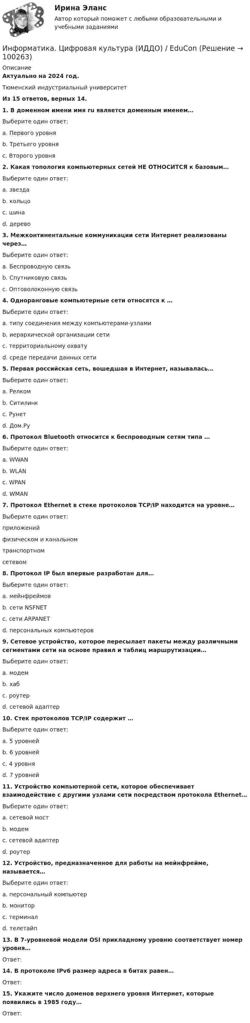     
            Описание
            Актуально на 2024 год. Тюменский индустриальный университетИз 15 ответов, верных 14.1. В доменном имени  имя ru является доменным именем…Выберите один ответ:a. Первого уровняb. Третьего уровняc. Второго уровня2. Какая топология компьютерных сетей НЕ ОТНОСИТСЯ к базовым…Выберите один ответ:a. звездаb. кольцоc. шинаd. дерево3. Межконтинентальные коммуникации сети Интернет реализованы через…Выберите один ответ:a. Беспроводную связьb. Спутниковую связьc. Оптоволоконную связь4. Одноранговые компьютерные сети относятся к …Выберите один ответ:a. типу соединения между компьютерами-узламиb. иерархической организации сетиc. территориальному охватуd. среде передачи данных сети5. Первая российская сеть, вошедшая в Интернет, называлась…Выберите один ответ:a. Релкомb. Ситилинкc. Рунетd. Дом.Ру6. Протокол Bluetooth относится к беспроводным сетям типа …Выберите один ответ:a. WWANb. WLANc. WPANd. WMAN7. Протокол Ethernet в стеке протоколов TCP/IP находится на уровне…Выберите один ответ:приложенийфизическом и канальномтранспортномсетевом8. Протокол IP был впервые разработан для…Выберите один ответ:a. мейнфреймовb. сети NSFNETc. сети ARPANETd. персональных компьютеров9. Сетевое устройство, которое пересылает пакеты между различными сегментами сети на основе правил и таблиц маршрутизации…Выберите один ответ:a. модемb. хабc. роутерd. сетевой адаптер10. Стек протоколов TCP/IP содержит …Выберите один ответ:a. 5 уровнейb. 6 уровнейc. 4 уровняd. 7 уровней11. Устройство компьютерной сети, которое обеспечивает взаимодействие с другими узлами сети посредством протокола Ethernet…Выберите один ответ:a. сетевой мостb. модемc. сетевой адаптерd. роутер12. Устройство, предназначенное для работы на мейнфрейме, называется…Выберите один ответ:a. персональный компьютерb. мониторc. терминалd. телетайп13. В 7-уровневой модели OSI прикладному уровню соответствует номер уровня…Ответ:14. В протоколе IPv6 размер адреса в битах равен…Ответ:15. Укажите число доменов верхнего уровня Интернет, которые появились в 1985 году…Ответ:    
            
            
            Информатика ФГБОУ ВО «ЗабГУ» (18 вариант)Информатика. Цифровая культура (ИДДО) / EduConИнформатика (экзамен 2 семестр) МФПУ СинергияИнформационная безопасностьИнформационная безопасность (7 семестр) МФПУ Синергия✅ Информационная безопасность 86 вопросов СИНЕРГИЯ МТИ 2022Информационная безопасность вариант 4 ИНФОРМАТИКА//ТУСУР//КОНТРОЛЬНАЯ РАБОТА №2//ОТВЕТ НА СКРИНЕИНФОРМАТИКА//ТУСУР//КОНТРОЛЬНАЯ РАБОТА №2//ОТВЕТ НА СКРИНЕИНФОРМАТИКА//ТУСУР//КОНТРОЛЬНАЯ РАБОТА №2//ОТВЕТ НА СКРИНЕИНФОРМАТИКА//ТУСУР//КОНТРОЛЬНАЯ РАБОТА №2//ОТВЕТ НА СКРИНЕИНФОРМАТИКА//ТУСУР//КОНТРОЛЬНАЯ РАБОТА №2//ОТВЕТ НА СКРИНЕИНФОРМАТИКА//ТУСУР//КОНТРОЛЬНАЯ РАБОТА №2//ОТВЕТ НА СКРИНЕИНФОРМАТИКА//ТУСУР//КОНТРОЛЬНАЯ РАБОТА №2//ОТВЕТ НА СКРИНЕ