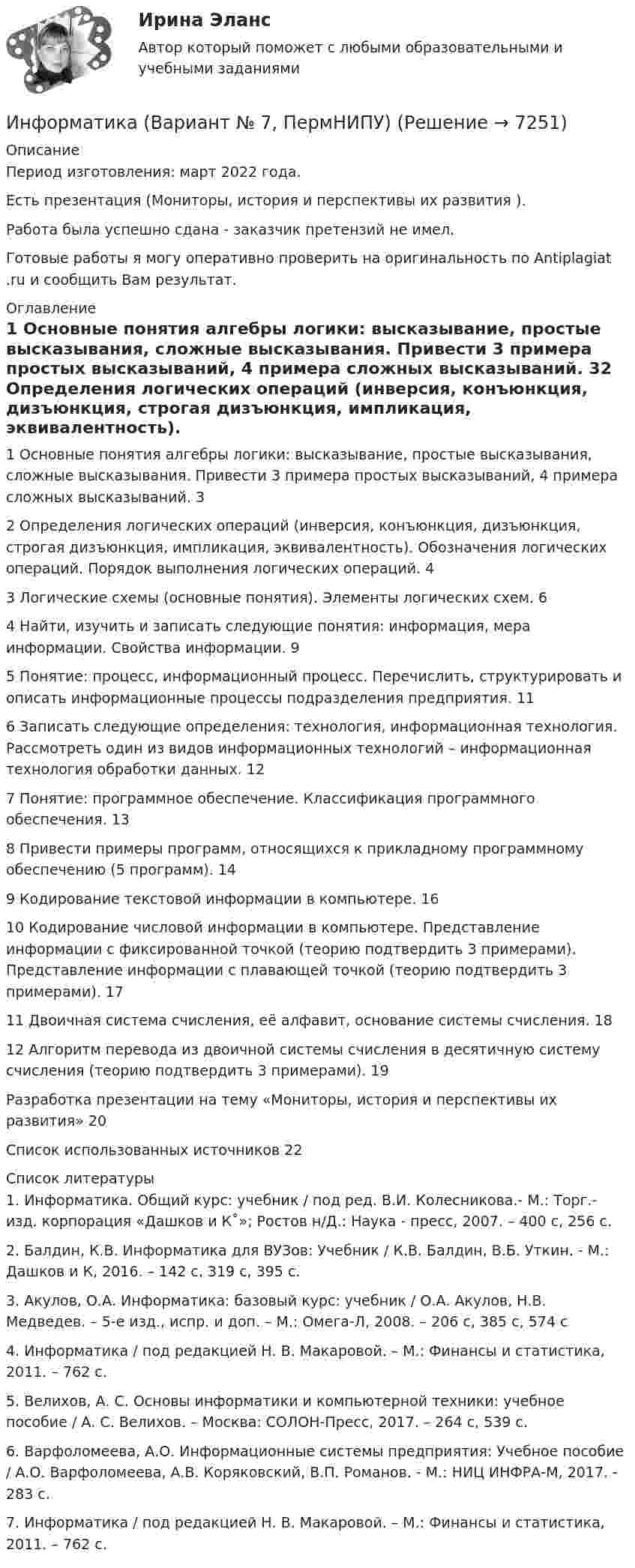      
          Описание
          Период изготовления:  март 2022 года.Есть презентация (Мониторы, история и перспективы их развития ). Работа была успешно сдана - заказчик претензий не имел.Готовые работы я могу оперативно проверить на оригинальность по Antiplagiat .ru и сообщить Вам результат. 
          Оглавление
          1 Основные понятия алгебры логики: высказывание, простые высказывания, сложные высказывания. Привести 3 примера простых высказываний, 4 примера сложных высказываний. 32 Определения логических операций (инверсия, конъюнкция, дизъюнкция, строгая дизъюнкция, импликация, эквивалентность). Обозначения логических операций. Порядок выполнения логических операций. 43 Логические схемы (основные понятия). Элементы логических схем. 64 Найти, изучить и записать следующие понятия: информация, мера информации. Свойства информации. 95 Понятие: процесс, информационный процесс. Перечислить, структурировать и описать информационные процессы подразделения предприятия. 116 Записать следующие определения: технология, информационная технология. Рассмотреть один из видов информационных технологий – информационная технология обработки данных. 127 Понятие: программное обеспечение. Классификация программного обеспечения. 138 Привести примеры программ, относящихся к прикладному программному обеспечению (5 программ). 149 Кодирование текстовой информации в компьютере. 1610 Кодирование числовой информации в компьютере. Представление информации с фиксированной точкой (теорию подтвердить 3 примерами). Представление информации с плавающей точкой (теорию подтвердить 3 примерами). 1711 Двоичная система счисления, её алфавит, основание системы счисления. 1812 Алгоритм перевода из двоичной системы счисления в десятичную систему счисления (теорию подтвердить 3 примерами). 19Разработка презентации на тему «Мониторы, история и перспективы их развития» 20Список использованных источников 22 
          Список литературы
          1. Информатика. Общий курс: учебник / под ред. В.И. Колесникова.- М.: Торг.- изд. корпорация «Дашков и К˚»; Ростов н/Д.: Наука - пресс, 2007. – 400 с, 256 с.2. Балдин, К.В. Информатика для ВУЗов: Учебник / К.В. Балдин, В.Б. Уткин. - М.: Дашков и К, 2016. – 142 с, 319 с, 395 c.3. Акулов, О.А. Информатика: базовый курс: учебник / О.А. Акулов, Н.В. Медведев. – 5-е изд., испр. и доп. – М.: Омега-Л, 2008. – 206 с, 385 с, 574 с4. Информатика / под редакцией Н. В. Макаровой. – М.: Финансы и статистика, 2011. – 762 с.5. Велихов, А. С. Основы информатики и компьютерной техники: учебное пособие / А. С. Велихов. – Москва: СОЛОН-Пресс, 2017. – 264 с, 539 с.6. Варфоломеева, А.О. Информационные системы предприятия: Учебное пособие / А.О. Варфоломеева, А.В. Коряковский, В.П. Романов. - М.: НИЦ ИНФРА-М, 2017. - 283 c.7. Информатика / под редакцией Н. В. Макаровой. – М.: Финансы и статистика, 2011. – 762 с.
            
            
            Информатика. Вариант 16Информатика (Вариант № 7, ПермНИПУ)Информатика - вариант №9Информатика  в профессиональной деятельности (ДО, СпДО, ПНК, КП, ПДО, 1 часть)  Практическое занятие 1. Задания 5, 6💯 Информатика (все ответы на тест Синергия / МТИ / МосАП, август 2022)💯 Информатика (все ответы на тест Синергия / МТИ / МосАП, апрель 2023)💯 Информатика (все ответы на тест Синергия / МТИ / МосАП, декабрь 2022)Информатика 1 курс ФЭКИнформатика (1) Ответы на тест Синергия МОИ МТИИнформатика 1 семестр (тест с ответами Колледж Синергия)Информатика (2023г.) тест с ответами СинергияИнформатика (2) Ответы на тест Синергия МОИ МТИИнформатика 2 семестр (тест с ответами Колледж Синергия)Информатика - 3//ТУСУР