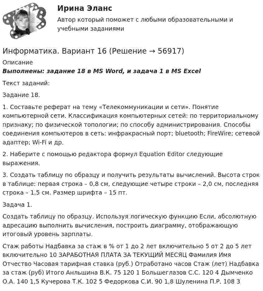      
            Описание
            Выполнены: задание 18 в MS Word, и задача 1 в MS ExcelТекст заданий:Задание 18.1. Составьте реферат на тему «Телекоммуникации и сети». Понятие компьютерной сети. Классификация компьютерных сетей: по территориальному признаку; по физической топологии; по способу администрирования. Способы соединения компьютеров в сеть: инфракрасный порт; bluetooth; FireWire; сетевой адаптер; Wi-Fi и др. 2. Наберите с помощью редактора формул Equation Editor следующие выражения.3. Создать таблицу по образцу и получить результаты вычислений. Высота строк в таблице: первая строка – 0,8 см, следующие четыре строки – 2,0 см, последняя строка – 1,5 см. Размер шрифта – 15 пт.Задача 1.Создать таблицу по образцу. Используя логическую функцию Если, абсолютную адресацию выполнить вычисления, построить диаграмму, отображающую итоговый уровень зарплаты.Стаж работы Надбавка за стаж в % от 1 до 2 лет включительно 5 от 2 до 5 лет включительно 10 ЗАРАБОТНАЯ ПЛАТА ЗА ТЕКУЩИЙ МЕСЯЦ Фамилия Имя Отчество Часовая тарифная ставка (руб.) Отработано часов Стаж (лет) Надбавка за стаж (руб) Итого Анльшина В.К. 75 120 1 Большеглазов С.С. 120 4 Дымченко О.А. 140 1,5 Кучерова Т.К. 102 5 Федоркова С.И. 90 1,8 Шуленина П.Р. 108 3   
            
            
            ✅ Информатика 520 вопросов СИНЕРГИЯ МТИ 2022Информатика. Вариант 16Информатика (Вариант № 7, ПермНИПУ)Информатика - вариант №9Информатика  в профессиональной деятельности (ДО, СпДО, ПНК, КП, ПДО, 1 часть)  Практическое занятие 1. Задания 5, 6💯 Информатика (все ответы на тест Синергия / МТИ / МосАП, август 2022)💯 Информатика (все ответы на тест Синергия / МТИ / МосАП, апрель 2023)Информатика 1 курс (тест с ответами Синергия/МОИ/ МТИ /МОСАП)Информатика 1 курс ФЭКИнформатика (1) Ответы на тест Синергия МОИ МТИИнформатика 1 семестр (тест с ответами Колледж Синергия)Информатика (2023г.) тест с ответами СинергияИнформатика (2) Ответы на тест Синергия МОИ МТИИнформатика 2 семестр (тест с ответами Колледж Синергия)