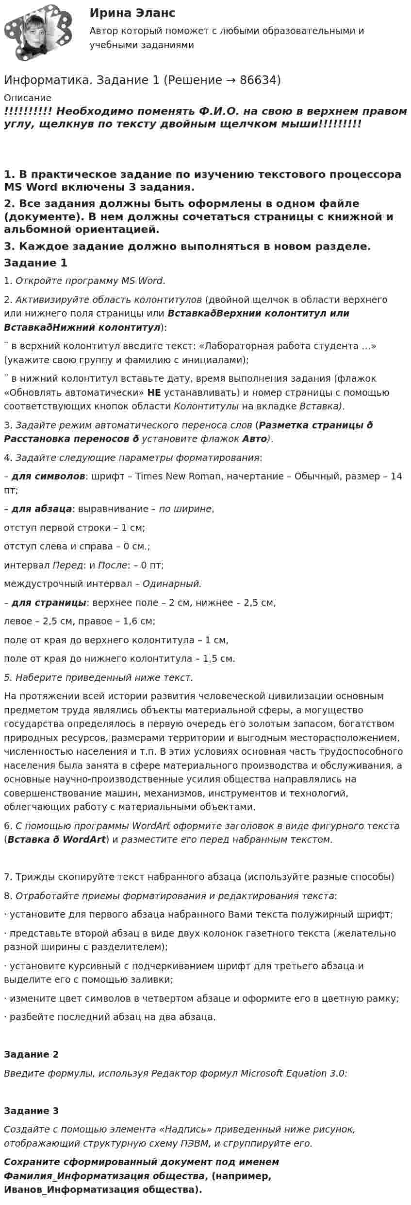     
            Описание
            !!!!!!!!!! Необходимо поменять Ф.И.О. на свою в верхнем правом углу, щелкнув по тексту двойным щелчком мыши!!!!!!!!!1.   В практическое задание по изучению текстового процессора MS Word включены 3 задания. 2.   Все задания должны быть оформлены в одном файле (документе). В нем должны сочетаться страницы с книжной и альбомной ориентацией.3.   Каждое задание должно выполняться в новом разделе.                                                      Задание 1          1.   Откройте программу MS Word.2.   Активизируйте область колонтитулов (двойной щелчок в области верхнего или нижнего поля страницы или ВставкаðВерхний колонтитул или ВставкаðНижний колонтитул):¨     в верхний колонтитул введите текст: «Лабораторная работа студента …» (укажите свою группу и фамилию с инициалами);¨     в нижний колонтитул вставьте дату, время выполнения задания (флажок «Обновлять автоматически» НЕ устанавливать) и номер страницы с помощью соответствующих кнопок области  Колонтитулы на вкладке Вставка).3.   Задайте режим автоматического переноса слов (Разметка страницы ð Расстановка переносов ð установите флажок Авто).4.   Задайте следующие параметры форматирования:– для символов: шрифт – Times New Roman, начертание – Обычный, размер – 14 пт;– для абзаца: выравнивание – по ширине, 	отступ первой строки – 1 см;	отступ слева и справа – 0 см.;	интервал Перед: и После: – 0 пт;	междустрочный интервал – Одинарный.– для страницы: верхнее поле – 2 см, нижнее – 2,5 см,левое – 2,5 см, правое – 1,6 см; поле от края до верхнего колонтитула – 1 см, поле от края до нижнего колонтитула – 1,5 см.5.   Наберите приведенный ниже текст.	На протяжении всей истории развития человеческой цивилизации основным предметом труда являлись объекты материальной сферы, а могущество государства определялось в первую очередь его золотым запасом, богатством природных ресурсов, размерами территории и выгодным месторасположением, численностью населения и т.п. В этих условиях основная часть трудоспособного населения была занята в сфере материального производства и обслуживания, а основные научно-производственные усилия общества направлялись на совершенствование машин, механизмов, инструментов и технологий, облегчающих работу с материальными объектами.6.   С помощью программы WordArt оформите заголовок в виде фигурного текста (Вставка ð WordArt) и разместите его перед набранным текстом. 7.   Трижды скопируйте текст набранного абзаца (используйте разные способы)8.   Отработайте приемы форматирования и редактирования текста:·    установите для первого абзаца набранного Вами текста полужирный шрифт;·    представьте второй абзац в виде двух колонок газетного текста (желательно разной ширины с разделителем);·    установите курсивный с подчеркиванием шрифт для третьего абзаца и выделите его с помощью заливки;·    измените цвет символов в четвертом абзаце и оформите его в цветную рамку;·    разбейте последний абзац на два абзаца.Задание 2  Введите формулы, используя Редактор формул Microsoft Equation 3.0: Задание 3 Создайте с помощью элемента «Надпись» приведенный ниже рисунок, отображающий структурную схему ПЭВМ, и сгруппируйте его.  Сохраните сформированный документ под именем Фамилия_Информатизация общества, (например, Иванов_Информатизация общества).   
            
            
            Информатика. Задание 1Информатика. Задание 1Информатика. Задание 2Информатика ЗГУ им.  Н.М. Федоровского  ПТК Контрольная работа (7 вариант)информатика и ИКТИнформатика и информационно-коммуникационные технологии в профессиональной деятельностиИнформатика и информационно-коммуникационные технологии в профессиональной деятельностиИнформатика (ДО, СпДО, ПНК, КП, ПДО, 1 часть) Практическое занятие 1. Задание 9Информатика (ДО, СпДО, ПНК, КП, ПДО, 1 часть) Практическое занятие 2. Задания 1, 2, 5, 8Информатика (ДОУА, СР) Практическое занятие 2Информатика (ДОУА, СР) Практическое занятий 1. Задания 4 - 6Информатика (ДОУА, СР) Тестовые вопросы к разделу 1ИНФОРМАТИКА (ДОУА, СР) Тестовые вопросы к разделу 1Информатика (ДОУА, СР) Тестовые вопросы к разделу 2