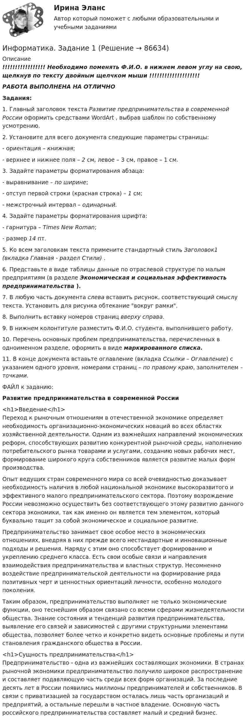     
            Описание
            !!!!!!!!!!!!!!!!! Необходимо поменять Ф.И.О. в нижнем левом углу на свою, щелкнув по тексту двойным щелчком мыши !!!!!!!!!!!!!!!!!!!!РАБОТА ВЫПОЛНЕНА НА ОТЛИЧНОЗадания:1. Главный заголовок текста Развитие предпринимательства в современной России оформить средствами WordArt , выбрав шаблон по собственному усмотрению.2. Установите для всего документа следующие параметры страницы:- ориентация – книжная;- верхнее и нижнее поля – 2 см, левое – 3 см, правое – 1 см.3. Задайте параметры форматирования абзаца:- выравнивание – по ширине;- отступ первой строки (красная строка) – 1 см;- межстрочный интервал – одинарный.4. Задайте параметры форматирования шрифта:- гарнитура – Times New Roman;- размер 14 пт.5. Ко всем заголовкам текста примените стандартный стиль Заголовок1 (вкладка Главная - раздел Стили) .6. Представьте в виде таблицы данные по отраслевой структуре по малым предприятиям (в разделе Экономическая и социальная эффективность предпринимательства ).  7. В любую часть документа слева вставить рисунок, соответствующий смыслу текста. Установить для рисунка обтекание вокруг рамки.8. Выполнить вставку номеров страниц вверху справа.9. В нижнем колонтитуле разместить Ф.И.О. студента, выполнившего работу.10. Перечень основных проблем предпринимательства, перечисленных в одноименном разделе, оформить в виде маркированного списка. 11. В конце документа вставьте оглавление (вкладка Ссылки – Оглавление) с указанием одного уровня, номерами страниц – по правому краю, заполнителем – точками.ФАЙЛ к заданию:Развитие предпринимательства в современной России<h1>Введение</h1>Переход к рыночным отношениям в отечественной экономике определяет необходимость организационно-экономических новаций во всех областях хозяйственной деятельности. Одним из важнейших направлений экономических реформ, способствующих развитию конкурентной рыночной среды, наполнению потребительского рынка товарами и услугами, созданию новых рабочих мест, формирование широкого круга собственников является развитие малых форм производства. Опыт ведущих стран современного мира со всей очевидностью доказывает необходимость наличия в любой национальной экономике высокоразвитого и эффективного малого предпринимательского сектора. Поэтому возрождение России невозможно осуществить без соответствующего этому развитию данного сектора экономики, так как именно он является тем элементом, который буквально тащит за собой экономическое и социальное развитие.Предпринимательство занимает свое особое место в экономических отношениях, внедряя в них прежде всего нестандартные и инновационные подходы и решения. Наряду с этим оно способствует формированию и укреплению среднего класса. Есть свои особые связи и направления взаимодействия предпринимательства и властных структур. Несомненно воздействие предпринимательской деятельности на формирование ряда позитивных черт и ценностных ориентаций личности, особенно молодого поколения.Таким образом, предпринимательство выполняет не только экономические функции, оно теснейшим образом связано со всеми сферами жизнедеятельности общества. Знание состояния и тенденций развития предпринимательства, выявление его связей и зависимостей с другими структурными элементами общества, позволяет более четко и конкретно видеть основные проблемы и пути становления гражданского общества в России.<h1>Сущность предпринимательства</h1>Предпринимательство - одна из важнейших составляющих экономики. В странах рыночной экономики предпринимательство получило широкое распространение и составляет подавляющую часть среди всех форм организаций. За последние десять лет в России появились миллионы предпринимателей и собственников. В связи с приватизацией за государством осталась лишь часть организаций и предприятий, а остальные перешли в частное владение. Основную часть российского предпринимательства составляет малый и средний бизнес.   
            
            
            ИНФОРМАТИКА (ДОУА, СР) Тестовые вопросы к разделу 2Информатика. Задание 1Информатика. Задание 1Информатика. Задание 2Информатика ЗГУ им.  Н.М. Федоровского  ПТК Контрольная работа (7 вариант)информатика и ИКТИнформатика и информационно-коммуникационные технологии в профессиональной деятельностиИнформатика  (ДО, СпДО, ПНК, КП, ПДО, 1 часть)Информатика (ДО, СпДО, ПНК, КП, ПДО, 1 часть) Практическое занятие 1. Задание 9Информатика (ДО, СпДО, ПНК, КП, ПДО, 1 часть) Практическое занятие 2. Задания 1, 2, 5, 8Информатика (ДОУА, СР) Практическое занятие 2Информатика (ДОУА, СР) Практическое занятий 1. Задания 4 - 6Информатика (ДОУА, СР) Тестовые вопросы к разделу 1ИНФОРМАТИКА (ДОУА, СР) Тестовые вопросы к разделу 1