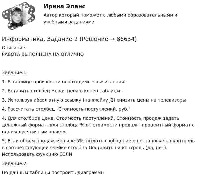     
            Описание
            РАБОТА ВЫПОЛНЕНА НА ОТЛИЧНОЗадание 1.1. В таблице произвести необходимые вычисления. 2. Вставить столбец Новая цена в конец таблицы. 3. Используя абсолютную ссылку (на ячейку J2) снизить цены на телевизоры4. Рассчитать столбец Стоимость поступлений, руб.4. Для столбцов Цена, Стоимость поступлений, Стоимость продаж задать денежный формат, для столбца % от стоимости продаж - процентный формат с одним десятичным знаком.5. Если объем продаж меньше 5%, выдать сообщение о постановке на контроль в соответствующей ячейке столбца Поставить на контроль (да, нет). Использовать функцию ЕСЛИЗадание 2. По данным таблицы построить диаграммы   
            
            
            Информатика. Задание 1Информатика. Задание 2Информатика ЗГУ им.  Н.М. Федоровского  ПТК Контрольная работа (7 вариант)информатика и ИКТИнформатика и информационно-коммуникационные технологии в профессиональной деятельностиИнформатика и информационно-коммуникационные технологии в профессиональной деятельностиИнформатика и информационно-коммуникационные технологии в профессиональной деятельностиИнформатика (ДО, СпДО, ПНК, КП, ПДО, 1 часть) Практическое занятие 2. Задания 1, 2, 5, 8Информатика (ДОУА, СР) Практическое занятие 2Информатика (ДОУА, СР) Практическое занятий 1. Задания 4 - 6Информатика (ДОУА, СР) Тестовые вопросы к разделу 1ИНФОРМАТИКА (ДОУА, СР) Тестовые вопросы к разделу 1Информатика (ДОУА, СР) Тестовые вопросы к разделу 2ИНФОРМАТИКА (ДОУА, СР) Тестовые вопросы к разделу 2