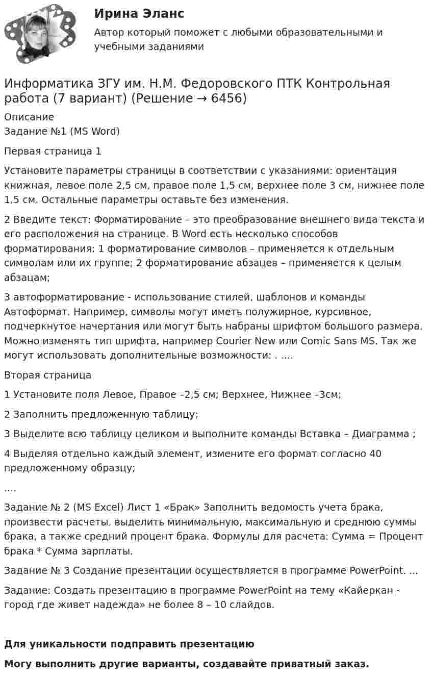     
          Описание
          Задание №1 (MS Word) Первая страница 1 Установите параметры страницы в соответствии с указаниями: ориентация книжная, левое поле 2,5 см, правое поле 1,5 см, верхнее поле 3 см, нижнее поле 1,5 см. Остальные параметры оставьте без изменения. 2 Введите текст: Форматирование – это преобразование внешнего вида текста и его расположения на странице. В Word есть несколько способов форматирования: 1 форматирование символов – применяется к отдельным символам или их группе; 2 форматирование абзацев – применяется к целым абзацам; 3 автоформатирование - использование стилей, шаблонов и команды Автоформат. Например, символы могут иметь полужирное, курсивное, подчеркнутое начертания или могут быть набраны шрифтом большого размера. Можно изменять тип шрифта, например Courier New или Comic Sans MS. Так же могут использовать дополнительные возможности: . ....Вторая страница 1 Установите поля Левое, Правое –2,5 см; Верхнее, Нижнее –3см; 2 Заполнить предложенную таблицу; 3 Выделите всю таблицу целиком и выполните команды Вставка – Диаграмма ; 4 Выделяя отдельно каждый элемент, измените его формат согласно 40 предложенному образцу; ....Задание № 2 (MS Excel) Лист 1 «Брак» Заполнить ведомость учета брака, произвести расчеты, выделить минимальную, максимальную и среднюю суммы брака, а также средний процент брака. Формулы для расчета: Сумма = Процент брака * Сумма зарплаты. Задание № 3 Создание презентации осуществляется в программе PowerPoint. ... Задание: Создать презентацию в программе PowerPoint на тему «Кайеркан - город где живет надежда» не более 8 – 10 слайдов.Для уникальности подправить презентациюМогу выполнить другие варианты, создавайте приватный заказ.  
            
            
            Информатика. Задание 2Информатика ЗГУ им.  Н.М. Федоровского  ПТК Контрольная работа (7 вариант)информатика и ИКТИнформатика и информационно-коммуникационные технологии в профессиональной деятельностиИнформатика и информационно-коммуникационные технологии в профессиональной деятельностиИнформатика и информационно-коммуникационные технологии в профессиональной деятельностиИНФОРМАТИКА И ИНФОРМАЦИОННО-КОММУНИКАЦИОННЫЕ ТЕХНОЛОГИИ В ПРОФЕССИОНАЛЬНОЙ ДЕЯТЕЛЬНОСТИИнформатика (ДОУА, СР) Практическое занятие 2Информатика (ДОУА, СР) Практическое занятий 1. Задания 4 - 6Информатика (ДОУА, СР) Тестовые вопросы к разделу 1ИНФОРМАТИКА (ДОУА, СР) Тестовые вопросы к разделу 1Информатика (ДОУА, СР) Тестовые вопросы к разделу 2ИНФОРМАТИКА (ДОУА, СР) Тестовые вопросы к разделу 2Информатика. Задание 1