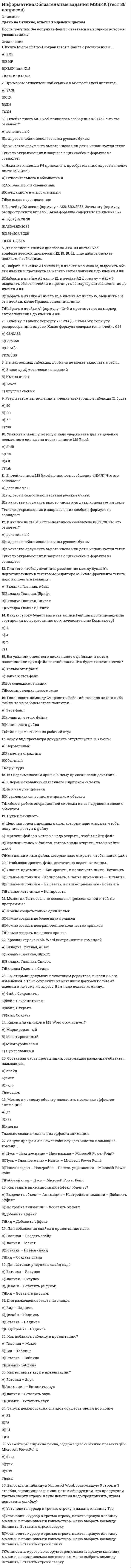    
          Описание
          Информатика Ответы 1 курс (Тесты Синергия) 90 баллов (ОТЛИЧНО)Перед покупкой вы можете посмотреть демо-файл с оценкой за тестВсе ответы Выделены в файле.Темы теста:Тема 1. Основные понятия и задачи информатикиТема 2. Математические основы информатикиТема 3. Технические средства (hardware)Тема 4. Алгоритмы и программыТема 5. Компьютерные сетиТема 6. Основы работы с операционной системой MS WindowsТема 7. Подготовка текстовых документовТема 8. Табличный процессор MS ExcelТема 9. Работа с базами данныхТема 10. Создание компьютерных презентацийТема 11. Основы компьютерной графикиТема 12. Информационная безопасностьПосле покупки Вы получите файл с ответами на вопросы которые указаны ниже: 
          Оглавление
          Выделяют следующие варианты выравнивания текста:...по длине; по левому краюпо левому краю; по ширинепо центру; по правому краюпо вертикали; по центруИнструмент графического редактора MS Раint который позволяет получить эффект раскраски части изображения как из аэрозольного баллончика, -...ЗаливкаВыбор цветовКистьРаспылитель из группы КистиНеверно, что данные в электронной таблице могут быть …числомтекстомоператоромформулойЕсли в процессе автоматического поиска в тексте «Далеко за отмелью, в ельнике, раздалась птичья трель» в качестве образца поиска задать слово «ель», будет найдено …3 слова4 слова2 слова1 словоГрафический редактор MS Раint позволяет создать изображения компьютерной графики … типарастровоговекторногогибридногофрактальногоСтрока в базах данных называется ...записьюполемтекстомстрокойЖесткий диск – это … памятькратковременнаяэнергонезависимаяэнергозависимаяК наиболее полным способам записи алгоритмов относят …словесныйпсевдокодсимволическийпрограммныйграфическийКомпьютерная сеть – это …Группа компьютеров, подключенных к ИнтернетуСовокупность соединенных через каналы связи компьютеров в целях коллективного использования ресурсов сетиНесколько компьютеров, расположенных в одном или в соседних помещенияхВ MS Еxсеl результатом вычислений в ячейке С1 (см. таблицу ниже)5101520Е-mаil – это …название почтового сервераобмен письмами в компьютерных сетях (электронная почта)поисковая программапочтовая программаНепозиционная система счисления – это …запись римскими цифрамидвоичная система счислениявосьмеричная система счисленияшестнадцатеричная система счисленияЗапись в базе данных (БД) содержит ...имена полейназвание базы данныхномер строкстроку значений в полях БДВо время исполнения компьютерная программа находится …в оперативной памятина жестком дискена клавиатурев буфере обменаПример корректного адреса электронной почты: …ivаn реtrоv.mаil.ruivаnреtrоv@mаilivаn_реtrоv.mаil.ruivаn_реtrоv@mаil.ruГоворя о презентациях, можно утверждать, что ...слайд в презентации выводится на отдельной страницекроме слайда презентация включает в себя эскизы страницвозможны следующие режимы просмотра презентации: Обычный; Сортировщик слайдов; Страницы заметок; Режим чтенияДля просмотра WЕВ-страниц предназначены …браузерыпоисковые серверыпровайдерытелеконференцииЧтобы выбрать подходящий образец Заголовка, следует выполнить: …вкладка Вставка – группа Текст – кнопка Надписьвкладка Вставка – кнопка Надписьвкладка Образец слайдов – Вставить макетвкладка Образец слайдов – Вставить образец слайдовВ MS Еxсеl чтобы вставить формулу в ячейку, нужно выделить ячейку и ввести знак …+#&amp;=Антивирус, который представляет собой небольшую резидентную программу, предназначенную для обнаружения подозрительных действий при работе компьютера, характерных для вирусов, – это …сторожревизорсканердоктордетекторУкажите последовательность действий при копировании файла через буфер обмена:1 открыть папку-источник2 выделить щелчком нужный файл3 скопировать файл в буфер командой Копировать4 открыть папку-приемник5 вставить файл из буфера командой ВставитьЯрлык – это …копия файлауказатель на объектактивный элемент управленияграфическое представление объектаУстройство, не являющееся устройством вывода информации, - это ...мониторпринтерклавиатуразвуковые колонкиСпам, который имеет цель опорочить ту или иную фирму, компанию, политического кандидата и т.п., называется ...черным пиаромфишингом«нигерийскими письмами»«пустыми письмами»Чтобы вставить рисунок в слайд, нужно выбрать на Ленте: …Вставка / картинкаВставка / РисункиГлавная / вставитьВставка / SmаrtАrtВ таблице MS Еxсеl имя ячейки образуется ...только из имени столбцатолько из имени строкииз имени столбца и строкипроизвольноИнформационные системы предназначены для …получения, хранения, обработки и выдаче информациипубликации объявленийхранения полученных данныхНеверно, что в системе управления базами данных (СУБД) MS Ассеss существуют …запросы на выборкузапросы с параметромперекрестные запросысвязанные запросыГлобальная сеть – это …система связанных между собой локальных сетей и компьютеров отдельных пользователейсистема, включающая в себя только связанные между собой локальные сетисистема связанных между собой локальных телекоммуникационных сетейсистема, включающая в себя только связанные между собой компьютерыАнтивирус, который обеспечивает поиск вирусов в оперативной памяти и на внешних носителях путем подсчета и сравнения с эталоном контрольной суммы, – это …детекторсторожревизордокторсканер 
          Список литературы
          Информатика Ответы 1 курс (Тесты Синергия) 90 баллов (ОТЛИЧНО)
            
            
            Информатика Ответы 1 курс (Тесты Синергия) 90 балловИнформатика (ответы на вступительный тест Синергия)Информатика «Синергия» 1-2 семестр (сборник ответов на тест).Информатика Синергия 2021 1 семестр 🔥 БАЗА ТЕСТОВ 🔥информатика синергия ответы на тест 225 вопросов и ответовИнформатика «Синергия» (сборник ответов на тест).Информатика «Синергия» (тест с ответами, 1-2 семестр).Информатика и программирование (тест с ответами Синергия )Информатика и программирование (тест с ответами Синергия)Информатика НСПК Итоговое тестированиеИнформатика (НСПК) комплексное задание Информатика НСПК тест 1Информатика НСПК тест 2Информатика НСПК тест 3