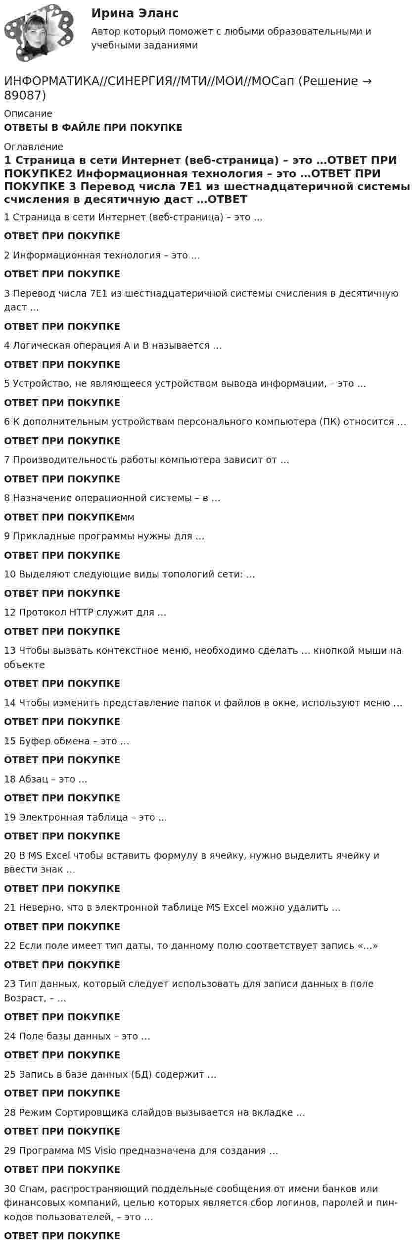      
            Описание
            ОТВЕТЫ В ФАЙЛЕ ПРИ ПОКУПКЕ 
            Оглавление
            1            Страница в сети Интернет (веб-страница) – это …ОТВЕТ ПРИ ПОКУПКЕ2            Информационная технология – это …ОТВЕТ ПРИ ПОКУПКЕ 3            Перевод числа 7E1 из шестнадцатеричной системы счисления в десятичную даст …ОТВЕТ ПРИ ПОКУПКЕ4            Логическая операция А и В называется …ОТВЕТ ПРИ ПОКУПКЕ 5            Устройство, не являющееся устройством вывода информации, – это …ОТВЕТ ПРИ ПОКУПКЕ 6            К дополнительным устройствам персонального компьютера (ПК) относится …ОТВЕТ ПРИ ПОКУПКЕ 7            Производительность работы компьютера зависит от …ОТВЕТ ПРИ ПОКУПКЕ8            Назначение операционной системы – в …ОТВЕТ ПРИ ПОКУПКЕмм 9            Прикладные программы нужны для …ОТВЕТ ПРИ ПОКУПКЕ10         Выделяют следующие виды топологий сети: …ОТВЕТ ПРИ ПОКУПКЕ 12         Протокол HTTP служит для …ОТВЕТ ПРИ ПОКУПКЕ13         Чтобы вызвать контекстное меню, необходимо сделать … кнопкой мыши на объектеОТВЕТ ПРИ ПОКУПКЕ 14         Чтобы изменить представление папок и файлов в окне, используют меню …ОТВЕТ ПРИ ПОКУПКЕ 15         Буфер обмена – это …ОТВЕТ ПРИ ПОКУПКЕ18         Абзац – это …ОТВЕТ ПРИ ПОКУПКЕ19         Электронная таблица – это …ОТВЕТ ПРИ ПОКУПКЕ 20         В MS Excel чтобы вставить формулу в ячейку, нужно выделить ячейку и ввести знак …ОТВЕТ ПРИ ПОКУПКЕ 21         Неверно, что в электронной таблице MS Excel можно удалить …ОТВЕТ ПРИ ПОКУПКЕ 22         Если поле имеет тип даты, то данному полю соответствует запись «…»ОТВЕТ ПРИ ПОКУПКЕ 23         Тип данных, который следует использовать для записи данных в поле Возраст, – …ОТВЕТ ПРИ ПОКУПКЕ 24         Поле базы данных – это …ОТВЕТ ПРИ ПОКУПКЕ 25         Запись в базе данных (БД) содержит …ОТВЕТ ПРИ ПОКУПКЕ28         Режим Сортировщика слайдов вызывается на вкладке …ОТВЕТ ПРИ ПОКУПКЕ 29         Программа MS Visio предназначена для создания …ОТВЕТ ПРИ ПОКУПКЕ 30         Спам, распространяющий поддельные сообщения от имени банков или финансовых компаний, целью которых является сбор логинов, паролей и пин-кодов пользователей, – это …ОТВЕТ ПРИ ПОКУПКЕ   
            
            
            ИНФОРМАТИКА СИНЕРГИЯ 2022 ОТВЕТЫ ВСЕ ВОПРОСЫИНФОРМАТИКА//СИНЕРГИЯ//МТИ//МОИ//МОСапИнформатика. Синергия 🔥 Ответы на итоговый + компетентностный тесты 🔥 На отлично!Информатика «Синергия» (сборник ответов на тест). Информатика СОО 2023 (ДО, СпДО, ПНК, КП, ПДО, ДОУА, 1 часть) тест 1Информатика СОО 2023 (ДО, СпДО, ПНК, КП, ПДО, ДОУА, 1 часть) тест 2Информатика СОО 2023 (ДО, СпДО, ПНК, КП, ПДО, ДОУА, 1 часть) тест 3Информатика Практическое занятие 2. Семестр 2 НСПКИнформатика Практическое занятий 1. Задания 4 - 6  НСПКИнформатика Репетиционное тестирование (рубежная аттестация) 95% тест с ответамиИнформатика (Росдистант) Вариант 4Информатика (Росдистант) Вариант 4Информатика (Росдистант) Вариант 4Информатика (Росдистант) Вариант 4