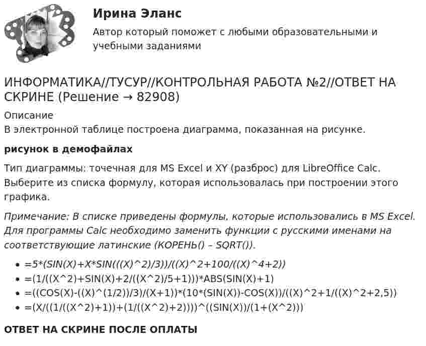     
            Описание
            В электронной таблице построена диаграмма, показанная на рисунке.рисунок в демофайлахТип диаграммы: точечная для MS Excel и XY (разброс) для LibreOffice Calc. Выберите из списка формулу, которая использовалась при построении этого графика.Примечание: В списке приведены формулы, которые использовались в MS Excel. Для программы Calc необходимо заменить функции с русскими именами на соответствующие латинские (КОРЕНЬ() – SQRT()).=5*(SIN(X)+X*SIN(((X)^2)/3))/((X)^2+100/((X)^4+2))=(1/((X^2)+SIN(X)+2/((X^2)/5+1)))*ABS(SIN(X)+1)=((COS(X)-((X)^(1/2))/3)/(X+1))*(10*(SIN(X))-COS(X))/((X)^2+1/((X)^2+2,5))=(X/((1/((X^2)+1))+(1/((X^2)+2))))^((SIN(X))/(1+(X^2)))ОТВЕТ НА СКРИНЕ ПОСЛЕ ОПЛАТЫ   
            
            
            ИНФОРМАТИКА//ТУСУР//КОНТРОЛЬНАЯ РАБОТА №1//ОТВЕТ НА СКРИНЕИНФОРМАТИКА//ТУСУР//КОНТРОЛЬНАЯ РАБОТА №2//ОТВЕТ НА СКРИНЕИНФОРМАТИКА//ТУСУР//КОНТРОЛЬНАЯ РАБОТА №2//ОТВЕТ НА СКРИНЕИНФОРМАТИКА//ТУСУР//КОНТРОЛЬНАЯ РАБОТА №2//ОТВЕТ НА СКРИНЕИНФОРМАТИКА//ТУСУР//КОНТРОЛЬНАЯ РАБОТА №2//ОТВЕТ НА СКРИНЕИНФОРМАТИКА//ТУСУР//КОНТРОЛЬНАЯ РАБОТА №2//ОТВЕТ НА СКРИНЕИНФОРМАТИКА//ТУСУР//КОНТРОЛЬНАЯ РАБОТА №2//ОТВЕТ НА СКРИНЕИнформатика ТЕСТЫ - Контрольная работа по информатике за 1 полугодие 10 классинформатика тулгу 8 вариантИНФОРМАТИКА//ТУСУР//КОНТРОЛЬНАЯ РАБОТА №1//ОТВЕТ НА СКРИНЕИНФОРМАТИКА//ТУСУР//КОНТРОЛЬНАЯ РАБОТА №1//ОТВЕТ НА СКРИНЕИНФОРМАТИКА//ТУСУР//КОНТРОЛЬНАЯ РАБОТА №1//ОТВЕТ НА СКРИНЕИНФОРМАТИКА//ТУСУР//КОНТРОЛЬНАЯ РАБОТА №1//ОТВЕТ НА СКРИНЕИНФОРМАТИКА//ТУСУР//КОНТРОЛЬНАЯ РАБОТА №1//ОТВЕТ НА СКРИНЕ