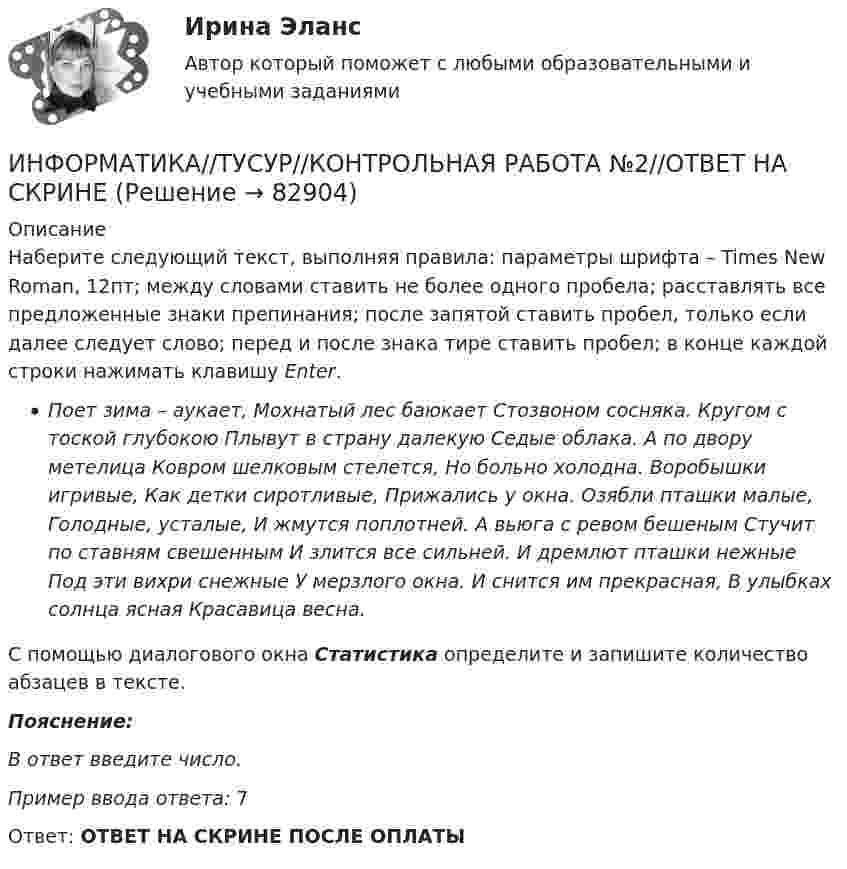      
            Описание
            Наберите следующий текст, выполняя правила: параметры шрифта – Times New Roman, 12пт; между словами ставить не более одного пробела; расставлять все предложенные знаки препинания; после запятой ставить пробел, только если далее следует слово; перед и после знака тире ставить пробел; в конце каждой строки нажимать клавишу Enter.Поет зима – аукает,   Мохнатый лес баюкает   Стозвоном сосняка.   Кругом с тоской глубокою   Плывут в страну далекую   Седые облака.   А по двору метелица   Ковром шелковым стелется,   Но больно холодна.   Воробышки игривые,   Как детки сиротливые,   Прижались у окна.   Озябли пташки малые,   Голодные, усталые,   И жмутся поплотней.   А вьюга с ревом бешеным   Стучит по ставням свешенным   И злится все сильней.   И дремлют пташки нежные   Под эти вихри снежные   У мерзлого окна.   И снится им прекрасная,   В улыбках солнца ясная   Красавица весна.С помощью диалогового окна Статистика определите и запишите количество абзацев в тексте.Пояснение:В ответ введите число.Пример ввода ответа: 7Ответ: ОТВЕТ НА СКРИНЕ ПОСЛЕ ОПЛАТЫ   
            
            
            ИНФОРМАТИКА//ТУСУР//КОНТРОЛЬНАЯ РАБОТА №2//ОТВЕТ НА СКРИНЕИНФОРМАТИКА//ТУСУР//КОНТРОЛЬНАЯ РАБОТА №2//ОТВЕТ НА СКРИНЕИНФОРМАТИКА//ТУСУР//КОНТРОЛЬНАЯ РАБОТА №2//ОТВЕТ НА СКРИНЕИНФОРМАТИКА//ТУСУР//КОНТРОЛЬНАЯ РАБОТА №2//ОТВЕТ НА СКРИНЕИнформатика ФГБОУ ВО «ЗабГУ» (18 вариант)Информатика. Цифровая культура (ИДДО) / EduConИнформатика (экзамен 2 семестр) МФПУ СинергияИНФОРМАТИКА//ТУСУР//КОНТРОЛЬНАЯ РАБОТА №1//ОТВЕТ НА СКРИНЕИНФОРМАТИКА//ТУСУР//КОНТРОЛЬНАЯ РАБОТА №1//ОТВЕТ НА СКРИНЕИНФОРМАТИКА//ТУСУР//КОНТРОЛЬНАЯ РАБОТА №1//ОТВЕТ НА СКРИНЕИНФОРМАТИКА//ТУСУР//КОНТРОЛЬНАЯ РАБОТА №1//ОТВЕТ НА СКРИНЕИНФОРМАТИКА//ТУСУР//КОНТРОЛЬНАЯ РАБОТА №2//ОТВЕТ НА СКРИНЕИНФОРМАТИКА//ТУСУР//КОНТРОЛЬНАЯ РАБОТА №2//ОТВЕТ НА СКРИНЕИНФОРМАТИКА//ТУСУР//КОНТРОЛЬНАЯ РАБОТА №2//ОТВЕТ НА СКРИНЕ