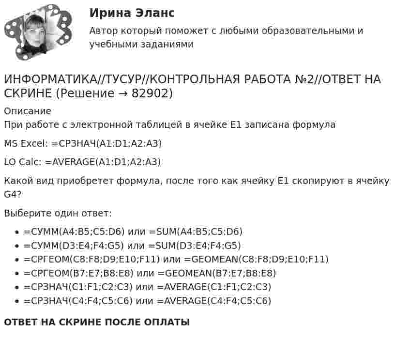      
            Описание
            При работе с электронной таблицей в ячейке E1 записана формулаMS Excel: =СРЗНАЧ(A1:D1;A2:A3)LO Calc: =AVERAGE(A1:D1;A2:A3)Какой вид приобретет формула, после того как ячейку E1 скопируют в ячейку G4?Выберите один ответ:=СУММ(A4:B5;C5:D6) или =SUM(A4:B5;C5:D6)=СУММ(D3:E4;F4:G5) или =SUM(D3:E4;F4:G5)=СРГЕОМ(C8:F8;D9;E10;F11) или =GEOMEAN(C8:F8;D9;E10;F11)=СРГЕОМ(B7:E7;B8:E8) или =GEOMEAN(B7:E7;B8:E8)=СРЗНАЧ(C1:F1;C2:C3) или =AVERAGE(C1:F1;C2:C3)=СРЗНАЧ(C4:F4;C5:C6) или =AVERAGE(C4:F4;C5:C6)ОТВЕТ НА СКРИНЕ ПОСЛЕ ОПЛАТЫ   
            
            
            ИНФОРМАТИКА//ТУСУР//КОНТРОЛЬНАЯ РАБОТА №2//ОТВЕТ НА СКРИНЕИНФОРМАТИКА//ТУСУР//КОНТРОЛЬНАЯ РАБОТА №2//ОТВЕТ НА СКРИНЕИНФОРМАТИКА//ТУСУР//КОНТРОЛЬНАЯ РАБОТА №2//ОТВЕТ НА СКРИНЕИнформатика ФГБОУ ВО «ЗабГУ» (18 вариант)Информатика. Цифровая культура (ИДДО) / EduConИнформатика (экзамен 2 семестр) МФПУ СинергияИнформационная безопасностьИНФОРМАТИКА//ТУСУР//КОНТРОЛЬНАЯ РАБОТА №1//ОТВЕТ НА СКРИНЕИНФОРМАТИКА//ТУСУР//КОНТРОЛЬНАЯ РАБОТА №1//ОТВЕТ НА СКРИНЕИНФОРМАТИКА//ТУСУР//КОНТРОЛЬНАЯ РАБОТА №1//ОТВЕТ НА СКРИНЕИНФОРМАТИКА//ТУСУР//КОНТРОЛЬНАЯ РАБОТА №2//ОТВЕТ НА СКРИНЕИНФОРМАТИКА//ТУСУР//КОНТРОЛЬНАЯ РАБОТА №2//ОТВЕТ НА СКРИНЕИНФОРМАТИКА//ТУСУР//КОНТРОЛЬНАЯ РАБОТА №2//ОТВЕТ НА СКРИНЕИНФОРМАТИКА//ТУСУР//КОНТРОЛЬНАЯ РАБОТА №2//ОТВЕТ НА СКРИНЕ