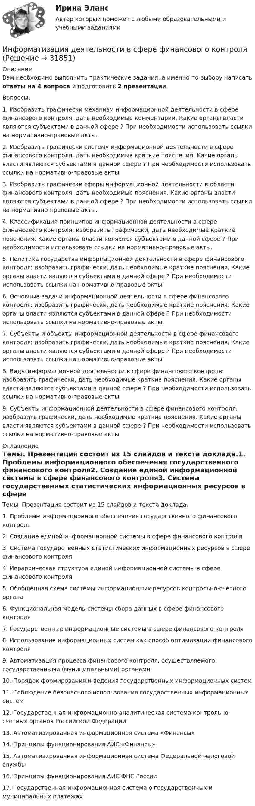     
          Описание
          Вам необходимо выполнить практические задания, а именно по выбору написать ответы на 4 вопроса и подготовить 2 презентации.Вопросы:1.       Изобразить графически механизм информационной деятельности в сфере финансового контроля, дать необходимые комментарии. Какие органы власти являются субъектами в данной сфере ? При необходимости использовать ссылки на нормативно-правовые акты.2.       Изобразить графически систему информационной деятельности в сфере финансового контроля, дать необходимые краткие пояснения. Какие органы власти являются субъектами в данной сфере ? При необходимости использовать ссылки на нормативно-правовые акты. 3.       Изобразить графически сферы информационной деятельности в области финансового контроля, дать необходимые пояснения. Какие органы власти являются субъектами в данной сфере ? При необходимости использовать ссылки на нормативно-правовые акты.4.       Классификация принципов информационной деятельности в сфере финансового контроля: изобразить графически, дать необходимые краткие пояснения. Какие органы власти являются субъектами в данной сфере ? При необходимости использовать ссылки на нормативно-правовые акты.5.       Политика государства информационной деятельности в сфере финансового контроля: изобразить графически, дать необходимые краткие пояснения. Какие органы власти являются субъектами в данной сфере ? При необходимости использовать ссылки на нормативно-правовые акты.6.       Основные задачи информационной деятельности в сфере финансового контроля: изобразить графически, дать необходимые краткие пояснения. Какие органы власти являются субъектами в данной сфере ? При необходимости использовать ссылки на нормативно-правовые акты.7.       Субъекты и объекты информационной деятельности в сфере финансового контроля: изобразить графически, дать необходимые краткие пояснения. Какие органы власти являются субъектами в данной сфере ? При необходимости использовать ссылки на нормативно-правовые акты.8.       Виды информационной деятельности в сфере финансового контроля: изобразить графически, дать необходимые краткие пояснения. Какие органы власти являются субъектами в данной сфере ? При необходимости использовать ссылки на нормативно-правовые акты.9.       Субъекты информационной деятельности в сфере финансового контроля: изобразить графически, дать необходимые краткие пояснения. Какие органы власти являются субъектами в данной сфере ? При необходимости использовать ссылки на нормативно-правовые акты. 
          Оглавление
          Темы. Презентация состоит из 15 слайдов и текста доклада.1.       Проблемы информационного обеспечения государственного финансового контроля2.       Создание единой информационной системы в сфере финансового контроля3.       Система государственных статистических информационных ресурсов в сфере финансового контроля4.       Иерархическая структура единой информационной системы в сфере финансового контроля5.       Обобщенная схема системы информационных ресурсов контрольно-счетного органа6.       Функциональная модель системы сбора данных в сфере финансового контроля7.       Государственные информационные системы в сфере финансового контроля8.       Использование информационных систем как способ оптимизации финансового контроля9.       Автоматизация процесса финансового контроля, осуществляемого государственными (муниципальными) органами10.   Порядок формирования и ведения государственных информационных систем11.   Соблюдение безопасного использования государственных информационных систем12.   Государственная информационно-аналитическая система контрольно-счетных органов Российской Федерации13.   Автоматизированная информационная система «Финансы»14.   Принципы функционирования АИС «Финансы»15.   Автоматизированная информационная система Федеральной налоговой службы16.   Принципы функционирования АИС ФНС России17.   Государственная информационная система о государственных и муниципальных платежах 
            
            
            Инфокоммуникационные технологии в образовании лиц с ограниченными возможностями здоровья (ответы на тест Синергия / МТИ / МОИ / МосАП)Информатизация деятельности в сфере финансового контроляИнформатизация органов прокуратурыИнформатизация органов прокуратуры-Список использованной литературыинформатикаинформатикаИнформатикаИнфокоммуникационные системы и сети. СинергияИнфокоммуникационные системы и сети. Синергия. Тест.Инфокоммуникационные системы и сети (тест с ответами Синергия).Инфокоммуникационные системы и сети (тест с ответами «Синергия»).Инфокоммуникационные системы и сети (тест с ответами) «Синергия».Инфокоммуникационные системы и сети (тест с ответами) «Синергия».Инфокоммуникационные системы и сети (тест с ответами СИНЕРГИЯ/МОИ/ МТИ)