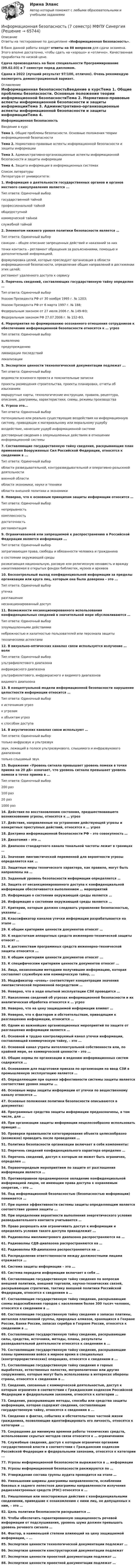     
            Описание
            Ответы на тестирование по дисциплине «Информационная безопасность».В банк данной работы входят ответы на 88 вопросов для сдачи экзамена. Этого вполне достаточно, чтобы сдать на «хорошо» и «отлично». Качественная проработка по низкой цене.Сдача производилась на базе специальности Программирование (09.02.03) в 7 семестре перед дипломом.Сдана в 2022 (лучший результат 97/100, отлично). Очень рекомендую посмотреть демонстрационный вариант. 
            Оглавление
            Информационная безопасностьВведение в курсТема 1. Общие проблемы безопасности. Основные положения теории информационной безопасностиТема 2. Нормативно-правовые аспекты информационной безопасности и защиты информацииТема 3. Административно-организационные аспекты информационной безопасности и защиты информацииТема 4. Защита информации в информационных системах 
            Список литературы
            Литература от университета: 1.	Информация о деятельности государственных органов и органов местного самоуправления является ...Тип ответа: Одиночный выборгосударственной тайнойпрофессиональной тайнойобщедоступнойкоммерческой тайнойслужебной тайной2.	Элементом нижнего уровня политики безопасности является … Тип ответа: Одиночный выборсанкции – общее описание запрещенных действий и наказаний за них точки контакта – регламент обращения за разъяснениями, помощью и дополнительной информацией. формулировка целей, которые преследует организация в области информационной безопасности, определение общих направлений в достижении этих целей; регламент удаленного доступа к сервису 3.	Перечень сведений, составляющих государственную тайну определен … Тип ответа: Одиночный выборУказом Президента РФ от 30 ноября 1995 г. № 1203; Указом Президента РФ от 6 марта 1997 г. № 188; Федеральным законом от 27 июля 2006 г. № 149-ФЗ; Федеральным законом РФ 27.07.2006 г. № 152-ФЗ.4.	Мероприятия по формированию осознанного отношения сотрудников к обеспечению информационной безопасности относятся к … угрозТип ответа: Одиночный выборвыявлениюпредупреждениюликвидации последствийлокализации5.	Экспертизе ценности технологической документации подлежат ...Тип ответа: Одиночный выборведомости эскизного проекта и пояснительные запискипроекты размещения строительства, проекты планировки, отчеты об изысканиях маршрутные карты, технологические инструкции, правила, рецептура, описания, диаграммы, характеристики, схемы, режимы производства6.	Угроза это...Тип ответа: Одиночный выборпотенциально или реально существующие воздействия на информационную систему, приводящие к материальному или моральному ущербувоздействие, нанесшее ущерб информационной системедостоверные сведения о злоумышленных действиях в отношении информационной системы7.	Составляющие государственную тайну сведения, раскрывающие план применения Вооруженных Сил Российской Федерации, относятся к сведениям в ...Тип ответа: Одиночный выборобласти разведывательной, контрразведывательной и оперативно-розыскной деятельности военной областиобласти экономики, науки и техникиобласти внешней политики и экономики8.	Неверно, что к основным принципам защиты информации относится … Тип ответа: Одиночный выборнепрерывность комплексность достаточность регламентация 9.	Ограничиваемой или запрещаемой к распространению в Российской Федерации является информация ...Тип ответа: Одиночный выборзатрагивающая права, свободы и обязанности человека и гражданинао состоянии окружающей средыразжигающая национальную, расовую или религиозную ненависть и вражду накапливаемая в открытых фондах библиотек, музеев и архивов10.	Бесконтрольный выход конфиденциальной информации за пределы организации или круга лиц, которым она была доверена – это ...Тип ответа: Одиночный выборутечкаразглашениенесанкционированный доступ11.	Возможности несанкционированного использования конфиденциальных сведений в значительной мере обусловливаются …Тип ответа: Одиночный выборзлоумышленными действияминебрежностью и халатностью пользователей или персонала защиты техническими аспектами12.	В визуально-оптических каналах связи используется излучение … волнТип ответа: Одиночный выборультрафиолетового диапазонаинфракрасного диапазонаультрафиолетового, инфракрасного и видимого диапазоноввидимого диапазона13.	В концептуальной модели информационной безопасности нарушение целостности информации относится … Тип ответа: Одиночный выборк источникам угроз к угрозам к объектам угроз к способам доступа 14.	В акустических каналах связи используют … Тип ответа: Одиночный выбортолько инфразвук и ультразвук звук, лежащий в полосе ультразвукового, слышимого и инфразвукового диапазонов только слышимый звук 15.	Выражение «Уровень сигнала превышает уровень помехи в точке приема на 20 дБ» означает, что уровень сигнала превышает уровень помехи в точке приема в … Тип ответа: Одиночный выбор200 раз 100 раз 20 раз 1000 раз 16.	Действия по восстановлению состояния, предшествовавшего возникновению угрозы, относятся к … угроз17.	Действия, направленные на устранение действующей угрозы и конкретных преступных действий, относятся к … угроз18.	Доктрина информационной безопасности РФ – это совокупность …19.	Дихотомия – это … 20.	Диапазон стандартного канала тональной частоты лежит в границах … 21.	Значение лингвистической переменной для вероятности угрозы определяется как … 22.	Защитные меры технического характера, как правило, могут быть направлены на … 23.	 Заданный уровень безопасности информации определяется … 24.	Защита от несанкционированного доступа к конфиденциальной информации обеспечивается выполнением … мероприятий25.	Информация о состоянии окружающей среды является …26.	 Информация о состоянии окружающей среды является … 27.	Критерии, которым должно следовать управление безопасностью, указаны … 28.	Классификатор каналов утечки информации разрабатывается на этапе … 29.	К общим критериям ценности документов относят … 30.	К недостаткам аппаратных средств инженерно-технической защиты относят … 31.	К достоинствам программных средств инженерно-технической защиты относится ...32.	К общим критериям ценности документов относят ...33.	К специфическим критериям ценности документов относят ...34.	Лица, незаконными методами получившие информацию, которая составляет служебную или коммерческую тайну, ...35.	Модификатор «очень» соответствует концентрации значения лингвистической переменной посредством … 36.	Неверно, что в ходе опытной эксплуатации СЗИ проводится … 37.	Накопление сведений об угрозах информационной безопасности и их аналитическая обработка относятся к … угроз 38.	Неверно, что на цену защищаемой информации влияют … 39.	Неверно, что к факторам и обстоятельствам, приводящим к разглашению информации, относится … 40.	Одним из важнейших организационных мероприятий по защите от разглашения информации является …41.	Основной и трудно контролируемый канал утечки информации, составляющей коммерческую тайну, – это ...42.	Основной канал утраты интеллектуальной собственности или, по крайней мере, ее коммерческой ценности – это … 43.	Общие нормы по организации и ведению информационных систем содержатся … 44.	Основанием для подготовки приказа по организации на ввод СЗИ в промышленную эксплуатацию является … 45.	Определяющим при оценке эффективности системы защиты является соответствие уровня защиты … 46.	Основные меры защиты информации от утечки по вещественному каналу относятся … 47.	Основные положения политики безопасности описываются в документах: 48.	Программные средства защиты информации предназначены, в том числе, для … 49.	При организации защиты информации нецелесообразно использовать принцип … 50.	Проверки правильности категорирования объекта целесообразно (возможно) проводить после проведения … 51.	Политика безопасности организации включает в себя компоненты: 52.	Перечень сведений конфиденциального характера определен …53.	Перечень сведений, доступ к которым не может быть ограничен, определен ...54.	Первоочередным мероприятием по защите от разглашения информации является …55.	Противоправное преднамеренное овладение конфиденциальной информацией лицом, не имеющим права доступа к охраняемым секретам, – это …56.	Под информационной безопасностью (безопасностью информации) понимается …57.	При оценке эффективности системы защиты определяющим является соответствие уровня защиты ...58.	При определении вероятности выполнения энергетического условия разведывательного контакта учитывается … 59.	Право разрешать или ограничивать доступ к информации и определять условия такого доступа принадлежит ...60.	Радиоволны миллиметрового диапазона распространяются на …61.	Радиоволны СДВ-диапазона распространяются на … 62.	Радиоволны КВ-диапазона распространяются на … 63.	Распределение ответственности между должностными лицами отражается … 64.	Система защиты информации – это ...65.	Система передачи информации включает в себя … 66.	Составляющие государственную тайну сведения по вопросам внешней политики, внешней торговли, научно-технических связей, раскрывающие стратегию, тактику внешней политики Российской Федерации, относятся к сведениям в …67.	Составляющие государственную тайну сведения, раскрывающие схемы водоснабжения городов с населением более 300 тысяч человек, относятся к сведениям в …68.	Составляющие государственную тайну сведения о запасах платины, металлов платиновой группы, природных алмазов, хранящихся в Гохране России, Банке России, запасах серебра в Гохране России, относятся к сведениям в …69.	Составляющие государственную тайну сведения, раскрывающие силы, средства, источники, методы, планы, результаты разведывательной деятельности относятся к сведениям в ...70.	Составляющие государственную тайну сведения, раскрывающие планы применения войск в мирное время в специальных (контртеррористических) операциях, относятся к сведениям в ...71.	Составляющие государственную тайну сведения о горных выработках, естественных полостях, метрополитенах или других сооружениях, которые могут быть использованы в интересах обороны страны, относятся к сведениям в …72.	Сведения, связанные с коммерческой деятельностью, доступ к которым ограничен в соответствии с Гражданским кодексом Российской Федерации и федеральными законами, относятся к категории …73.	Сведения, раскрывающие методы, способы или средства защиты информации, которая содержит сведения, составляющие государственную тайну, относятся к сведениям в ...74.	Сведения о фактах, событиях и обстоятельствах частной жизни гражданина, позволяющие идентифицировать его личность, относятся к категории ...75.	Сокращение до минимума времени работы технических средств, использование скрытых методов связи относится к … ограничениям 76.	Служебные сведения, доступ к которым ограничен органами государственной власти в соответствии с Гражданским кодексом Российской Федерации и федеральными законами, относятся к категории ...77.	Угрозы информационной безопасности выражаются в … информации78.	Угрозы информационной безопасности ранжируются по … 79.	Утверждение состава группы аудита проводится на этапе … 80.	Уменьшении ширины диаграммы направленности, ослаблении боковых и заднего лепестков диаграммы направленности излучения радиоэлектронных средств (РЭС) относятся к … 81.	Умышленные или неосторожные действия с конфиденциальными сведениями, приведшие к ознакомлению с ними лиц, не допущенных к ним, – это …82.	Цель политики безопасности раскрывается … 83.	Чтобы обеспечить гарантированную защищенность речевой информации от подслушивания, уровень шума должен превышать уровень речевого сигнала …84.	Фактор, в наименьшей степени влияющий на цену защищаемой информации, – ...85.	Экспертизе ценности технологической документации подлежат …86.	Экспертизе ценности конструкторской документации подлежат87.	Экспертизе ценности проектной документации подлежат ...88.	Экспертизе ценности проектной документации подлежат …  
            
            
            Информационная безопасностьИнформационная безопасность (7 семестр) МФПУ Синергия✅ Информационная безопасность 86 вопросов СИНЕРГИЯ МТИ 2022Информационная безопасность вариант 4 Информационная безопасность в ИФНС России по Сахалинской областиИнформационная безопасность в экономических системах (тест с ответами) 30 вопросов 86%Информационная безопасность в экономических системах (тест с ответами) 97% ИНФОРМАТИКА//ТУСУР//КОНТРОЛЬНАЯ РАБОТА №2//ОТВЕТ НА СКРИНЕИНФОРМАТИКА//ТУСУР//КОНТРОЛЬНАЯ РАБОТА №2//ОТВЕТ НА СКРИНЕИНФОРМАТИКА//ТУСУР//КОНТРОЛЬНАЯ РАБОТА №2//ОТВЕТ НА СКРИНЕИНФОРМАТИКА//ТУСУР//КОНТРОЛЬНАЯ РАБОТА №2//ОТВЕТ НА СКРИНЕИНФОРМАТИКА//ТУСУР//КОНТРОЛЬНАЯ РАБОТА №2//ОТВЕТ НА СКРИНЕИнформатика ФГБОУ ВО «ЗабГУ» (18 вариант)Информатика. Цифровая культура (ИДДО) / EduCon