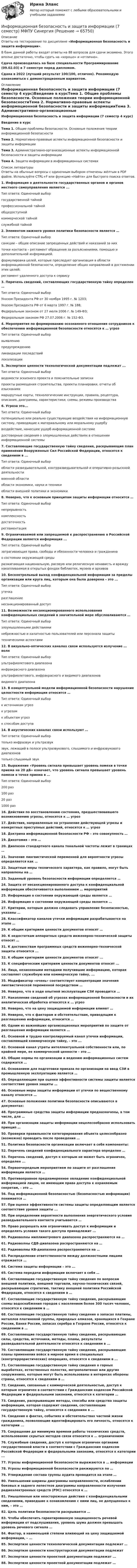     
            Описание
            Ответы на тестирование по дисциплине «Информационная безопасность и защита информации».В банк данной работы входят ответы на 88 вопросов для сдачи экзамена. Этого вполне достаточно, чтобы сдать на «хорошо» и «отлично».Сдача производилась на базе специальности Программирование (09.02.03) в 7 семестре перед дипломом.Сдана в 2022 (лучший результат 100/100, отлично). Рекомендую ознакомиться с демонстрационным вариантом. 
            Оглавление
            Информационная безопасность и защита информации (7 семестр 4 курс)Введение в курсТема 1. Общие проблемы безопасности. Основные положения теории информационной безопасностиТема 2. Нормативно-правовые аспекты информационной безопасности и защиты информацииТема 3. Административно-организационные аспекты информационной безопасности и защиты информацииТема 4. Защита информации в информационных системах 
            Список литературы
            Ответы на обычные вопросы с одиночным выбором отмечены жёлтым в PDF файле. Используйте CTRL+F или функцию «Найти» для быстрого поиска ответов.1.	Информация о деятельности государственных органов и органов местного самоуправления является ...Тип ответа: Одиночный выборгосударственной тайнойпрофессиональной тайнойобщедоступнойкоммерческой тайнойслужебной тайной2.	Элементом нижнего уровня политики безопасности является … Тип ответа: Одиночный выборсанкции – общее описание запрещенных действий и наказаний за них точки контакта – регламент обращения за разъяснениями, помощью и дополнительной информацией. формулировка целей, которые преследует организация в области информационной безопасности, определение общих направлений в достижении этих целей; регламент удаленного доступа к сервису 3.	Перечень сведений, составляющих государственную тайну определен … Тип ответа: Одиночный выборУказом Президента РФ от 30 ноября 1995 г. № 1203; Указом Президента РФ от 6 марта 1997 г. № 188; Федеральным законом от 27 июля 2006 г. № 149-ФЗ; Федеральным законом РФ 27.07.2006 г. № 152-ФЗ.4.	Мероприятия по формированию осознанного отношения сотрудников к обеспечению информационной безопасности относятся к … угрозТип ответа: Одиночный выборвыявлениюпредупреждениюликвидации последствийлокализации5.	Экспертизе ценности технологической документации подлежат ...Тип ответа: Одиночный выборведомости эскизного проекта и пояснительные запискипроекты размещения строительства, проекты планировки, отчеты об изысканиях маршрутные карты, технологические инструкции, правила, рецептура, описания, диаграммы, характеристики, схемы, режимы производства6.	Угроза это...Тип ответа: Одиночный выборпотенциально или реально существующие воздействия на информационную систему, приводящие к материальному или моральному ущербувоздействие, нанесшее ущерб информационной системедостоверные сведения о злоумышленных действиях в отношении информационной системы7.	Составляющие государственную тайну сведения, раскрывающие план применения Вооруженных Сил Российской Федерации, относятся к сведениям в ...Тип ответа: Одиночный выборобласти разведывательной, контрразведывательной и оперативно-розыскной деятельности военной областиобласти экономики, науки и техникиобласти внешней политики и экономики8.	Неверно, что к основным принципам защиты информации относится … Тип ответа: Одиночный выборнепрерывность комплексность достаточность регламентация 9.	Ограничиваемой или запрещаемой к распространению в Российской Федерации является информация ...Тип ответа: Одиночный выборзатрагивающая права, свободы и обязанности человека и гражданинао состоянии окружающей средыразжигающая национальную, расовую или религиозную ненависть и вражду накапливаемая в открытых фондах библиотек, музеев и архивов10.	Бесконтрольный выход конфиденциальной информации за пределы организации или круга лиц, которым она была доверена – это ...Тип ответа: Одиночный выборутечкаразглашениенесанкционированный доступ11.	Возможности несанкционированного использования конфиденциальных сведений в значительной мере обусловливаются …Тип ответа: Одиночный выборзлоумышленными действияминебрежностью и халатностью пользователей или персонала защиты техническими аспектами12.	В визуально-оптических каналах связи используется излучение … волнТип ответа: Одиночный выборультрафиолетового диапазонаинфракрасного диапазонаультрафиолетового, инфракрасного и видимого диапазоноввидимого диапазона13.	В концептуальной модели информационной безопасности нарушение целостности информации относится … Тип ответа: Одиночный выборк источникам угроз к угрозам к объектам угроз к способам доступа 14.	В акустических каналах связи используют … Тип ответа: Одиночный выбортолько инфразвук и ультразвук звук, лежащий в полосе ультразвукового, слышимого и инфразвукового диапазонов только слышимый звук 15.	Выражение «Уровень сигнала превышает уровень помехи в точке приема на 20 дБ» означает, что уровень сигнала превышает уровень помехи в точке приема в … Тип ответа: Одиночный выбор200 раз 100 раз 20 раз 1000 раз 16.	Действия по восстановлению состояния, предшествовавшего возникновению угрозы, относятся к … угроз17.	Действия, направленные на устранение действующей угрозы и конкретных преступных действий, относятся к … угроз18.	Доктрина информационной безопасности РФ – это совокупность …19.	Дихотомия – это … 20.	Диапазон стандартного канала тональной частоты лежит в границах … 21.	Значение лингвистической переменной для вероятности угрозы определяется как … 22.	Защитные меры технического характера, как правило, могут быть направлены на … 23.	 Заданный уровень безопасности информации определяется … 24.	Защита от несанкционированного доступа к конфиденциальной информации обеспечивается выполнением … мероприятий25.	Информация о состоянии окружающей среды является …26.	 Информация о состоянии окружающей среды является … 27.	Критерии, которым должно следовать управление безопасностью, указаны … 28.	Классификатор каналов утечки информации разрабатывается на этапе … 29.	К общим критериям ценности документов относят … 30.	К недостаткам аппаратных средств инженерно-технической защиты относят … 31.	К достоинствам программных средств инженерно-технической защиты относится ...32.	К общим критериям ценности документов относят ...33.	К специфическим критериям ценности документов относят ...34.	Лица, незаконными методами получившие информацию, которая составляет служебную или коммерческую тайну, ...35.	Модификатор «очень» соответствует концентрации значения лингвистической переменной посредством … 36.	Неверно, что в ходе опытной эксплуатации СЗИ проводится … 37.	Накопление сведений об угрозах информационной безопасности и их аналитическая обработка относятся к … угроз 38.	Неверно, что на цену защищаемой информации влияют … 39.	Неверно, что к факторам и обстоятельствам, приводящим к разглашению информации, относится … 40.	Одним из важнейших организационных мероприятий по защите от разглашения информации является …41.	Основной и трудно контролируемый канал утечки информации, составляющей коммерческую тайну, – это ...42.	Основной канал утраты интеллектуальной собственности или, по крайней мере, ее коммерческой ценности – это … 43.	Общие нормы по организации и ведению информационных систем содержатся … 44.	Основанием для подготовки приказа по организации на ввод СЗИ в промышленную эксплуатацию является … 45.	Определяющим при оценке эффективности системы защиты является соответствие уровня защиты … 46.	Основные меры защиты информации от утечки по вещественному каналу относятся … 47.	Основные положения политики безопасности описываются в документах: 48.	Программные средства защиты информации предназначены, в том числе, для … 49.	При организации защиты информации нецелесообразно использовать принцип … 50.	Проверки правильности категорирования объекта целесообразно (возможно) проводить после проведения … 51.	Политика безопасности организации включает в себя компоненты: 52.	Перечень сведений конфиденциального характера определен …53.	Перечень сведений, доступ к которым не может быть ограничен, определен ...54.	Первоочередным мероприятием по защите от разглашения информации является …55.	Противоправное преднамеренное овладение конфиденциальной информацией лицом, не имеющим права доступа к охраняемым секретам, – это …56.	Под информационной безопасностью (безопасностью информации) понимается …57.	При оценке эффективности системы защиты определяющим является соответствие уровня защиты ...58.	При определении вероятности выполнения энергетического условия разведывательного контакта учитывается … 59.	Право разрешать или ограничивать доступ к информации и определять условия такого доступа принадлежит ...60.	Радиоволны миллиметрового диапазона распространяются на …61.	Радиоволны СДВ-диапазона распространяются на … 62.	Радиоволны КВ-диапазона распространяются на … 63.	Распределение ответственности между должностными лицами отражается … 64.	Система защиты информации – это ...65.	Система передачи информации включает в себя … 66.	Составляющие государственную тайну сведения по вопросам внешней политики, внешней торговли, научно-технических связей, раскрывающие стратегию, тактику внешней политики Российской Федерации, относятся к сведениям в …67.	Составляющие государственную тайну сведения, раскрывающие схемы водоснабжения городов с населением более 300 тысяч человек, относятся к сведениям в …68.	Составляющие государственную тайну сведения о запасах платины, металлов платиновой группы, природных алмазов, хранящихся в Гохране России, Банке России, запасах серебра в Гохране России, относятся к сведениям в …69.	Составляющие государственную тайну сведения, раскрывающие силы, средства, источники, методы, планы, результаты разведывательной деятельности относятся к сведениям в ...70.	Составляющие государственную тайну сведения, раскрывающие планы применения войск в мирное время в специальных (контртеррористических) операциях, относятся к сведениям в ...71.	Составляющие государственную тайну сведения о горных выработках, естественных полостях, метрополитенах или других сооружениях, которые могут быть использованы в интересах обороны страны, относятся к сведениям в …72.	Сведения, связанные с коммерческой деятельностью, доступ к которым ограничен в соответствии с Гражданским кодексом Российской Федерации и федеральными законами, относятся к категории …73.	Сведения, раскрывающие методы, способы или средства защиты информации, которая содержит сведения, составляющие государственную тайну, относятся к сведениям в ...74.	Сведения о фактах, событиях и обстоятельствах частной жизни гражданина, позволяющие идентифицировать его личность, относятся к категории ...75.	Сокращение до минимума времени работы технических средств, использование скрытых методов связи относится к … ограничениям 76.	Служебные сведения, доступ к которым ограничен органами государственной власти в соответствии с Гражданским кодексом Российской Федерации и федеральными законами, относятся к категории ...77.	Угрозы информационной безопасности выражаются в … информации78.	Угрозы информационной безопасности ранжируются по … 79.	Утверждение состава группы аудита проводится на этапе … 80.	Уменьшении ширины диаграммы направленности, ослаблении боковых и заднего лепестков диаграммы направленности излучения радиоэлектронных средств (РЭС) относятся к … 81.	Умышленные или неосторожные действия с конфиденциальными сведениями, приведшие к ознакомлению с ними лиц, не допущенных к ним, – это …82.	Цель политики безопасности раскрывается … 83.	Чтобы обеспечить гарантированную защищенность речевой информации от подслушивания, уровень шума должен превышать уровень речевого сигнала …84.	Фактор, в наименьшей степени влияющий на цену защищаемой информации, – ...85.	Экспертизе ценности технологической документации подлежат …86.	Экспертизе ценности конструкторской документации подлежат87.	Экспертизе ценности проектной документации подлежат ...88.	Экспертизе ценности проектной документации подлежат …  
            
            
            Информационная безопасность и защита информации 100 БАЛЛИнформационная безопасность и защита информации (7 семестр) МФПУ СинергияИНФОРМАЦИОННАЯ БЕЗОПАСНОСТЬ И ЗАЩИТА ИНФОРМАЦИИ 97 баллов СИНЕРГИЯ💯 Информационная безопасность и защита информации. (все ответы на тест Синергия / МТИ / МосАП, июль 2022) Информационная безопасность и защита информации / Информационная безопасность (сборник ответов на тест «Синергия»).Информационная безопасность и защита информации (ответы на тест Синергия )💯 Информационная безопасность и защита информации. (ответы на тест Синергия / МОИ / МТИ / МосАП, декабрь 2023)Информационная безопасность в экономических системах (тест с ответами) 30 вопросов 86%Информационная безопасность в экономических системах (тест с ответами) 97% Информационная безопасность зависит от ... (укажите 2 варианта ответа)Информационная безопасность зависит от ... (укажите 2 варианта ответа)Информационная безопасность зависит от … (укажите 2 варианта ответа)Информационная безопасность зависит от... (укажите 2 варианта ответа)Информационная безопасность Защита информации Ответы на тест Синергия МОИ МТИ