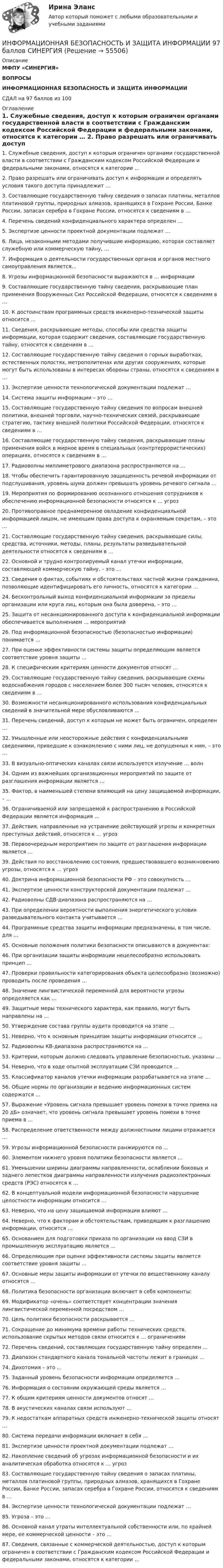      
            Описание
            МФПУ «СИНЕРГИЯ»ВОПРОСЫИНФОРМАЦИОННАЯ БЕЗОПАСНОСТЬ И ЗАЩИТА ИНФОРМАЦИИСДАЛ на 97 баллов из 100 
            Оглавление
             1. Служебные сведения, доступ к которым ограничен органами государственной власти в соответствии с Гражданским кодексом Российской Федерации и федеральными законами, относятся к категории …  2. Право разрешать или ограничивать доступ к информации и определять условия такого доступа принадлежит …  3. Составляющие государственную тайну сведения о запасах платины, металлов платиновой группы, природных алмазов, хранящихся в Гохране России, Банке России, запасах серебра в Гохране России, относятся к сведениям в …  4. Перечень сведений конфиденциального характера определен …  5. Экспертизе ценности проектной документации подлежат …  6. Лица, незаконными методами получившие информацию, которая составляет служебную или коммерческую тайну, …  7. Информация о деятельности государственных органов и органов местного самоуправления является…  8. Угрозы информационной безопасности выражаются в … информации  9. Составляющие государственную тайну сведения, раскрывающие план применения Вооруженных Сил Российской Федерации, относятся к сведениям в …  10. К достоинствам программных средств инженерно-технической защиты относится …  11. Сведения, раскрывающие методы, способы или средства защиты информации, которая содержит сведения, составляющие государственную тайну, относятся к сведениям в … 12. Составляющие государственную тайну сведения о горных выработках, естественных полостях, метрополитенах или других сооружениях, которые могут быть использованы в интересах обороны страны, относятся к сведениям в …  13. Экспертизе ценности технологической документации подлежат …  14. Система защиты информации – это …  15. Составляющие государственную тайну сведения по вопросам внешней политики, внешней торговли, научно-технических связей, раскрывающие стратегию, тактику внешней политики Российской Федерации, относятся к сведениям в …  16. Составляющие государственную тайну сведения, раскрывающие планы применения войск в мирное время в специальных (контртеррористических) операциях, относятся к сведениям в …  17. Радиоволны миллиметрового диапазона распространяются на …  18. Чтобы обеспечить гарантированную защищенность речевой информации от подслушивания, уровень шума должен превышать уровень речевого сигнала …  19. Мероприятия по формированию осознанного отношения сотрудников к обеспечению информационной безопасности относятся к … угроз  20. Противоправное преднамеренное овладение конфиденциальной информацией лицом, не имеющим права доступа к охраняемым секретам, – это …  21. Составляющие государственную тайну сведения, раскрывающие силы, средства, источники, методы, планы, результаты разведывательной деятельности относятся к сведениям в …  22. Основной и трудно контролируемый канал утечки информации, составляющей коммерческую тайну, – это …  23. Сведения о фактах, событиях и обстоятельствах частной жизни гражданина, позволяющие идентифицировать его личность, относятся к категории …  24. Бесконтрольный выход конфиденциальной информации за пределы организации или круга лиц, которым она была доверена, – это …  25. Защита от несанкционированного доступа к конфиденциальной информации обеспечивается выполнением … мероприятий  26. Под информационной безопасностью (безопасностью информации) понимается …  27. При оценке эффективности системы защиты определяющим является соответствие уровня защиты …  28. К специфическим критериям ценности документов относят …  29. Составляющие государственную тайну сведения, раскрывающие схемы водоснабжения городов с населением более 300 тысяч человек, относятся к сведениям в …  30. Возможности несанкционированного использования конфиденциальных сведений в значительной мере обусловливаются …  31. Перечень сведений, доступ к которым не может быть ограничен, определен …  32. Умышленные или неосторожные действия с конфиденциальными сведениями, приведшие к ознакомлению с ними лиц, не допущенных к ним, – это …  33. В визуально-оптических каналах связи используется излучение … волн  34. Одним из важнейших организационных мероприятий по защите от разглашения информации является …  35. Фактор, в наименьшей степени влияющий на цену защищаемой информации, – …  36. Ограничиваемой или запрещаемой к распространению в Российской Федерации является информация …  37. Действия, направленные на устранение действующей угрозы и конкретных преступных действий, относятся к … угроз  38. Первоочередным мероприятием по защите от разглашения информации является … 39. Действия по восстановлению состояния, предшествовавшего возникновению угрозы, относятся к … угроз  40. Доктрина информационной безопасности РФ – это совокупность …  41. Экспертизе ценности конструкторской документации подлежат …  42. Радиоволны СДВ-диапазона распространяются на …  43. При определении вероятности выполнения энергетического условия разведывательного контакта учитывается …  44. Программные средства защиты информации предназначены, в том числе, для …  45. Основные положения политики безопасности описываются в документах:  46. При организации защиты информации нецелесообразно использовать принцип …  47. Проверки правильности категорирования объекта целесообразно (возможно) проводить после проведения …  48. Значение лингвистической переменной для вероятности угрозы определяется как … 49. Защитные меры технического характера, как правило, могут быть направлены на … 50. Утверждение состава группы аудита проводится на этапе …  51. Неверно, что к основным принципам защиты информации относится …  52. Радиоволны КВ-диапазона распространяются на …  53. Критерии, которым должно следовать управление безопасностью, указаны …  54. Неверно, что в ходе опытной эксплуатации СЗИ проводится …  55. Классификатор каналов утечки информации разрабатывается на этапе …  56. Общие нормы по организации и ведению информационных систем содержатся …  57. Выражение «Уровень сигнала превышает уровень помехи в точке приема на 20 дБ» означает, что уровень сигнала превышает уровень помехи в точке приема в …  58. Распределение ответственности между должностными лицами отражается …  59. Угрозы информационной безопасности ранжируются по …  60. Элементом нижнего уровня политики безопасности является …  61. Уменьшении ширины диаграммы направленности, ослаблении боковых и заднего лепестков диаграммы направленности излучения радиоэлектронных средств (РЭС) относятся к …  62. В концептуальной модели информационной безопасности нарушение целостности информации относится …  63. Неверно, что на цену защищаемой информации влияют …  64. Неверно, что к факторам и обстоятельствам, приводящим к разглашению информации, относится …  65. Основанием для подготовки приказа по организации на ввод СЗИ в промышленную эксплуатацию является …  66. Определяющим при оценке эффективности системы защиты является соответствие уровня защиты …  67. Основные меры защиты информации от утечки по вещественному каналу относятся …  68. Политика безопасности организации включает в себя компоненты:  69. Модификатор «очень» соответствует концентрации значения лингвистической переменной посредством …  70. Цель политики безопасности раскрывается …  71. Сокращение до минимума времени работы технических средств, использование скрытых методов связи относится к … ограничениям  72. Перечень сведений, составляющих государственную тайну определен …  73. Диапазон стандартного канала тональной частоты лежит в границах …  74. Дихотомия – это …  75. Заданный уровень безопасности информации определяется …  76. Информация о состоянии окружающей среды является …  77. К общим критериям ценности документов относят …  78. В акустических каналах связи используют …  79. К недостаткам аппаратных средств инженерно-технической защиты относят …  80. Система передачи информации включает в себя …  81. Экспертизе ценности проектной документации подлежат …  82. Накопление сведений об угрозах информационной безопасности и их аналитическая обработка относятся к … угроз  83. Составляющие государственную тайну сведения о запасах платины, металлов платиновой группы, природных алмазов, хранящихся в Гохране России, Банке России, запасах серебра в Гохране России, относятся к сведениям в …  84. Экспертизе ценности технологической документации подлежат …  85. Угроза – это …  86. Основной канал утраты интеллектуальной собственности или, по крайней мере, ее коммерческой ценности – это …  87. Сведения, связанные с коммерческой деятельностью, доступ к которым ограничен в соответствии с Гражданским кодексом Российской Федерации и федеральными законами, относятся к категории …  
            
            
            Информационная безопасность и защита информации (7 семестр) МФПУ СинергияИНФОРМАЦИОННАЯ БЕЗОПАСНОСТЬ И ЗАЩИТА ИНФОРМАЦИИ 97 баллов СИНЕРГИЯ💯 Информационная безопасность и защита информации. (все ответы на тест Синергия / МТИ / МосАП, июль 2022) Информационная безопасность и защита информации / Информационная безопасность (сборник ответов на тест «Синергия»).Информационная безопасность и защита информации (ответы на тест Синергия )💯 Информационная безопасность и защита информации. (ответы на тест Синергия / МОИ / МТИ / МосАП, декабрь 2023)💯 Информационная безопасность и защита информации. (ответы на тест Синергия / МОИ / МТИ / МосАП, ноябрь 2023)Информационная безопасность в экономических системах (тест с ответами) 97% Информационная безопасность зависит от ... (укажите 2 варианта ответа)Информационная безопасность зависит от ... (укажите 2 варианта ответа)Информационная безопасность зависит от … (укажите 2 варианта ответа)Информационная безопасность зависит от... (укажите 2 варианта ответа)Информационная безопасность Защита информации Ответы на тест Синергия МОИ МТИИнформационная безопасность и защита информации