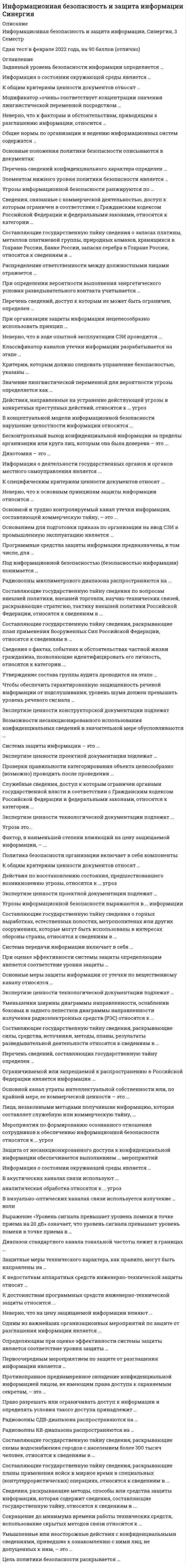     
          Описание
          Максимальная оценка 97 баллов. Правильные ответы выделены красным. 88 вопросов по алфавиту, повторяющихся нет. 
          Оглавление
          1. Бесконтрольный выход конфиденциальной информации за пределы организации или круга лиц, которым она была доверена – это ...Тип ответа: Одиночный выборутечкаразглашениенесанкционированный доступ 2. Возможности несанкционированного использования конфиденциальных сведений в значительной мере обусловливаются …Тип ответа: Одиночный выборзлоумышленными действияминебрежностью и халатностью пользователей или персонала защиты техническими аспектами 3. В визуально-оптических каналах связи используется излучение … волнТип ответа: Одиночный выборультрафиолетового диапазонаинфракрасного диапазонаультрафиолетового, инфракрасного и видимого диапазоноввидимого диапазона 4. В концептуальной модели информационной безопасности нарушение целостности информации относится … Тип ответа: Одиночный выборк источникам угроз к угрозам к объектам угроз к способам доступа  5. В акустических каналах связи используют … Тип ответа: Одиночный выбортолько инфразвук и ультразвук звук, лежащий в полосе ультразвукового, слышимого и инфразвукового диапазонов только слышимый звук  6. Выражение «Уровень сигнала превышает уровень помехи в точке приема на 20 дБ» означает, что уровень сигнала превышает уровень помехи в точке приема в … Тип ответа: Одиночный выбор200 раз 100 раз 20 раз 1000 раз   7. Действия по восстановлению состояния, предшествовавшего возникновению угрозы, относятся к … угрозТип ответа: Одиночный выборвыявлениюпредупреждениюликвидации последствийлокализации 8. Действия, направленные на устранение действующей угрозы и конкретных преступных действий, относятся к … угрозТип ответа: Одиночный выборпредупреждениюлокализациивыявлениюликвидации последствий 9. Доктрина информационной безопасности РФ – это совокупность …Тип ответа: Одиночный выбордокументов, регламентирующих организационно-технические мероприятия по обеспечению информационной безопасности Российской Федерациинормативных актов, обязательных для выполнения всеми хозяйствующими субъектами официальных взглядов на цели, задачи, принципы и основные направления обеспечения информационной безопасности РФ 10. Дихотомия – это … Тип ответа: Одиночный выборразбиение линейного размера пополам удвоение линейного размера возведение значения линейного размера в квадрат извлечение квадратного корня из значения линейного размера  11. Диапазон стандартного канала тональной частоты лежит в границах … Тип ответа: Одиночный выбор0,34 – 3,4 кГц 100 – 1000 Гц 0,3 – 3,4 кГц 0,3 – 3,0 кГц   12. Значение лингвистической переменной для вероятности угрозы определяется как … Тип ответа: Одиночный выборпроизведение вероятностей выполнения временной, пространственной и энергетической угроз сумма вероятностей выполнения временной, пространственной и энергетической угроз произведение условных вероятностей выполнения временной, пространственной и энергетической угроз сумма условных вероятностей выполнения временной, пространственной и энергетической угроз  13. Защитные меры технического характера, как правило, могут быть направлены на … Тип ответа: Одиночный выборбизнес-процесс конкретное техническое устройство должностное лицо техническую документацию 14.  Заданный уровень безопасности информации определяется … Тип ответа: Одиночный выборстепенью угрозы (угроз) информации допустимым риском уничтожения, хищения и изменения информации решением руководителя стоимостью системы защиты информации  15. Защита от несанкционированного доступа к конфиденциальной информации обеспечивается выполнением … мероприятийТип ответа: Одиночный выбортолько техническихтолько организационныхорганизационных и технических 16. Информация о состоянии окружающей среды является …Тип ответа: Одиночный выборобщедоступнойгосударственной тайнойкоммерческой тайнойслужебной тайнойпрофессиональной тайной 17. Информация о деятельности государственных органов и органов местного самоуправления является ...Тип ответа: Одиночный выборгосударственной тайнойпрофессиональной тайнойобщедоступнойкоммерческой тайнойслужебной тайной 18.  Информация о состоянии окружающей среды является … Тип ответа: Одиночный выборгосударственной тайной общедоступной коммерческой тайной служебной тайной профессиональной тайной  19. Критерии, которым должно следовать управление безопасностью, указаны … Тип ответа: Одиночный выборв правилах в документации по аудиту в стандартах в описании процессов  20. Классификатор каналов утечки информации разрабатывается на этапе … Тип ответа: Одиночный выборанализа состава и содержания конфиденциальной информации контроля и приема в эксплуатацию новой СЗИ исследования действующей системы защиты информации оценки уязвимости информации 21. К общим критериям ценности документов относят … Тип ответа: Одиночный выборпроисхождение документа значимость описываемой проблемы принципиальную новизну степень отражения технологического уровня описываемой предметной области  22. К недостаткам аппаратных средств инженерно-технической защиты относят … Тип ответа: Одиночный выборвысокую стоимость массо-габаритные характеристики недостаточную гибкость   23. К достоинствам программных средств инженерно-технической защиты относится ...Тип ответа: Одиночный выбордлительный период гарантированного использованиябыстродействиенизкая стоимость 24. К общим критериям ценности документов относят ...Тип ответа: Одиночный выборпроисхождение документазначимость описываемой проблемыпринципиальную новизнустепень отражения технологического уровня описываемой предметной области 25. К специфическим критериям ценности документов относят ...Тип ответа: Одиночный выборвыбор внешние особенности документасодержание документаэкономическую эффективность внедрения результатов исследования или технической идеи 26. Лица, незаконными методами получившие информацию, которая составляет служебную или коммерческую тайну, ...Тип ответа: Одиночный выборподвергаются уголовному наказанию в виде лишения свободы сроком до 5 лет подвергаются административному наказанию в виде штрафа в размере до 100 000 рублей обязаны возместить причиненные убытки 27. Мероприятия по формированию осознанного отношения сотрудников к обеспечению информационной безопасности относятся к … угрозТип ответа: Одиночный выборвыявлениюпредупреждениюликвидации последствийлокализации 28. Модификатор «очень» соответствует концентрации значения лингвистической переменной посредством … Тип ответа: Одиночный выборвозведения значения переменной в куб потенцирования значения переменной возведения значения переменой в квадрат умножения значения переменной на нормирующий коэффициент  29. Неверно, что к основным принципам защиты информации относится … Тип ответа: Одиночный выборнепрерывность комплексность достаточность регламентация  30. Неверно, что в ходе опытной эксплуатации СЗИ проводится … Тип ответа: Одиночный выборотработка взаимодействия подразделений и служб в условиях новой технологии корректировка организационно-штатной структуры предприятия проверка соответствия реализованных решений требованиям технического проекта отладка технологического процесса обработки информации 31. Накопление сведений об угрозах информационной безопасности и их аналитическая обработка относятся к … угроз Тип ответа: Одиночный выбор предупреждению выявлению локализации ликвидации последствий  32. Неверно, что на цену защищаемой информации влияют … Тип ответа: Одиночный выборсобственные затраты организации при ее получении характеристики источника информации ожидаемая прибыль от применения информации ущерб при попадании этой информации к злоумышленнику  33. Неверно, что к факторам и обстоятельствам, приводящим к разглашению информации, относится … Тип ответа: Одиночный выборвысокая стоимость информации текучесть кадров, в том числе знающих сведения конфиденциального характера слабый контроль за соблюдением правил работы со сведениями конфиденциального характера недостаточное знание сотрудниками правил защиты конфиденциальной информации   34. Одним из важнейших организационных мероприятий по защите от разглашения информации является …Тип ответа: Одиночный выборорганизация работы с персоналомсоздание специальных штатных служб защиты информацииорганизация режима и охраны 35. Ограничиваемой или запрещаемой к распространению в Российской Федерации является информация ...Тип ответа: Одиночный выборзатрагивающая права, свободы и обязанности человека и гражданинао состоянии окружающей средыразжигающая национальную, расовую или религиозную ненависть и вражду накапливаемая в открытых фондах библиотек, музеев и архивов 36. Основной и трудно контролируемый канал утечки информации, составляющей коммерческую тайну, – это ...Тип ответа: Одиночный выборутечка информации по техническим каналаммиграция специалистовсовместные работы с другими фирмами, контакты с клиентами и инвесторами, где особое место занимают переговорытехнические средства недобросовестной конкуренции (промышленного шпионажа) 37. Основной канал утраты интеллектуальной собственности или, по крайней мере, ее коммерческой ценности – это … Тип ответа: Одиночный выборутечка информации по техническим каналам миграция специалистов совместные работы с другими фирмами, контакты с клиентами и инвесторами, где особое место занимают переговоры технические средства недобросовестной конкуренции (промышленного шпионажа)  38. Общие нормы по организации и ведению информационных систем содержатся … Тип ответа: Одиночный выборв Федеральном законе от 29 июля 2004 г. № 98-ФЗ в Федеральном законе от 27 июля 2006 г. №149-ФЗ в Доктрине информационной безопасности РФ в Указе Президента РФ от 6 марта 1997 г. № 188  39. Основанием для подготовки приказа по организации на ввод СЗИ в промышленную эксплуатацию является … Тип ответа: Одиночный выборпротокол совещания приемной комиссии регламент работы приемной комиссии отчет приемной комиссии акт приемки  40. Определяющим при оценке эффективности системы защиты является соответствие уровня защиты … Тип ответа: Одиночный выборусловиям проекта квалификации персонала степени важности информации объемам обрабатываемой информации  41. Основные меры защиты информации от утечки по вещественному каналу относятся … Тип ответа: Одиночный выборк инженерно-техническим к организационным к организационно-техническим к правовым  42. Основные положения политики безопасности описываются в документах: Тип ответа: Одиночный выборобзор политики безопасности; процедуры безопасности; руководство по архитектуре безопасности базовая политика безопасности; описание базовой политики безопасности; руководство по архитектуре безопасности обзор политики безопасности; специализированные политики безопасности; руководство по архитектуре безопасности обзор политики безопасности; описание базовой политики безопасности; руководство по архитектуре безопасности  43. Программные средства защиты информации предназначены, в том числе, для … Тип ответа: Одиночный выборрегистрации и контроля работы технических средств и пользователей осуществления контролируемого доступа в здания и помещения локализации каналов утечки информации создания препятствий на пути перемещения злоумышленников  44. При организации защиты информации нецелесообразно использовать принцип … Тип ответа: Одиночный выбормаксимального ограничения допуска к информации регламентированного доступа к информации персональной ответственности коллективной ответственности  45. Проверки правильности категорирования объекта целесообразно (возможно) проводить после проведения … Тип ответа: Одиночный выбормероприятий инженерно-технической защиты информации исследования действующей системы защиты информации организационно-режимных мероприятий мероприятий по обучению персонала 46. Политика безопасности организации включает в себя компоненты: Тип ответа: Одиночный выборбазовая политика безопасности; процедуры безопасности; специализированные политики безопасности базовая политика безопасности; процедуры безопасности; руководство по архитектуре безопасности обзор политики безопасности; процедуры безопасности; специализированные политики безопасности описание базовой политики безопасности; процедуры безопасности; специализированные политики безопасности  47. Перечень сведений, составляющих государственную тайну определен … Тип ответа: Одиночный выборУказом Президента РФ от 30 ноября 1995 г. № 1203; Указом Президента РФ от 6 марта 1997 г. № 188; Федеральным законом от 27 июля 2006 г. № 149-ФЗ; Федеральным законом РФ 27.07.2006 г. № 152-ФЗ.  48. Перечень сведений конфиденциального характера определен …Тип ответа: Одиночный выборУказом Президента РФ от 30 ноября 1995 г. № 1203Федеральным законом от 27 июля 2006 г. № 149-ФЗ.Указом Президента РФ от 6 марта 1997 г. № 188.  49. Перечень сведений, доступ к которым не может быть ограничен, определен ...Тип ответа: Одиночный выборУказом Президента РФ от 30 ноября 1995 г. № 1203Федеральным законом от 27 июля 2006 г. № 149-ФЗУказом Президента РФ от 6 марта 1997 г. № 188 50. Первоочередным мероприятием по защите от разглашения информации является …Тип ответа: Одиночный выборразработка перечня сведений, составляющих коммерческую тайну предприятиядоведение перечня сведений, составляющих коммерческую тайну, до каждого допущенного к ним сотрудника, с обязательством этого сотрудника сохранять коммерческую тайнуконтроль за сохранностью коммерческих секретов 51. Противоправное преднамеренное овладение конфиденциальной информацией лицом, не имеющим права доступа к охраняемым секретам, – это …Тип ответа: Одиночный выборутечкаразглашениенесанкционированный доступ 52. Под информационной безопасностью (безопасностью информации) понимается …Тип ответа: Одиночный выборсостояние защищенности информационной среды обществасостояние, при котором отсутствуют явные и скрытые угрозы информационным ресурсам комплекс организационно-технических мероприятий, обеспечивающих сохранность информационных ресурсов 53. При оценке эффективности системы защиты определяющим является соответствие уровня защиты ...Тип ответа: Одиночный выборусловиям проектастепени важности информацииобъемам обрабатываемой информации 54. При определении вероятности выполнения энергетического условия разведывательного контакта учитывается … Тип ответа: Одиночный выборсовпадение времени и проявления демаскирующих признаков объекта защиты или передачи семантической информации и работы средства добывания размещение технического средства добывания на удалении от источника, при котором обеспечивается приемлемое отношение сигнал/шум на входе средства совпадение параметров передачи/приема сигнала передающего и приемного устройств соответственно поиск и обнаружение источника информации  55. Право разрешать или ограничивать доступ к информации и определять условия такого доступа принадлежит ...Тип ответа: Одиночный выборобладателю информацииорганам исполнительной властилюбому юридическому лицу органам законодательной власти  56. Радиоволны миллиметрового диапазона распространяются на …Тип ответа: Одиночный выборрасстояние прямой видимости пределах единиц и десятков километроврасстояние 1000–2000 км отраженной волнойнеограниченное расстояние поверхностной волной 57. Радиоволны СДВ-диапазона распространяются на … Тип ответа: Одиночный выборнеограниченное расстояние поверхностной волной расстояние 1000-2000 км отраженной волной расстояние прямой видимости неограниченное расстояние отраженной волной  58. Радиоволны КВ-диапазона распространяются на … Тип ответа: Одиночный выборрасстояние прямой видимости расстояние 1000-2000 км отраженной волной неограниченное расстояние поверхностной волной неограниченное расстояние отраженной волной  59. Распределение ответственности между должностными лицами отражается … Тип ответа: Одиночный выборв обзоре политики безопасности в описании базовой политики безопасности в руководстве по архитектуре безопасности в стандартах        60. Система защиты информации – это ...Тип ответа: Одиночный выборспециальные подразделения, выполняющие мероприятия по защите информации организованная совокупность специальных органов, средств, методов и мероприятий, обеспечивающих защиту информации от внутренних и внешних угрозсистема средств инженерно-технической защиты, обеспечивающая приемлемый уровень информационной безопасности 61. Система передачи информации включает в себя … Тип ответа: Одиночный выборпередатчик, канал передачи информации и приемник источник информации, передатчик, канал передачи информации, приемник и получатель информации источник информации, канал передачи информации и получатель информации источник информации, передатчик, приемник и получатель информации  62. Составляющие государственную тайну сведения по вопросам внешней политики, внешней торговли, научно-технических связей, раскрывающие стратегию, тактику внешней политики Российской Федерации, относятся к сведениям в …Тип ответа: Одиночный выборобласти экономики, науки и техникиобласти внешней политики и экономикивоенной областиобласти разведывательной, контрразведывательной и оперативно-розыскной деятельности 63. Составляющие государственную тайну сведения, раскрывающие схемы водоснабжения городов с населением более 300 тысяч человек, относятся к сведениям в …Тип ответа: Одиночный выборвыбор области разведывательной, контрразведывательной и оперативно-розыскной деятельностиобласти экономики, науки и техникивоенной областиобласти внешней политики и экономики  64. Составляющие государственную тайну сведения о запасах платины, металлов платиновой группы, природных алмазов, хранящихся в Гохране России, Банке России, запасах серебра в Гохране России, относятся к сведениям в …Тип ответа: Одиночный выборобласти экономики, науки и техникивоенной области области разведывательной, контрразведывательной и оперативно-розыскной деятельности области внешней политики и экономики 65. Составляющие государственную тайну сведения, раскрывающие силы, средства, источники, методы, планы, результаты разведывательной деятельности относятся к сведениям в ...Тип ответа: Одиночный выборобласти экономики, науки и техникиобласти разведывательной, контрразведывательной и оперативно-розыскной деятельности военной областиобласти внешней политики и экономики  66. Составляющие государственную тайну сведения, раскрывающие план применения Вооруженных Сил Российской Федерации, относятся к сведениям в ...Тип ответа: Одиночный выборобласти разведывательной, контрразведывательной и оперативно-розыскной деятельности военной областиобласти экономики, науки и техникиобласти внешней политики и экономики 67. Составляющие государственную тайну сведения, раскрывающие планы применения войск в мирное время в специальных (контртеррористических) операциях, относятся к сведениям в ...Тип ответа: Одиночный выборобласти внешней политики и экономикиобласти экономики, науки и техникивоенной областиобласти разведывательной, контрразведывательной и оперативно-розыскной деятельности 68. Составляющие государственную тайну сведения о горных выработках, естественных полостях, метрополитенах или других сооружениях, которые могут быть использованы в интересах обороны страны, относятся к сведениям в …Тип ответа: Одиночный выборвоенной областиобласти разведывательной, контрразведывательной и оперативно-розыскной деятельности области экономики, науки и техникиобласти внешней политики и экономики 69. Сведения, связанные с коммерческой деятельностью, доступ к которым ограничен в соответствии с Гражданским кодексом Российской Федерации и федеральными законами, относятся к категории …Тип ответа: Одиночный выборкоммерческой тайныслужебной тайныперсональных данныхгосударственной тайны 70. Сведения, раскрывающие методы, способы или средства защиты информации, которая содержит сведения, составляющие государственную тайну, относятся к сведениям в ...Тип ответа: Одиночный выборобласти внешней политики и экономикиобласти экономики, науки и техникиобласти разведывательной, контрразведывательной и оперативно-розыскной деятельности военной области 71. Сведения о фактах, событиях и обстоятельствах частной жизни гражданина, позволяющие идентифицировать его личность, относятся к категории ...Тип ответа: Одиночный выборгосударственной тайныкоммерческой тайныслужебной тайныперсональных данных 72. Сокращение до минимума времени работы технических средств, использование скрытых методов связи относится к … ограничениям Тип ответа: Одиночный выборвременным энергетическим территориальным пространственным  73. Служебные сведения, доступ к которым ограничен органами государственной власти в соответствии с Гражданским кодексом Российской Федерации и федеральными законами, относятся к категории ...Тип ответа: Одиночный выборслужебной тайныперсональных данныхкоммерческой тайныгосударственной тайны 74. Угроза это...Тип ответа: Одиночный выборпотенциально или реально существующие воздействия на информационную систему, приводящие к материальному или моральному ущербувоздействие, нанесшее ущерб информационной системедостоверные сведения о злоумышленных действиях в отношении информационной системы 75. Угрозы информационной безопасности выражаются в … информацииТип ответа: Одиночный выборнезаконном изменении (модификации)уничтожениинарушении конфиденциальности, целостности и доступностинесанкционированном разглашении 76. Угрозы информационной безопасности ранжируются по … Тип ответа: Одиночный выборнанесенному ущербу среднему ущербу потенциальному ущербу предотвращенному ущербу  77. Утверждение состава группы аудита проводится на этапе … Тип ответа: Одиночный выборанализа состава и содержания конфиденциальной информации реализации технологий защиты информации исследования действующей системы защиты информации контроля и приема в эксплуатацию новой СЗИ   78. Уменьшении ширины диаграммы направленности, ослаблении боковых и заднего лепестков диаграммы направленности излучения радиоэлектронных средств (РЭС) относятся к … Тип ответа: Одиночный выборэнергетическим мерам временным мерам режимным мерам пространственным мерам  79. Умышленные или неосторожные действия с конфиденциальными сведениями, приведшие к ознакомлению с ними лиц, не допущенных к ним, – это …Тип ответа: Одиночный выборутечкаразглашениенесанкционированный доступ  80. Цель политики безопасности раскрывается … Тип ответа: Одиночный выборв описании базовой политики безопасности в обзоре политики безопасности в руководстве по архитектуре безопасности в стандартах   81. Чтобы обеспечить гарантированную защищенность речевой информации от подслушивания, уровень шума должен превышать уровень речевого сигнала …Тип ответа: Одиночный выборне менее чем на 10 дБна 1 дБна 1–10 дБ 82. Фактор, в наименьшей степени влияющий на цену защищаемой информации, – ...Тип ответа: Одиночный выборожидаемая прибыль от применения информацииобъем информацииущерб при попадании этой информации к злоумышленникусобственные затраты организации при ее получении 83. Экспертизе ценности технологической документации подлежат ...Тип ответа: Одиночный выборведомости эскизного проекта и пояснительные запискипроекты размещения строительства, проекты планировки, отчеты об изысканиях маршрутные карты, технологические инструкции, правила, рецептура, описания, диаграммы, характеристики, схемы, режимы производства 84. Экспертизе ценности технологической документации подлежат …Тип ответа: Одиночный выбортехнико-экономические показатели, нормы расходов материалов чертежи общих видов изделий, ведомости технического проекта задания на проектирование продукции  85. Экспертизе ценности конструкторской документации подлежатТип ответа: Одиночный выборконструкторские чертежи, а также кинофотодокументы, отражающие процесс обработки, изготовления и испытания изделияфотографии общего вида зданий, корпусов и цехов, чертежи уникального характера технические документы на приспособления для совершенствования технологических процессов 86. Экспертизе ценности проектной документации подлежат ...Тип ответа: Одиночный выборкарты технического уровня и качества продукциичертежи универсального технологического оснащениягенеральный план, ситуационный план, общая (сводная) пояснительная записка, схемы и описания технологических процессов и оборудования 87. Экспертизе ценности проектной документации подлежат … Тип ответа: Одиночный выборсборные чертежи изделия, габаритные и монтажные чертежи, схемы, технические условия, расчеты экономической эффективности изделия планы размещения оборудования, генеральные сметы к проектам реконструкции, сметно-финансовые расчеты технические условия на изготовление изделий основного производства 88. Элементом нижнего уровня политики безопасности является … Тип ответа: Одиночный выборсанкции – общее описание запрещенных действий и наказаний за них точки контакта – регламент обращения за разъяснениями, помощью и дополнительной информацией. формулировка целей, которые преследует организация в области информационной безопасности, определение общих направлений в достижении этих целей; регламент удаленного доступа к сервису   
          Список литературы
          1. Бесконтрольный выход конфиденциальной информации за пределы организации или круга лиц, которым она была доверена – это ...Тип ответа: Одиночный выборутечкаразглашениенесанкционированный доступ 2. Возможности несанкционированного использования конфиденциальных сведений в значительной мере обусловливаются …Тип ответа: Одиночный выборзлоумышленными действияминебрежностью и халатностью пользователей или персонала защиты техническими аспектами 3. В визуально-оптических каналах связи используется излучение … волнТип ответа: Одиночный выборультрафиолетового диапазонаинфракрасного диапазонаультрафиолетового, инфракрасного и видимого диапазоноввидимого диапазона 4. В концептуальной модели информационной безопасности нарушение целостности информации относится … Тип ответа: Одиночный выборк источникам угроз к угрозам к объектам угроз к способам доступа  5. В акустических каналах связи используют … Тип ответа: Одиночный выбортолько инфразвук и ультразвук звук, лежащий в полосе ультразвукового, слышимого и инфразвукового диапазонов только слышимый звук  6. Выражение «Уровень сигнала превышает уровень помехи в точке приема на 20 дБ» означает, что уровень сигнала превышает уровень помехи в точке приема в … Тип ответа: Одиночный выбор200 раз 100 раз 20 раз 1000 раз   7. Действия по восстановлению состояния, предшествовавшего возникновению угрозы, относятся к … угрозТип ответа: Одиночный выборвыявлениюпредупреждениюликвидации последствийлокализации 8. Действия, направленные на устранение действующей угрозы и конкретных преступных действий, относятся к … угрозТип ответа: Одиночный выборпредупреждениюлокализациивыявлениюликвидации последствий 9. Доктрина информационной безопасности РФ – это совокупность …Тип ответа: Одиночный выбордокументов, регламентирующих организационно-технические мероприятия по обеспечению информационной безопасности Российской Федерациинормативных актов, обязательных для выполнения всеми хозяйствующими субъектами официальных взглядов на цели, задачи, принципы и основные направления обеспечения информационной безопасности РФ 10. Дихотомия – это … Тип ответа: Одиночный выборразбиение линейного размера пополам удвоение линейного размера возведение значения линейного размера в квадрат извлечение квадратного корня из значения линейного размера  11. Диапазон стандартного канала тональной частоты лежит в границах … Тип ответа: Одиночный выбор0,34 – 3,4 кГц 100 – 1000 Гц 0,3 – 3,4 кГц 0,3 – 3,0 кГц   12. Значение лингвистической переменной для вероятности угрозы определяется как … Тип ответа: Одиночный выборпроизведение вероятностей выполнения временной, пространственной и энергетической угроз сумма вероятностей выполнения временной, пространственной и энергетической угроз произведение условных вероятностей выполнения временной, пространственной и энергетической угроз сумма условных вероятностей выполнения временной, пространственной и энергетической угроз  13. Защитные меры технического характера, как правило, могут быть направлены на … Тип ответа: Одиночный выборбизнес-процесс конкретное техническое устройство должностное лицо техническую документацию 14.  Заданный уровень безопасности информации определяется … Тип ответа: Одиночный выборстепенью угрозы (угроз) информации допустимым риском уничтожения, хищения и изменения информации решением руководителя стоимостью системы защиты информации  15. Защита от несанкционированного доступа к конфиденциальной информации обеспечивается выполнением … мероприятийТип ответа: Одиночный выбортолько техническихтолько организационныхорганизационных и технических 16. Информация о состоянии окружающей среды является …Тип ответа: Одиночный выборобщедоступнойгосударственной тайнойкоммерческой тайнойслужебной тайнойпрофессиональной тайной 17. Информация о деятельности государственных органов и органов местного самоуправления является ...Тип ответа: Одиночный выборгосударственной тайнойпрофессиональной тайнойобщедоступнойкоммерческой тайнойслужебной тайной 18.  Информация о состоянии окружающей среды является … Тип ответа: Одиночный выборгосударственной тайной общедоступной коммерческой тайной служебной тайной профессиональной тайной  19. Критерии, которым должно следовать управление безопасностью, указаны … Тип ответа: Одиночный выборв правилах в документации по аудиту в стандартах в описании процессов  20. Классификатор каналов утечки информации разрабатывается на этапе … Тип ответа: Одиночный выборанализа состава и содержания конфиденциальной информации контроля и приема в эксплуатацию новой СЗИ исследования действующей системы защиты информации оценки уязвимости информации 21. К общим критериям ценности документов относят … Тип ответа: Одиночный выборпроисхождение документа значимость описываемой проблемы принципиальную новизну степень отражения технологического уровня описываемой предметной области  22. К недостаткам аппаратных средств инженерно-технической защиты относят … Тип ответа: Одиночный выборвысокую стоимость массо-габаритные характеристики недостаточную гибкость   23. К достоинствам программных средств инженерно-технической защиты относится ...Тип ответа: Одиночный выбордлительный период гарантированного использованиябыстродействиенизкая стоимость 24. К общим критериям ценности документов относят ...Тип ответа: Одиночный выборпроисхождение документазначимость описываемой проблемыпринципиальную новизнустепень отражения технологического уровня описываемой предметной области 25. К специфическим критериям ценности документов относят ...Тип ответа: Одиночный выборвыбор внешние особенности документасодержание документаэкономическую эффективность внедрения результатов исследования или технической идеи 26. Лица, незаконными методами получившие информацию, которая составляет служебную или коммерческую тайну, ...Тип ответа: Одиночный выборподвергаются уголовному наказанию в виде лишения свободы сроком до 5 лет подвергаются административному наказанию в виде штрафа в размере до 100 000 рублей обязаны возместить причиненные убытки 27. Мероприятия по формированию осознанного отношения сотрудников к обеспечению информационной безопасности относятся к … угрозТип ответа: Одиночный выборвыявлениюпредупреждениюликвидации последствийлокализации 28. Модификатор «очень» соответствует концентрации значения лингвистической переменной посредством … Тип ответа: Одиночный выборвозведения значения переменной в куб потенцирования значения переменной возведения значения переменой в квадрат умножения значения переменной на нормирующий коэффициент  29. Неверно, что к основным принципам защиты информации относится … Тип ответа: Одиночный выборнепрерывность комплексность достаточность регламентация  30. Неверно, что в ходе опытной эксплуатации СЗИ проводится … Тип ответа: Одиночный выборотработка взаимодействия подразделений и служб в условиях новой технологии корректировка организационно-штатной структуры предприятия проверка соответствия реализованных решений требованиям технического проекта отладка технологического процесса обработки информации 31. Накопление сведений об угрозах информационной безопасности и их аналитическая обработка относятся к … угроз Тип ответа: Одиночный выбор предупреждению выявлению локализации ликвидации последствий  32. Неверно, что на цену защищаемой информации влияют … Тип ответа: Одиночный выборсобственные затраты организации при ее получении характеристики источника информации ожидаемая прибыль от применения информации ущерб при попадании этой информации к злоумышленнику  33. Неверно, что к факторам и обстоятельствам, приводящим к разглашению информации, относится … Тип ответа: Одиночный выборвысокая стоимость информации текучесть кадров, в том числе знающих сведения конфиденциального характера слабый контроль за соблюдением правил работы со сведениями конфиденциального характера недостаточное знание сотрудниками правил защиты конфиденциальной информации   34. Одним из важнейших организационных мероприятий по защите от разглашения информации является …Тип ответа: Одиночный выборорганизация работы с персоналомсоздание специальных штатных служб защиты информацииорганизация режима и охраны 35. Ограничиваемой или запрещаемой к распространению в Российской Федерации является информация ...Тип ответа: Одиночный выборзатрагивающая права, свободы и обязанности человека и гражданинао состоянии окружающей средыразжигающая национальную, расовую или религиозную ненависть и вражду накапливаемая в открытых фондах библиотек, музеев и архивов 36. Основной и трудно контролируемый канал утечки информации, составляющей коммерческую тайну, – это ...Тип ответа: Одиночный выборутечка информации по техническим каналаммиграция специалистовсовместные работы с другими фирмами, контакты с клиентами и инвесторами, где особое место занимают переговорытехнические средства недобросовестной конкуренции (промышленного шпионажа) 37. Основной канал утраты интеллектуальной собственности или, по крайней мере, ее коммерческой ценности – это … Тип ответа: Одиночный выборутечка информации по техническим каналам миграция специалистов совместные работы с другими фирмами, контакты с клиентами и инвесторами, где особое место занимают переговоры технические средства недобросовестной конкуренции (промышленного шпионажа)  38. Общие нормы по организации и ведению информационных систем содержатся … Тип ответа: Одиночный выборв Федеральном законе от 29 июля 2004 г. № 98-ФЗ в Федеральном законе от 27 июля 2006 г. №149-ФЗ в Доктрине информационной безопасности РФ в Указе Президента РФ от 6 марта 1997 г. № 188  39. Основанием для подготовки приказа по организации на ввод СЗИ в промышленную эксплуатацию является … Тип ответа: Одиночный выборпротокол совещания приемной комиссии регламент работы приемной комиссии отчет приемной комиссии акт приемки  40. Определяющим при оценке эффективности системы защиты является соответствие уровня защиты … Тип ответа: Одиночный выборусловиям проекта квалификации персонала степени важности информации объемам обрабатываемой информации  41. Основные меры защиты информации от утечки по вещественному каналу относятся … Тип ответа: Одиночный выборк инженерно-техническим к организационным к организационно-техническим к правовым  42. Основные положения политики безопасности описываются в документах: Тип ответа: Одиночный выборобзор политики безопасности; процедуры безопасности; руководство по архитектуре безопасности базовая политика безопасности; описание базовой политики безопасности; руководство по архитектуре безопасности обзор политики безопасности; специализированные политики безопасности; руководство по архитектуре безопасности обзор политики безопасности; описание базовой политики безопасности; руководство по архитектуре безопасности  43. Программные средства защиты информации предназначены, в том числе, для … Тип ответа: Одиночный выборрегистрации и контроля работы технических средств и пользователей осуществления контролируемого доступа в здания и помещения локализации каналов утечки информации создания препятствий на пути перемещения злоумышленников  44. При организации защиты информации нецелесообразно использовать принцип … Тип ответа: Одиночный выбормаксимального ограничения допуска к информации регламентированного доступа к информации персональной ответственности коллективной ответственности  45. Проверки правильности категорирования объекта целесообразно (возможно) проводить после проведения … Тип ответа: Одиночный выбормероприятий инженерно-технической защиты информации исследования действующей системы защиты информации организационно-режимных мероприятий мероприятий по обучению персонала 46. Политика безопасности организации включает в себя компоненты: Тип ответа: Одиночный выборбазовая политика безопасности; процедуры безопасности; специализированные политики безопасности базовая политика безопасности; процедуры безопасности; руководство по архитектуре безопасности обзор политики безопасности; процедуры безопасности; специализированные политики безопасности описание базовой политики безопасности; процедуры безопасности; специализированные политики безопасности  47. Перечень сведений, составляющих государственную тайну определен … Тип ответа: Одиночный выборУказом Президента РФ от 30 ноября 1995 г. № 1203; Указом Президента РФ от 6 марта 1997 г. № 188; Федеральным законом от 27 июля 2006 г. № 149-ФЗ; Федеральным законом РФ 27.07.2006 г. № 152-ФЗ.  48. Перечень сведений конфиденциального характера определен …Тип ответа: Одиночный выборУказом Президента РФ от 30 ноября 1995 г. № 1203Федеральным законом от 27 июля 2006 г. № 149-ФЗ.Указом Президента РФ от 6 марта 1997 г. № 188.  49. Перечень сведений, доступ к которым не может быть ограничен, определен ...Тип ответа: Одиночный выборУказом Президента РФ от 30 ноября 1995 г. № 1203Федеральным законом от 27 июля 2006 г. № 149-ФЗУказом Президента РФ от 6 марта 1997 г. № 188 50. Первоочередным мероприятием по защите от разглашения информации является …Тип ответа: Одиночный выборразработка перечня сведений, составляющих коммерческую тайну предприятиядоведение перечня сведений, составляющих коммерческую тайну, до каждого допущенного к ним сотрудника, с обязательством этого сотрудника сохранять коммерческую тайнуконтроль за сохранностью коммерческих секретов 51. Противоправное преднамеренное овладение конфиденциальной информацией лицом, не имеющим права доступа к охраняемым секретам, – это …Тип ответа: Одиночный выборутечкаразглашениенесанкционированный доступ 52. Под информационной безопасностью (безопасностью информации) понимается …Тип ответа: Одиночный выборсостояние защищенности информационной среды обществасостояние, при котором отсутствуют явные и скрытые угрозы информационным ресурсам комплекс организационно-технических мероприятий, обеспечивающих сохранность информационных ресурсов 53. При оценке эффективности системы защиты определяющим является соответствие уровня защиты ...Тип ответа: Одиночный выборусловиям проектастепени важности информацииобъемам обрабатываемой информации 54. При определении вероятности выполнения энергетического условия разведывательного контакта учитывается … Тип ответа: Одиночный выборсовпадение времени и проявления демаскирующих признаков объекта защиты или передачи семантической информации и работы средства добывания размещение технического средства добывания на удалении от источника, при котором обеспечивается приемлемое отношение сигнал/шум на входе средства совпадение параметров передачи/приема сигнала передающего и приемного устройств соответственно поиск и обнаружение источника информации  55. Право разрешать или ограничивать доступ к информации и определять условия такого доступа принадлежит ...Тип ответа: Одиночный выборобладателю информацииорганам исполнительной властилюбому юридическому лицу органам законодательной власти  56. Радиоволны миллиметрового диапазона распространяются на …Тип ответа: Одиночный выборрасстояние прямой видимости пределах единиц и десятков километроврасстояние 1000–2000 км отраженной волнойнеограниченное расстояние поверхностной волной 57. Радиоволны СДВ-диапазона распространяются на … Тип ответа: Одиночный выборнеограниченное расстояние поверхностной волной расстояние 1000-2000 км отраженной волной расстояние прямой видимости неограниченное расстояние отраженной волной  58. Радиоволны КВ-диапазона распространяются на … Тип ответа: Одиночный выборрасстояние прямой видимости расстояние 1000-2000 км отраженной волной неограниченное расстояние поверхностной волной неограниченное расстояние отраженной волной  59. Распределение ответственности между должностными лицами отражается … Тип ответа: Одиночный выборв обзоре политики безопасности в описании базовой политики безопасности в руководстве по архитектуре безопасности в стандартах        60. Система защиты информации – это ...Тип ответа: Одиночный выборспециальные подразделения, выполняющие мероприятия по защите информации организованная совокупность специальных органов, средств, методов и мероприятий, обеспечивающих защиту информации от внутренних и внешних угрозсистема средств инженерно-технической защиты, обеспечивающая приемлемый уровень информационной безопасности 61. Система передачи информации включает в себя … Тип ответа: Одиночный выборпередатчик, канал передачи информации и приемник источник информации, передатчик, канал передачи информации, приемник и получатель информации источник информации, канал передачи информации и получатель информации источник информации, передатчик, приемник и получатель информации  62. Составляющие государственную тайну сведения по вопросам внешней политики, внешней торговли, научно-технических связей, раскрывающие стратегию, тактику внешней политики Российской Федерации, относятся к сведениям в …Тип ответа: Одиночный выборобласти экономики, науки и техникиобласти внешней политики и экономикивоенной областиобласти разведывательной, контрразведывательной и оперативно-розыскной деятельности 63. Составляющие государственную тайну сведения, раскрывающие схемы водоснабжения городов с населением более 300 тысяч человек, относятся к сведениям в …Тип ответа: Одиночный выборвыбор области разведывательной, контрразведывательной и оперативно-розыскной деятельностиобласти экономики, науки и техникивоенной областиобласти внешней политики и экономики  64. Составляющие государственную тайну сведения о запасах платины, металлов платиновой группы, природных алмазов, хранящихся в Гохране России, Банке России, запасах серебра в Гохране России, относятся к сведениям в …Тип ответа: Одиночный выборобласти экономики, науки и техникивоенной области области разведывательной, контрразведывательной и оперативно-розыскной деятельности области внешней политики и экономики 65. Составляющие государственную тайну сведения, раскрывающие силы, средства, источники, методы, планы, результаты разведывательной деятельности относятся к сведениям в ...Тип ответа: Одиночный выборобласти экономики, науки и техникиобласти разведывательной, контрразведывательной и оперативно-розыскной деятельности военной областиобласти внешней политики и экономики  66. Составляющие государственную тайну сведения, раскрывающие план применения Вооруженных Сил Российской Федерации, относятся к сведениям в ...Тип ответа: Одиночный выборобласти разведывательной, контрразведывательной и оперативно-розыскной деятельности военной областиобласти экономики, науки и техникиобласти внешней политики и экономики 67. Составляющие государственную тайну сведения, раскрывающие планы применения войск в мирное время в специальных (контртеррористических) операциях, относятся к сведениям в ...Тип ответа: Одиночный выборобласти внешней политики и экономикиобласти экономики, науки и техникивоенной областиобласти разведывательной, контрразведывательной и оперативно-розыскной деятельности 68. Составляющие государственную тайну сведения о горных выработках, естественных полостях, метрополитенах или других сооружениях, которые могут быть использованы в интересах обороны страны, относятся к сведениям в …Тип ответа: Одиночный выборвоенной областиобласти разведывательной, контрразведывательной и оперативно-розыскной деятельности области экономики, науки и техникиобласти внешней политики и экономики 69. Сведения, связанные с коммерческой деятельностью, доступ к которым ограничен в соответствии с Гражданским кодексом Российской Федерации и федеральными законами, относятся к категории …Тип ответа: Одиночный выборкоммерческой тайныслужебной тайныперсональных данныхгосударственной тайны 70. Сведения, раскрывающие методы, способы или средства защиты информации, которая содержит сведения, составляющие государственную тайну, относятся к сведениям в ...Тип ответа: Одиночный выборобласти внешней политики и экономикиобласти экономики, науки и техникиобласти разведывательной, контрразведывательной и оперативно-розыскной деятельности военной области 71. Сведения о фактах, событиях и обстоятельствах частной жизни гражданина, позволяющие идентифицировать его личность, относятся к категории ...Тип ответа: Одиночный выборгосударственной тайныкоммерческой тайныслужебной тайныперсональных данных 72. Сокращение до минимума времени работы технических средств, использование скрытых методов связи относится к … ограничениям Тип ответа: Одиночный выборвременным энергетическим территориальным пространственным  73. Служебные сведения, доступ к которым ограничен органами государственной власти в соответствии с Гражданским кодексом Российской Федерации и федеральными законами, относятся к категории ...Тип ответа: Одиночный выборслужебной тайныперсональных данныхкоммерческой тайныгосударственной тайны 74. Угроза это...Тип ответа: Одиночный выборпотенциально или реально существующие воздействия на информационную систему, приводящие к материальному или моральному ущербувоздействие, нанесшее ущерб информационной системедостоверные сведения о злоумышленных действиях в отношении информационной системы 75. Угрозы информационной безопасности выражаются в … информацииТип ответа: Одиночный выборнезаконном изменении (модификации)уничтожениинарушении конфиденциальности, целостности и доступностинесанкционированном разглашении 76. Угрозы информационной безопасности ранжируются по … Тип ответа: Одиночный выборнанесенному ущербу среднему ущербу потенциальному ущербу предотвращенному ущербу  77. Утверждение состава группы аудита проводится на этапе … Тип ответа: Одиночный выборанализа состава и содержания конфиденциальной информации реализации технологий защиты информации исследования действующей системы защиты информации контроля и приема в эксплуатацию новой СЗИ   78. Уменьшении ширины диаграммы направленности, ослаблении боковых и заднего лепестков диаграммы направленности излучения радиоэлектронных средств (РЭС) относятся к … Тип ответа: Одиночный выборэнергетическим мерам временным мерам режимным мерам пространственным мерам  79. Умышленные или неосторожные действия с конфиденциальными сведениями, приведшие к ознакомлению с ними лиц, не допущенных к ним, – это …Тип ответа: Одиночный выборутечкаразглашениенесанкционированный доступ  80. Цель политики безопасности раскрывается … Тип ответа: Одиночный выборв описании базовой политики безопасности в обзоре политики безопасности в руководстве по архитектуре безопасности в стандартах   81. Чтобы обеспечить гарантированную защищенность речевой информации от подслушивания, уровень шума должен превышать уровень речевого сигнала …Тип ответа: Одиночный выборне менее чем на 10 дБна 1 дБна 1–10 дБ 82. Фактор, в наименьшей степени влияющий на цену защищаемой информации, – ...Тип ответа: Одиночный выборожидаемая прибыль от применения информацииобъем информацииущерб при попадании этой информации к злоумышленникусобственные затраты организации при ее получении 83. Экспертизе ценности технологической документации подлежат ...Тип ответа: Одиночный выборведомости эскизного проекта и пояснительные запискипроекты размещения строительства, проекты планировки, отчеты об изысканиях маршрутные карты, технологические инструкции, правила, рецептура, описания, диаграммы, характеристики, схемы, режимы производства 84. Экспертизе ценности технологической документации подлежат …Тип ответа: Одиночный выбортехнико-экономические показатели, нормы расходов материалов чертежи общих видов изделий, ведомости технического проекта задания на проектирование продукции  85. Экспертизе ценности конструкторской документации подлежатТип ответа: Одиночный выборконструкторские чертежи, а также кинофотодокументы, отражающие процесс обработки, изготовления и испытания изделияфотографии общего вида зданий, корпусов и цехов, чертежи уникального характера технические документы на приспособления для совершенствования технологических процессов 86. Экспертизе ценности проектной документации подлежат ...Тип ответа: Одиночный выборкарты технического уровня и качества продукциичертежи универсального технологического оснащениягенеральный план, ситуационный план, общая (сводная) пояснительная записка, схемы и описания технологических процессов и оборудования 87. Экспертизе ценности проектной документации подлежат … Тип ответа: Одиночный выборсборные чертежи изделия, габаритные и монтажные чертежи, схемы, технические условия, расчеты экономической эффективности изделия планы размещения оборудования, генеральные сметы к проектам реконструкции, сметно-финансовые расчеты технические условия на изготовление изделий основного производства 88. Элементом нижнего уровня политики безопасности является … Тип ответа: Одиночный выборсанкции – общее описание запрещенных действий и наказаний за них точки контакта – регламент обращения за разъяснениями, помощью и дополнительной информацией. формулировка целей, которые преследует организация в области информационной безопасности, определение общих направлений в достижении этих целей; регламент удаленного доступа к сервису  
            
            
            Информационная безопасность и защита информации тест ответы на вопросы СинергияИнформационная безопасность и защита информации.Тест Синергия 2020Информационная безопасность и защита информации (тест с ответами Синергия)Информационная безопасность Ответы Синергия 2021 93 баллаИнформационная безопасность тест ответы на вопросы СинергияИнформационная безопасность (тест с ответами МОИ, Синергия)Информационная безопасность (тест с ответами Синергия )Информатика (тест, ответы)Информатика (тест с ответами Синергия)Информатика (тест с ответами Синергия 2 семестр) оценка 4 (хорошо)Информатика – это понятие, которое позволяет оценить … науки «информатика»Информационная безопасностьИнформационная безопасность и защита информацииИнформационная безопасность и защита информации. 2