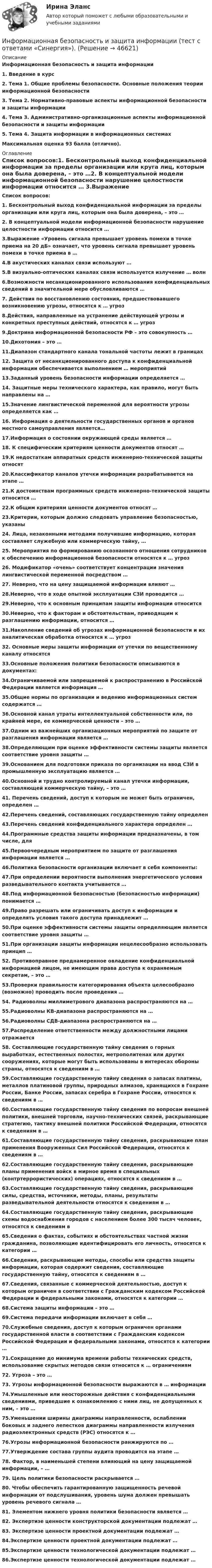      
            Описание
            Информационная безопасность и защита информации1.    Введение в курс2.    Тема 1. Общие проблемы безопасности. Основные положения теории информационной безопасности3.    Тема 2. Нормативно-правовые аспекты информационной безопасности и защиты информации4.    Тема 3. Административно-организационные аспекты информационной безопасности и защиты информации5.    Тема 4. Защита информации в информационных системах Максимальная оценка 93 балла (отлично).  
            Оглавление
            Список вопросов:1. Бесконтрольный выход конфиденциальной информации за пределы организации или круга лиц, которым она была доверена, – это …2. В концептуальной модели информационной безопасности нарушение целостности информации относится … 3.Выражение «Уровень сигнала превышает уровень помехи в точке приема на 20 дБ» означает, что уровень сигнала превышает уровень помехи в точке приема в … 4.В акустических каналах связи используют …5.В визуально-оптических каналах связи используется излучение … волн6.Возможности несанкционированного использования конфиденциальных сведений в значительной мере обусловливаются …7. Действия по восстановлению состояния, предшествовавшего возникновению угрозы, относятся к … угроз8.Действия, направленные на устранение действующей угрозы и конкретных преступных действий, относятся к … угроз9.Доктрина информационной безопасности РФ – это совокупность …10.Дихотомия – это … 11.Диапазон стандартного канала тональной частоты лежит в границах 12. Защита от несанкционированного доступа к конфиденциальной информации обеспечивается выполнением … мероприятий13.Заданный уровень безопасности информации определяется … 14. Защитные меры технического характера, как правило, могут быть направлены на …15.Значение лингвистической переменной для вероятности угрозы определяется как …16. Информация о деятельности государственных органов и органов местного самоуправления является…17.Информация о состоянии окружающей среды является …18. К специфическим критериям ценности документов относят …19.К недостаткам аппаратных средств инженерно-технической защиты относят 20.Классификатор каналов утечки информации разрабатывается на этапе … 21.К достоинствам программных средств инженерно-технической защиты относится …22.К общим критериям ценности документов относят …23.Критерии, которым должно следовать управление безопасностью, указаны 24. Лица, незаконными методами получившие информацию, которая составляет служебную или коммерческую тайну, …25. Мероприятия по формированию осознанного отношения сотрудников к обеспечению информационной безопасности относятся к … угроз26. Модификатор «очень» соответствует концентрации значения лингвистической переменной посредством … 27. Неверно, что на цену защищаемой информации влияют … 28.Неверно, что в ходе опытной эксплуатации СЗИ проводится … 29.Неверно, что к основным принципам защиты информации относится 30.Неверно, что к факторам и обстоятельствам, приводящим к разглашению информации, относится … 31.Накопление сведений об угрозах информационной безопасности и их аналитическая обработка относятся к … угроз32. Основные меры защиты информации от утечки по вещественному каналу относятся 33.Основные положения политики безопасности описываются в документах: 34.Ограничиваемой или запрещаемой к распространению в Российской Федерации является информация …35.Общие нормы по организации и ведению информационных систем содержатся … 36.Основной канал утраты интеллектуальной собственности или, по крайней мере, ее коммерческой ценности – это …37.Одним из важнейших организационных мероприятий по защите от разглашения информации является …38.Определяющим при оценке эффективности системы защиты является соответствие уровня защиты … 39.Основанием для подготовки приказа по организации на ввод СЗИ в промышленную эксплуатацию является … 40.Основной и трудно контролируемый канал утечки информации, составляющей коммерческую тайну, – это …41. Перечень сведений, доступ к которым не может быть ограничен, определен …42.Перечень сведений, составляющих государственную тайну определен 43.Перечень сведений конфиденциального характера определен …44.Программные средства защиты информации предназначены, в том числе, для 45.Первоочередным мероприятием по защите от разглашения информации является …46.Политика безопасности организации включает в себя компоненты: 47.При определении вероятности выполнения энергетического условия разведывательного контакта учитывается … 48.Под информационной безопасностью (безопасностью информации) понимается …49.Право разрешать или ограничивать доступ к информации и определять условия такого доступа принадлежит …50.При оценке эффективности системы защиты определяющим является соответствие уровня защиты …51.При организации защиты информации нецелесообразно использовать принцип … 52. Противоправное преднамеренное овладение конфиденциальной информацией лицом, не имеющим права доступа к охраняемым секретам, – это …53.Проверки правильности категорирования объекта целесообразно (возможно) проводить после проведения … 54. Радиоволны миллиметрового диапазона распространяются на …55.Радиоволны КВ-диапазона распространяются на … 56.Радиоволны СДВ-диапазона распространяются на … 57.Распределение ответственности между должностными лицами отражается 58. Составляющие государственную тайну сведения о горных выработках, естественных полостях, метрополитенах или других сооружениях, которые могут быть использованы в интересах обороны страны, относятся к сведениям в …59.Составляющие государственную тайну сведения о запасах платины, металлов платиновой группы, природных алмазов, хранящихся в Гохране России, Банке России, запасах серебра в Гохране России, относятся к сведениям в …60.Составляющие государственную тайну сведения по вопросам внешней политики, внешней торговли, научно-технических связей, раскрывающие стратегию, тактику внешней политики Российской Федерации, относятся к сведениям в …61.Составляющие государственную тайну сведения, раскрывающие план применения Вооруженных Сил Российской Федерации, относятся к сведениям в …62.Составляющие государственную тайну сведения, раскрывающие планы применения войск в мирное время в специальных (контртеррористических) операциях, относятся к сведениям в …63.Составляющие государственную тайну сведения, раскрывающие силы, средства, источники, методы, планы, результаты разведывательной деятельности относятся к сведениям в …64.Составляющие государственную тайну сведения, раскрывающие схемы водоснабжения городов с населением более 300 тысяч человек, относятся к сведениям в 65.Сведения о фактах, событиях и обстоятельствах частной жизни гражданина, позволяющие идентифицировать его личность, относятся к категории …66.Сведения, раскрывающие методы, способы или средства защиты информации, которая содержит сведения, составляющие государственную тайну, относятся к сведениям в …67.Сведения, связанные с коммерческой деятельностью, доступ к которым ограничен в соответствии с Гражданским кодексом Российской Федерации и федеральными законами, относятся к категории …68.Система защиты информации – это …69.Система передачи информации включает в себя …70.Служебные сведения, доступ к которым ограничен органами государственной власти в соответствии с Гражданским кодексом Российской Федерации и федеральными законами, относятся к категории …71.Сокращение до минимума времени работы технических средств, использование скрытых методов связи относится к … ограничениям 72. Угроза – это …73. Угрозы информационной безопасности выражаются в … информации74.Умышленные или неосторожные действия с конфиденциальными сведениями, приведшие к ознакомлению с ними лиц, не допущенных к ним, – это …75.Уменьшении ширины диаграммы направленности, ослаблении боковых и заднего лепестков диаграммы направленности излучения радиоэлектронных средств (РЭС) относятся к … 76.Угрозы информационной безопасности ранжируются по … 77.Утверждение состава группы аудита проводится на этапе … 78. Фактор, в наименьшей степени влияющий на цену защищаемой информации, – …79. Цель политики безопасности раскрывается … 80. Чтобы обеспечить гарантированную защищенность речевой информации от подслушивания, уровень шума должен превышать уровень речевого сигнала …81. Элементом нижнего уровня политики безопасности является … 82. Экспертизе ценности конструкторской документации подлежат …83. Экспертизе ценности проектной документации подлежат …84.Экспертизе ценности проектной документации подлежат …85.Экспертизе ценности технологической документации подлежат …86.Экспертизе ценности технологической документации подлежат …  
            
            
            Информационная безопасность и защита информации (тест с ответами «Синергия»).Информационная безопасность и защита информации (тест с ответами «Синергия»).Информационная безопасность и защита информации - тест с ответами Синергия - 2023Информационная безопасность и защита информации (тест с ответами «Синергия»  / МОИ / МТИ / МосАП).Информационная безопасность и защита информации (тест с ответами Синергия/МОИ/ МТИ /МОСАП)Информационная безопасность и защита информации (тест с ответами «Синергия»/МТИ).Информационная безопасность и защита информации  (тест с ответами «Синергия» МФПУ / МОИ /  МТИ /  МосАП).💯 Информационная безопасность и защита информации. (ответы на тест Синергия / МОИ / МТИ / МосАП, октябрь 2023)💯 Информационная безопасность и защита информации. (правильные ответы на тест Синергия / МОИ / МТИ / МосАП)Информационная безопасность и защита информации.  Синергия / МТИ / МосАПИнформационная безопасность и защита информации Синергия ответы 4 семестрИнформационная безопасность и защита информации. Синергия. Ответы на ИТОГОВЫЙ ТЕСТ. На отлично!Информационная безопасность и защита информации тест ответы на вопросы СинергияИнформационная безопасность и защита информации тест Синергия 2023 (все ответы✅90/100 баллов)
