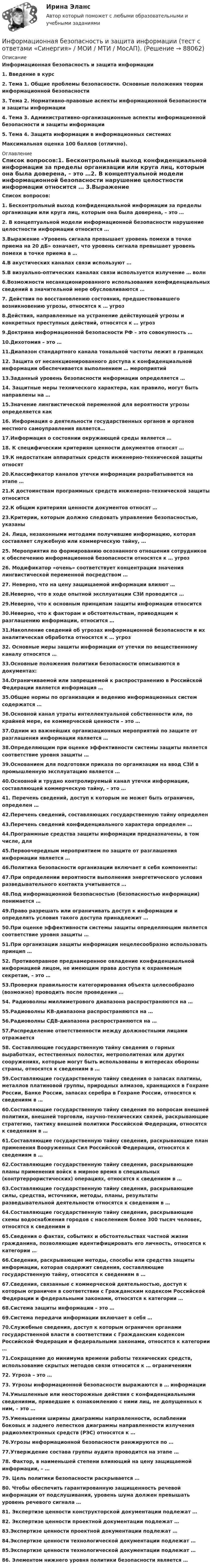      
            Описание
            Информационная безопасность и защита информации1.    Введение в курс2.    Тема 1. Общие проблемы безопасности. Основные положения теории информационной безопасности3.    Тема 2. Нормативно-правовые аспекты информационной безопасности и защиты информации4.    Тема 3. Административно-организационные аспекты информационной безопасности и защиты информации5.    Тема 4. Защита информации в информационных системах Максимальная оценка 100 баллов (отлично).   
            Оглавление
            Список вопросов:1. Бесконтрольный выход конфиденциальной информации за пределы организации или круга лиц, которым она была доверена, – это …2. В концептуальной модели информационной безопасности нарушение целостности информации относится … 3.Выражение «Уровень сигнала превышает уровень помехи в точке приема на 20 дБ» означает, что уровень сигнала превышает уровень помехи в точке приема в … 4.В акустических каналах связи используют …5.В визуально-оптических каналах связи используется излучение … волн6.Возможности несанкционированного использования конфиденциальных сведений в значительной мере обусловливаются …7. Действия по восстановлению состояния, предшествовавшего возникновению угрозы, относятся к … угроз8.Действия, направленные на устранение действующей угрозы и конкретных преступных действий, относятся к … угроз9.Доктрина информационной безопасности РФ – это совокупность …10.Дихотомия – это … 11.Диапазон стандартного канала тональной частоты лежит в границах 12. Защита от несанкционированного доступа к конфиденциальной информации обеспечивается выполнением … мероприятий13.Заданный уровень безопасности информации определяется … 14. Защитные меры технического характера, как правило, могут быть направлены на …15.Значение лингвистической переменной для вероятности угрозы определяется как 16. Информация о деятельности государственных органов и органов местного самоуправления является…17.Информация о состоянии окружающей среды является …18. К специфическим критериям ценности документов относят …19.К недостаткам аппаратных средств инженерно-технической защиты относят 20.Классификатор каналов утечки информации разрабатывается на этапе … 21.К достоинствам программных средств инженерно-технической защиты относится 22.К общим критериям ценности документов относят …23.Критерии, которым должно следовать управление безопасностью, указаны 24. Лица, незаконными методами получившие информацию, которая составляет служебную или коммерческую тайну, …25. Мероприятия по формированию осознанного отношения сотрудников к обеспечению информационной безопасности относятся к … угроз26. Модификатор «очень» соответствует концентрации значения лингвистической переменной посредством … 27. Неверно, что на цену защищаемой информации влияют … 28.Неверно, что в ходе опытной эксплуатации СЗИ проводится … 29.Неверно, что к основным принципам защиты информации относится 30.Неверно, что к факторам и обстоятельствам, приводящим к разглашению информации, относится … 31.Накопление сведений об угрозах информационной безопасности и их аналитическая обработка относятся к … угроз32. Основные меры защиты информации от утечки по вещественному каналу относятся … 33.Основные положения политики безопасности описываются в документах: 34.Ограничиваемой или запрещаемой к распространению в Российской Федерации является информация …35.Общие нормы по организации и ведению информационных систем содержатся … 36.Основной канал утраты интеллектуальной собственности или, по крайней мере, ее коммерческой ценности – это …37.Одним из важнейших организационных мероприятий по защите от разглашения информации является …38.Определяющим при оценке эффективности системы защиты является соответствие уровня защиты … 39.Основанием для подготовки приказа по организации на ввод СЗИ в промышленную эксплуатацию является … 40.Основной и трудно контролируемый канал утечки информации, составляющей коммерческую тайну, – это …41. Перечень сведений, доступ к которым не может быть ограничен, определен …42.Перечень сведений, составляющих государственную тайну определен 43.Перечень сведений конфиденциального характера определен …44.Программные средства защиты информации предназначены, в том числе, для 45.Первоочередным мероприятием по защите от разглашения информации является …46.Политика безопасности организации включает в себя компоненты: 47.При определении вероятности выполнения энергетического условия разведывательного контакта учитывается … 48.Под информационной безопасностью (безопасностью информации) понимается …49.Право разрешать или ограничивать доступ к информации и определять условия такого доступа принадлежит …50.При оценке эффективности системы защиты определяющим является соответствие уровня защиты …51.При организации защиты информации нецелесообразно использовать принцип … 52. Противоправное преднамеренное овладение конфиденциальной информацией лицом, не имеющим права доступа к охраняемым секретам, – это …53.Проверки правильности категорирования объекта целесообразно (возможно) проводить после проведения … 54. Радиоволны миллиметрового диапазона распространяются на …55.Радиоволны КВ-диапазона распространяются на … 56.Радиоволны СДВ-диапазона распространяются на … 57.Распределение ответственности между должностными лицами отражается 58. Составляющие государственную тайну сведения о горных выработках, естественных полостях, метрополитенах или других сооружениях, которые могут быть использованы в интересах обороны страны, относятся к сведениям в …59.Составляющие государственную тайну сведения о запасах платины, металлов платиновой группы, природных алмазов, хранящихся в Гохране России, Банке России, запасах серебра в Гохране России, относятся к сведениям в …60.Составляющие государственную тайну сведения по вопросам внешней политики, внешней торговли, научно-технических связей, раскрывающие стратегию, тактику внешней политики Российской Федерации, относятся к сведениям в …61.Составляющие государственную тайну сведения, раскрывающие план применения Вооруженных Сил Российской Федерации, относятся к сведениям в …62.Составляющие государственную тайну сведения, раскрывающие планы применения войск в мирное время в специальных (контртеррористических) операциях, относятся к сведениям в …63.Составляющие государственную тайну сведения, раскрывающие силы, средства, источники, методы, планы, результаты разведывательной деятельности относятся к сведениям в …64.Составляющие государственную тайну сведения, раскрывающие схемы водоснабжения городов с населением более 300 тысяч человек, относятся к сведениям в 65.Сведения о фактах, событиях и обстоятельствах частной жизни гражданина, позволяющие идентифицировать его личность, относятся к категории …66.Сведения, раскрывающие методы, способы или средства защиты информации, которая содержит сведения, составляющие государственную тайну, относятся к сведениям в …67.Сведения, связанные с коммерческой деятельностью, доступ к которым ограничен в соответствии с Гражданским кодексом Российской Федерации и федеральными законами, относятся к категории …68.Система защиты информации – это …69.Система передачи информации включает в себя …70.Служебные сведения, доступ к которым ограничен органами государственной власти в соответствии с Гражданским кодексом Российской Федерации и федеральными законами, относятся к категории …71.Сокращение до минимума времени работы технических средств, использование скрытых методов связи относится к … ограничениям 72. Угроза – это …73. Угрозы информационной безопасности выражаются в … информации74.Умышленные или неосторожные действия с конфиденциальными сведениями, приведшие к ознакомлению с ними лиц, не допущенных к ним, – это …75.Уменьшении ширины диаграммы направленности, ослаблении боковых и заднего лепестков диаграммы направленности излучения радиоэлектронных средств (РЭС) относятся к … 76.Угрозы информационной безопасности ранжируются по … 77.Утверждение состава группы аудита проводится на этапе … 78. Фактор, в наименьшей степени влияющий на цену защищаемой информации, – …79. Цель политики безопасности раскрывается … 80. Чтобы обеспечить гарантированную защищенность речевой информации от подслушивания, уровень шума должен превышать уровень речевого сигнала …81. Экспертизе ценности конструкторской документации подлежат …82. Экспертизе ценности проектной документации подлежат …83.Экспертизе ценности проектной документации подлежат …84.Экспертизе ценности технологической документации подлежат …85.Экспертизе ценности технологической документации подлежат …86. Элементом нижнего уровня политики безопасности является …   
            
            
            Информационная безопасность и защита информации - тест с ответами Синергия - 2023Информационная безопасность и защита информации (тест с ответами «Синергия»  / МОИ / МТИ / МосАП).Информационная безопасность и защита информации (тест с ответами Синергия/МОИ/ МТИ /МОСАП)Информационная безопасность и защита информации (тест с ответами «Синергия»/МТИ).Информационная безопасность и защита информации  (тест с ответами «Синергия» МФПУ / МОИ /  МТИ /  МосАП).Информационная безопасность ИСИнформационная безопасность Итоговый тест Информационная безопасность и защита информации.  Синергия / МТИ / МосАПИнформационная безопасность и защита информации Синергия ответы 4 семестрИнформационная безопасность и защита информации. Синергия. Ответы на ИТОГОВЫЙ ТЕСТ. На отлично!Информационная безопасность и защита информации тест ответы на вопросы СинергияИнформационная безопасность и защита информации тест Синергия 2023 (все ответы✅90/100 баллов)Информационная безопасность и защита информации (тест с ответами Синергия).Информационная безопасность и защита информации (тест с ответами «Синергия»).