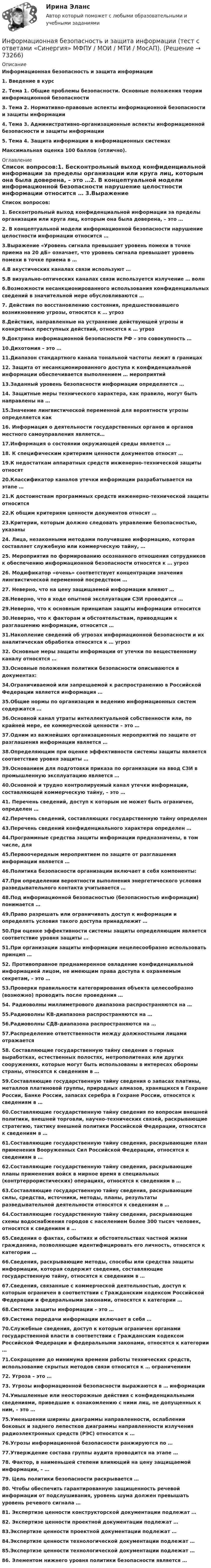      
            Описание
            Информационная безопасность и защита информации1.    Введение в курс2.    Тема 1. Общие проблемы безопасности. Основные положения теории информационной безопасности3.    Тема 2. Нормативно-правовые аспекты информационной безопасности и защиты информации4.    Тема 3. Административно-организационные аспекты информационной безопасности и защиты информации5.    Тема 4. Защита информации в информационных системах Максимальная оценка 100 баллов (отлично).  
            Оглавление
             Список вопросов:1. Бесконтрольный выход конфиденциальной информации за пределы организации или круга лиц, которым она была доверена, – это …2. В концептуальной модели информационной безопасности нарушение целостности информации относится … 3.Выражение «Уровень сигнала превышает уровень помехи в точке приема на 20 дБ» означает, что уровень сигнала превышает уровень помехи в точке приема в … 4.В акустических каналах связи используют …5.В визуально-оптических каналах связи используется излучение … волн6.Возможности несанкционированного использования конфиденциальных сведений в значительной мере обусловливаются …7. Действия по восстановлению состояния, предшествовавшего возникновению угрозы, относятся к … угроз8.Действия, направленные на устранение действующей угрозы и конкретных преступных действий, относятся к … угроз9.Доктрина информационной безопасности РФ – это совокупность …10.Дихотомия – это … 11.Диапазон стандартного канала тональной частоты лежит в границах 12. Защита от несанкционированного доступа к конфиденциальной информации обеспечивается выполнением … мероприятий13.Заданный уровень безопасности информации определяется … 14. Защитные меры технического характера, как правило, могут быть направлены на …15.Значение лингвистической переменной для вероятности угрозы определяется как 16. Информация о деятельности государственных органов и органов местного самоуправления является…17.Информация о состоянии окружающей среды является …18. К специфическим критериям ценности документов относят …19.К недостаткам аппаратных средств инженерно-технической защиты относят 20.Классификатор каналов утечки информации разрабатывается на этапе … 21.К достоинствам программных средств инженерно-технической защиты относится 22.К общим критериям ценности документов относят …23.Критерии, которым должно следовать управление безопасностью, указаны 24. Лица, незаконными методами получившие информацию, которая составляет служебную или коммерческую тайну, …25. Мероприятия по формированию осознанного отношения сотрудников к обеспечению информационной безопасности относятся к … угроз26. Модификатор «очень» соответствует концентрации значения лингвистической переменной посредством … 27. Неверно, что на цену защищаемой информации влияют … 28.Неверно, что в ходе опытной эксплуатации СЗИ проводится … 29.Неверно, что к основным принципам защиты информации относится 30.Неверно, что к факторам и обстоятельствам, приводящим к разглашению информации, относится … 31.Накопление сведений об угрозах информационной безопасности и их аналитическая обработка относятся к … угроз32. Основные меры защиты информации от утечки по вещественному каналу относятся … 33.Основные положения политики безопасности описываются в документах: 34.Ограничиваемой или запрещаемой к распространению в Российской Федерации является информация …35.Общие нормы по организации и ведению информационных систем содержатся … 36.Основной канал утраты интеллектуальной собственности или, по крайней мере, ее коммерческой ценности – это …37.Одним из важнейших организационных мероприятий по защите от разглашения информации является …38.Определяющим при оценке эффективности системы защиты является соответствие уровня защиты … 39.Основанием для подготовки приказа по организации на ввод СЗИ в промышленную эксплуатацию является … 40.Основной и трудно контролируемый канал утечки информации, составляющей коммерческую тайну, – это …41. Перечень сведений, доступ к которым не может быть ограничен, определен …42.Перечень сведений, составляющих государственную тайну определен 43.Перечень сведений конфиденциального характера определен …44.Программные средства защиты информации предназначены, в том числе, для 45.Первоочередным мероприятием по защите от разглашения информации является …46.Политика безопасности организации включает в себя компоненты: 47.При определении вероятности выполнения энергетического условия разведывательного контакта учитывается … 48.Под информационной безопасностью (безопасностью информации) понимается …49.Право разрешать или ограничивать доступ к информации и определять условия такого доступа принадлежит …50.При оценке эффективности системы защиты определяющим является соответствие уровня защиты …51.При организации защиты информации нецелесообразно использовать принцип … 52. Противоправное преднамеренное овладение конфиденциальной информацией лицом, не имеющим права доступа к охраняемым секретам, – это …53.Проверки правильности категорирования объекта целесообразно (возможно) проводить после проведения … 54. Радиоволны миллиметрового диапазона распространяются на …55.Радиоволны КВ-диапазона распространяются на … 56.Радиоволны СДВ-диапазона распространяются на … 57.Распределение ответственности между должностными лицами отражается 58. Составляющие государственную тайну сведения о горных выработках, естественных полостях, метрополитенах или других сооружениях, которые могут быть использованы в интересах обороны страны, относятся к сведениям в …59.Составляющие государственную тайну сведения о запасах платины, металлов платиновой группы, природных алмазов, хранящихся в Гохране России, Банке России, запасах серебра в Гохране России, относятся к сведениям в …60.Составляющие государственную тайну сведения по вопросам внешней политики, внешней торговли, научно-технических связей, раскрывающие стратегию, тактику внешней политики Российской Федерации, относятся к сведениям в …61.Составляющие государственную тайну сведения, раскрывающие план применения Вооруженных Сил Российской Федерации, относятся к сведениям в …62.Составляющие государственную тайну сведения, раскрывающие планы применения войск в мирное время в специальных (контртеррористических) операциях, относятся к сведениям в …63.Составляющие государственную тайну сведения, раскрывающие силы, средства, источники, методы, планы, результаты разведывательной деятельности относятся к сведениям в …64.Составляющие государственную тайну сведения, раскрывающие схемы водоснабжения городов с населением более 300 тысяч человек, относятся к сведениям в …65.Сведения о фактах, событиях и обстоятельствах частной жизни гражданина, позволяющие идентифицировать его личность, относятся к категории …66.Сведения, раскрывающие методы, способы или средства защиты информации, которая содержит сведения, составляющие государственную тайну, относятся к сведениям в …67.Сведения, связанные с коммерческой деятельностью, доступ к которым ограничен в соответствии с Гражданским кодексом Российской Федерации и федеральными законами, относятся к категории …68.Система защиты информации – это …69.Система передачи информации включает в себя …70.Служебные сведения, доступ к которым ограничен органами государственной власти в соответствии с Гражданским кодексом Российской Федерации и федеральными законами, относятся к категории …71.Сокращение до минимума времени работы технических средств, использование скрытых методов связи относится к … ограничениям 72. Угроза – это …73. Угрозы информационной безопасности выражаются в … информации74.Умышленные или неосторожные действия с конфиденциальными сведениями, приведшие к ознакомлению с ними лиц, не допущенных к ним, – это …75.Уменьшении ширины диаграммы направленности, ослаблении боковых и заднего лепестков диаграммы направленности излучения радиоэлектронных средств (РЭС) относятся к … 76.Угрозы информационной безопасности ранжируются по … 77.Утверждение состава группы аудита проводится на этапе … 78. Фактор, в наименьшей степени влияющий на цену защищаемой информации, – …79. Цель политики безопасности раскрывается … 80. Чтобы обеспечить гарантированную защищенность речевой информации от подслушивания, уровень шума должен превышать уровень речевого сигнала …81. Экспертизе ценности конструкторской документации подлежат …82. Экспертизе ценности проектной документации подлежат …83.Экспертизе ценности проектной документации подлежат …84.Экспертизе ценности технологической документации подлежат …85.Экспертизе ценности технологической документации подлежат …86. Элементом нижнего уровня политики безопасности является …   
            
            
            Информационная безопасность и защита информации (тест с ответами «Синергия»/МТИ).Информационная безопасность и защита информации  (тест с ответами «Синергия» МФПУ / МОИ /  МТИ /  МосАП).Информационная безопасность ИСИнформационная безопасность Итоговый тест Информационная безопасность как основа существования современных предприятийИнформационная безопасность на современном этапе развития Российской ФедерацииИнформационная безопасность обеспечивает…Информационная безопасность и защита информации тест ответы на вопросы СинергияИнформационная безопасность и защита информации тест Синергия 2023 (все ответы✅90/100 баллов)Информационная безопасность и защита информации (тест с ответами Синергия).Информационная безопасность и защита информации (тест с ответами «Синергия»).Информационная безопасность и защита информации (тест с ответами «Синергия»).Информационная безопасность и защита информации - тест с ответами Синергия - 2023Информационная безопасность и защита информации (тест с ответами «Синергия»  / МОИ / МТИ / МосАП).