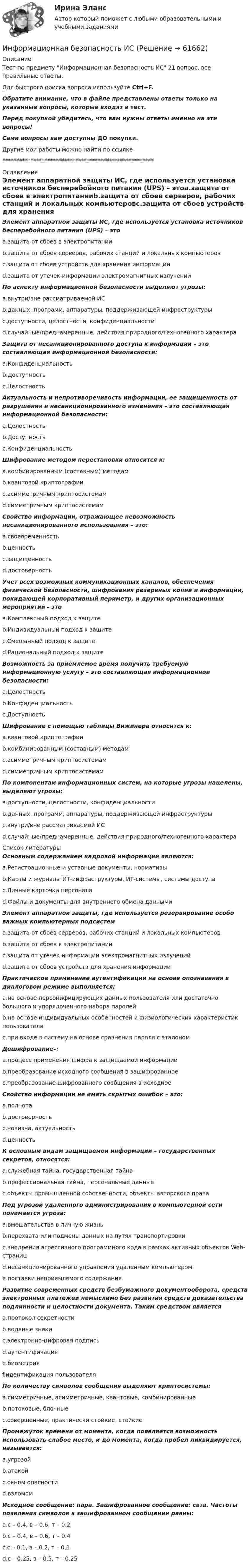      
            Описание
            Тест по предмету Информационная безопасность ИС 21 вопрос, все правильные ответы.Для быстрого поиска вопроса используйте Ctrl+F.Обратите внимание, что в файле представлены ответы только на указанные вопросы, которые входят в тест.Перед покупкой убедитесь, что вам нужны ответы именно на эти вопросы!Сами вопросы вам доступны ДО покупки.Другие мои работы можно найти по ссылке ****************************************************** 
            Оглавление
            Элемент аппаратной защиты ИС, где используется установка источников бесперебойного питания (UPS) – этоa.защита от сбоев в электропитанииb.защита от сбоев серверов, рабочих станций и локальных компьютеровc.защита от сбоев устройств для хранения информацииd.защита от утечек информации электромагнитных излученийПо аспекту информационной безопасности выделяют угрозы:a.внутри/вне рассматриваемой ИСb.данных, программ, аппаратуры, поддерживающей инфраструктурыc.доступности, целостности, конфиденциальностиd.случайные/преднамеренные, действия природного/техногенного характераЗащита от несанкционированного доступа к информации – это составляющая информационной безопасности:a.Конфиденциальностьb.Доступностьc.ЦелостностьАктуальность и непротиворечивость информации, ее защищенность от разрушения и несанкционированного изменения – это составляющая информационной безопасности:a.Целостностьb.Доступностьc.КонфиденциальностьШифрование методом перестановки относится к:a.комбинированным (составным) методамb.квантовой криптографииc.асимметричным криптосистемамd.симметричным криптосистемамСвойство информации, отражающее невозможность несанкционированного использования – это:a.своевременностьb.ценностьc.защищенностьd.достоверностьУчет всех возможных коммуникационных каналов, обеспечения физической безопасности, шифрования резервных копий и информации, покидающей корпоративный периметр, и других организационных мероприятий - этоa.Комплексный подход к защитеb.Индивидуальный подход к защитеc.Смешанный подход к защитеd.Рациональный подход к защитеВозможность за приемлемое время получить требуемую информационную услугу – это составляющая информационной безопасности:a.Целостностьb.Конфиденциальностьc.ДоступностьШифрование с помощью таблицы Вижинера относится к:a.квантовой криптографииb.комбинированным (составным) методамc.асимметричным криптосистемамd.симметричным криптосистемамПо компонентам информационных систем, на которые угрозы нацелены, выделяют угрозы:a.доступности, целостности, конфиденциальностиb.данных, программ, аппаратуры, поддерживающей инфраструктурыc.внутри/вне рассматриваемой ИСd.случайные/преднамеренные, действия природного/техногенного характера 
            Список литературы
            Основным содержанием кадровой информации являются:a.Регистрационные и уставные документы, нормативыb.Карты и журналы ИТ-инфраструктуры, ИТ-системы, системы доступаc.Личные карточки персоналаd.Файлы и документы для внутреннего обмена даннымиЭлемент аппаратной защиты, где используется резервирование особо важных компьютерных подсистемa.защита от сбоев серверов, рабочих станций и локальных компьютеровb.защита от сбоев в электропитанииc.защита от утечек информации электромагнитных излученийd.защита от сбоев устройств для хранения информацииПрактическое применение аутентификации на основе опознавания в диалоговом режиме выполняется:a.на основе персонифицирующих данных пользователя или достаточно большого и упорядоченного набора паролейb.на основе индивидуальных особенностей и физиологических характеристик пользователяc.при входе в систему на основе сравнения пароля с эталономДешифрование–:a.процесс применения шифра к защищаемой информацииb.преобразование исходного сообщения в зашифрованноеc.преобразование шифрованного сообщения в исходноеСвойство информации не иметь скрытых ошибок – это:a.полнотаb.достоверностьc.новизна, актуальностьd.ценностьК основным видам защищаемой информации – государственных секретов, относятся:a.служебная тайна, государственная тайнаb.профессиональная тайна, персональные данныеc.объекты промышленной собственности, объекты авторского праваПод угрозой удаленного администрирования в компьютерной сети понимается угроза:a.вмешательства в личную жизньb.перехвата или подмены данных на путях транспортировкиc.внедрения агрессивного программного кода в рамках активных объектов Web-страницd.несанкционированного управления удаленным компьютеромe.поставки неприемлемого содержанияРазвитие современных средств безбумажного документооборота, средств электронных платежей немыслимо без развития средств доказательства подлинности и целостности документа. Таким средством являетсяa.протокол секретностиb.водяные знакиc.электронно-цифровая подписьd.аутентификацияe.биометрияf.идентификация пользователяПо количеству символов сообщения выделяют криптосистемы:a.симметричные, асимметричные, квантовые, комбинированныеb.потоковые, блочныеc.совершенные, практически стойкие, стойкиеПромежуток времени от момента, когда появляется возможность использовать слабое место, и до момента, когда пробел ликвидируется, называется:a.угрозойb.атакойc.окном опасностиd.взломомИсходное сообщение: пара. Зашифрованное сообщение: свтв. Частоты появления символов в зашифрованном сообщении равны:a.с – 0.4, в – 0.6, т – 0.2b.с – 0.4, в – 0.6, т – 0.4c.с – 0.1, в – 0.2, т – 0.1d.с – 0.25, в – 0.5, т – 0.25 
            
            
            Информационная безопасность и защита информации  (тест с ответами «Синергия» МФПУ / МОИ /  МТИ /  МосАП).Информационная безопасность ИСИнформационная безопасность Итоговый тест Информационная безопасность как основа существования современных предприятийИнформационная безопасность на современном этапе развития Российской ФедерацииИнформационная безопасность обеспечивает…Информационная безопасность (Ответы на тест СИНЕРГИЯ / МТИ / МОИ)Информационная безопасность и защита информации тест Синергия 2023 (все ответы✅90/100 баллов)Информационная безопасность и защита информации (тест с ответами Синергия).Информационная безопасность и защита информации (тест с ответами «Синергия»).Информационная безопасность и защита информации (тест с ответами «Синергия»).Информационная безопасность и защита информации - тест с ответами Синергия - 2023Информационная безопасность и защита информации (тест с ответами «Синергия»  / МОИ / МТИ / МосАП).Информационная безопасность и защита информации (тест с ответами Синергия/МОИ/ МТИ /МОСАП)