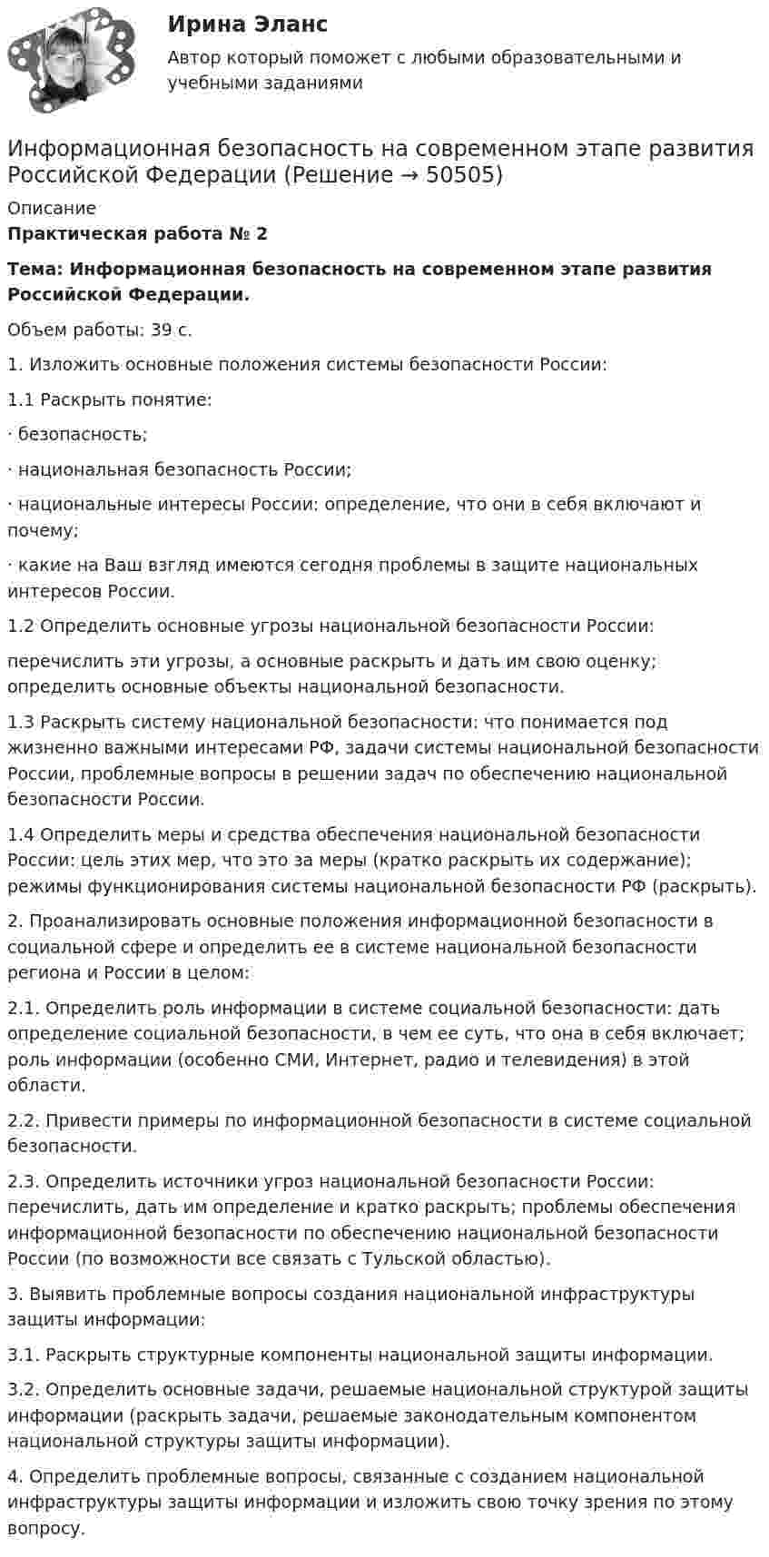     
            Описание
            Практическая работа № 2Тема: Информационная безопасность на современном этапе развития Российской Федерации.Объем работы: 39 с.1.   Изложить основные положения системы безопасности России: 1.1 Раскрыть понятие: ·      безопасность; ·      национальная безопасность России;·      национальные интересы России: определение, что они в себя включают и почему; ·      какие на Ваш взгляд имеются сегодня проблемы в защите национальных интересов России.1.2 Определить основные угрозы национальной безопасности России: перечислить эти угрозы, а основные раскрыть и дать им свою оценку; определить основные объекты национальной безопасности. 1.3 Раскрыть систему национальной безопасности: что понимается под жизненно важными интересами РФ, задачи системы национальной безопасности России, проблемные вопросы в решении задач по обеспечению национальной безопасности России. 1.4 Определить меры и средства обеспечения национальной безопасности России: цель этих мер, что это за меры (кратко раскрыть их содержание); режимы функционирования системы национальной безопасности РФ (раскрыть).2.   Проанализировать основные положения информационной безопасности в социальной сфере и определить ее в системе национальной безопасности региона и России в целом: 2.1. Определить роль информации в системе социальной безопасности: дать определение социальной безопасности, в чем ее суть, что она в себя включает; роль информации (особенно СМИ, Интернет, радио и телевидения) в этой области. 2.2. Привести примеры по информационной безопасности в системе социальной безопасности. 2.3. Определить источники угроз национальной безопасности России: перечислить, дать им определение и кратко раскрыть; проблемы обеспечения информационной безопасности по обеспечению национальной безопасности России (по возможности все связать с Тульской областью). 3.   Выявить проблемные вопросы создания национальной инфраструктуры защиты информации: 3.1. Раскрыть структурные компоненты национальной защиты информации. 3.2. Определить основные задачи, решаемые национальной структурой защиты информации (раскрыть задачи, решаемые законодательным компонентом национальной структуры защиты информации).  4.   Определить проблемные вопросы, связанные с созданием национальной инфраструктуры защиты информации и изложить свою точку зрения по этому вопросу.   
            
            
            Информационная безопасность как основа существования современных предприятийИнформационная безопасность на современном этапе развития Российской ФедерацииИнформационная безопасность обеспечивает…Информационная безопасность (Ответы на тест СИНЕРГИЯ / МТИ / МОИ)Информационная безопасность Практические Задания 1, 2,3,4 (Росдистант)Информационная безопасность Синергия тест ответы на вопросы Информационная безопасность (Тест с ответами)Информационная безопасность и защита информации (тест с ответами «Синергия»).Информационная безопасность и защита информации - тест с ответами Синергия - 2023Информационная безопасность и защита информации (тест с ответами «Синергия»  / МОИ / МТИ / МосАП).Информационная безопасность и защита информации (тест с ответами Синергия/МОИ/ МТИ /МОСАП)Информационная безопасность и защита информации (тест с ответами «Синергия»/МТИ).Информационная безопасность и защита информации  (тест с ответами «Синергия» МФПУ / МОИ /  МТИ /  МосАП).Информационная безопасность ИС